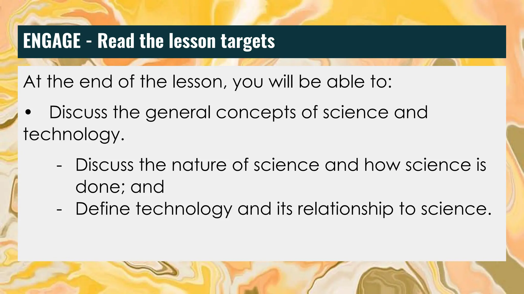 ENGAGE - Read the lesson targets
At the end of the lesson, you will be able to:
• Discuss the general concepts of science and
technology.
- Discuss the nature of science and how science is
done; and
- Define technology and its relationship to science.
 