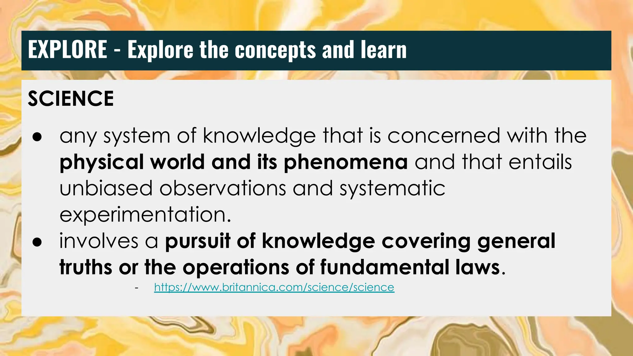 EXPLORE - Explore the concepts and learn
SCIENCE
● any system of knowledge that is concerned with the
physical world and its phenomena and that entails
unbiased observations and systematic
experimentation.
● involves a pursuit of knowledge covering general
truths or the operations of fundamental laws.
- https://www.britannica.com/science/science
 