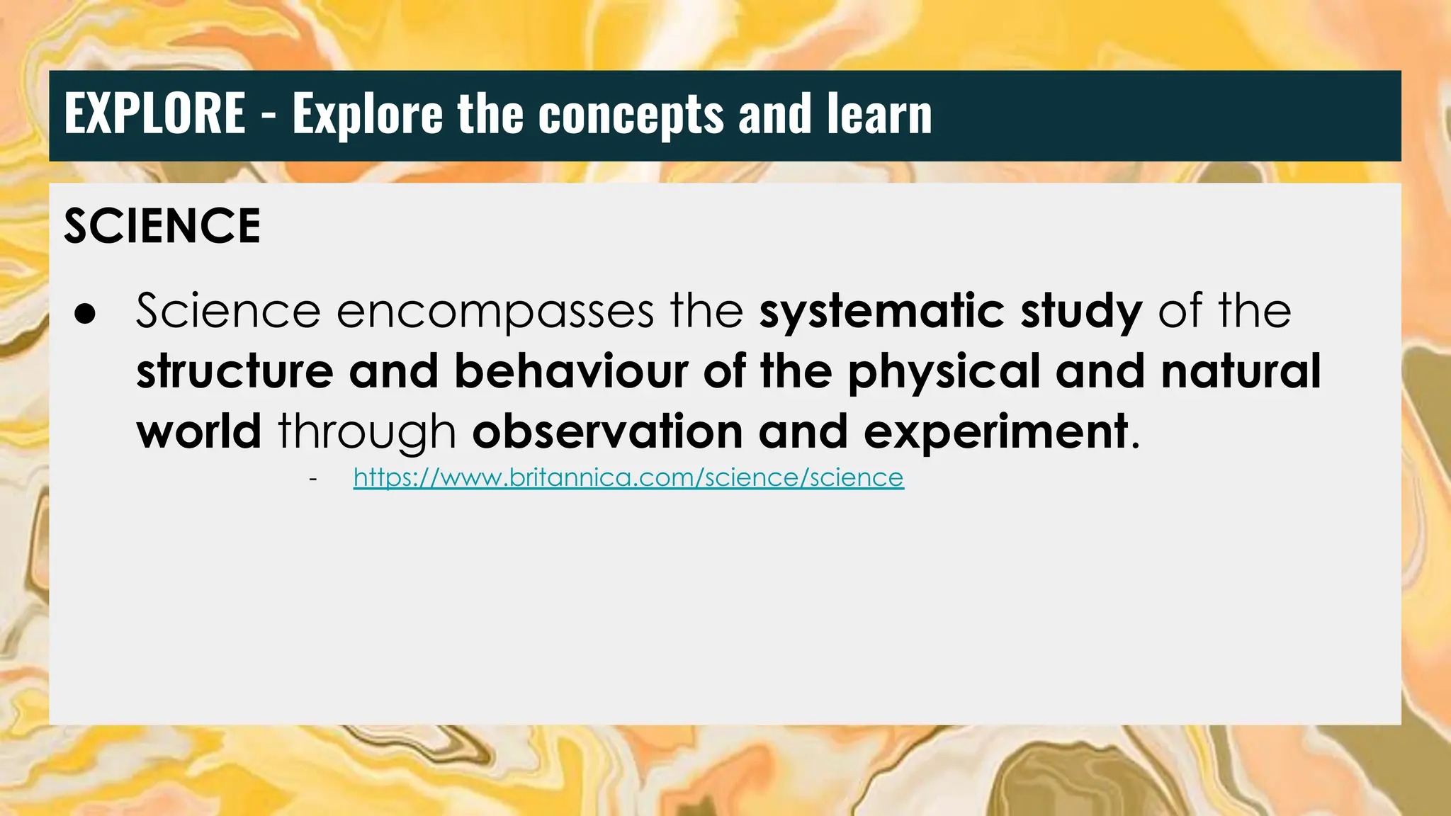 EXPLORE - Explore the concepts and learn
SCIENCE
● Science encompasses the systematic study of the
structure and behaviour of the physical and natural
world through observation and experiment.
- https://www.britannica.com/science/science
 