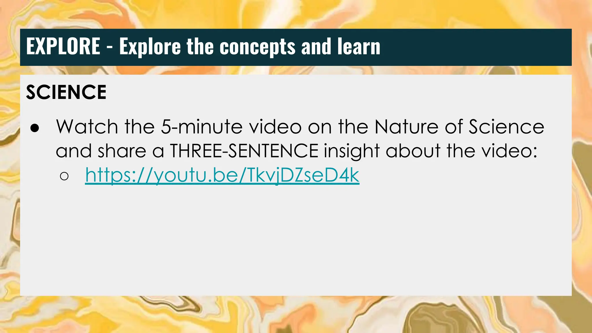 EXPLORE - Explore the concepts and learn
SCIENCE
● Watch the 5-minute video on the Nature of Science
and share a THREE-SENTENCE insight about the video:
○ https://youtu.be/TkvjDZseD4k
 