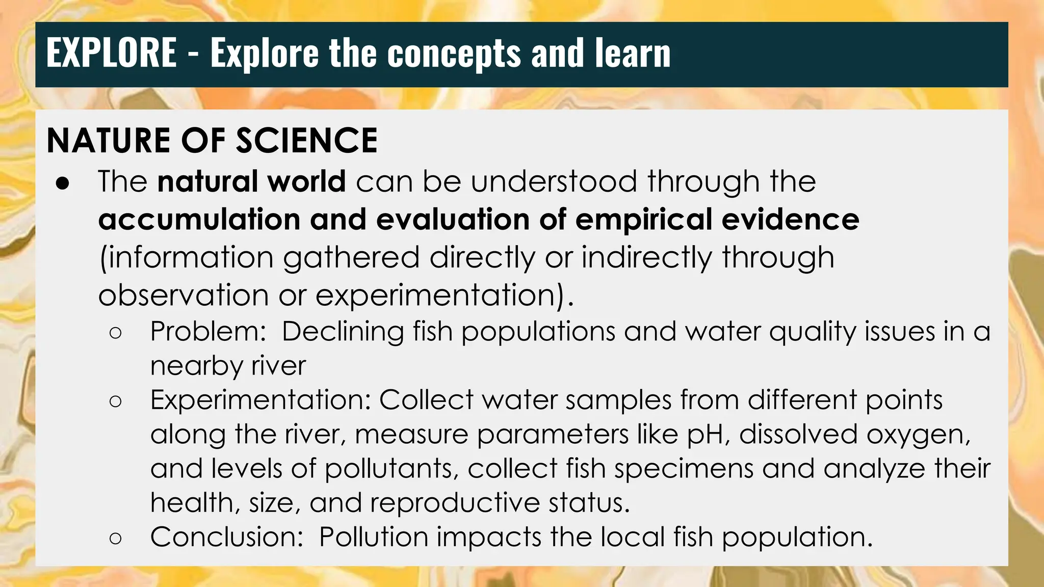 EXPLORE - Explore the concepts and learn
NATURE OF SCIENCE
● The natural world can be understood through the
accumulation and evaluation of empirical evidence
(information gathered directly or indirectly through
observation or experimentation).
○ Problem: Declining fish populations and water quality issues in a
nearby river
○ Experimentation: Collect water samples from different points
along the river, measure parameters like pH, dissolved oxygen,
and levels of pollutants, collect fish specimens and analyze their
health, size, and reproductive status.
○ Conclusion: Pollution impacts the local fish population.
 