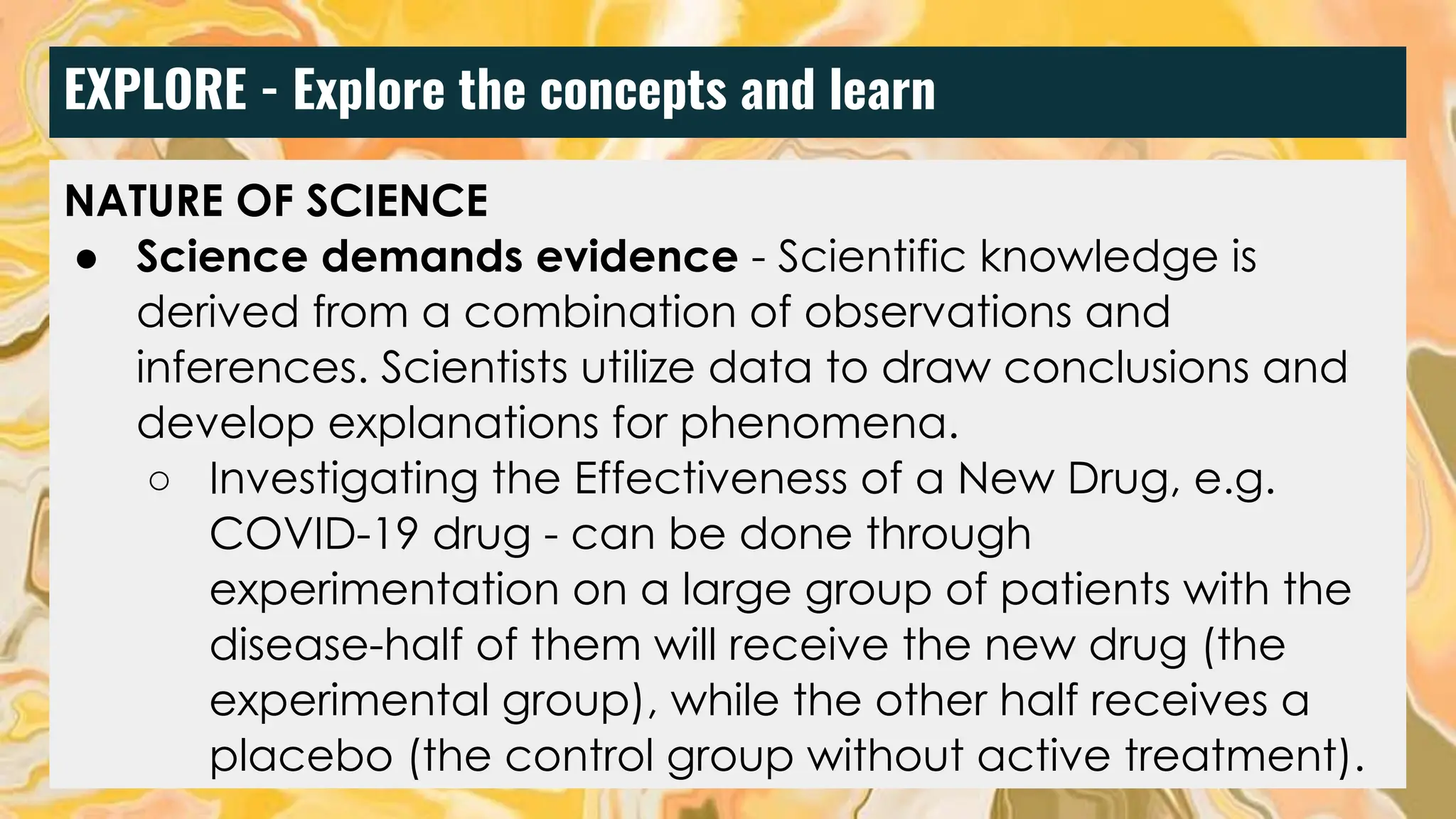EXPLORE - Explore the concepts and learn
NATURE OF SCIENCE
● Science demands evidence - Scientific knowledge is
derived from a combination of observations and
inferences. Scientists utilize data to draw conclusions and
develop explanations for phenomena.
○ Investigating the Effectiveness of a New Drug, e.g.
COVID-19 drug - can be done through
experimentation on a large group of patients with the
disease-half of them will receive the new drug (the
experimental group), while the other half receives a
placebo (the control group without active treatment).
 