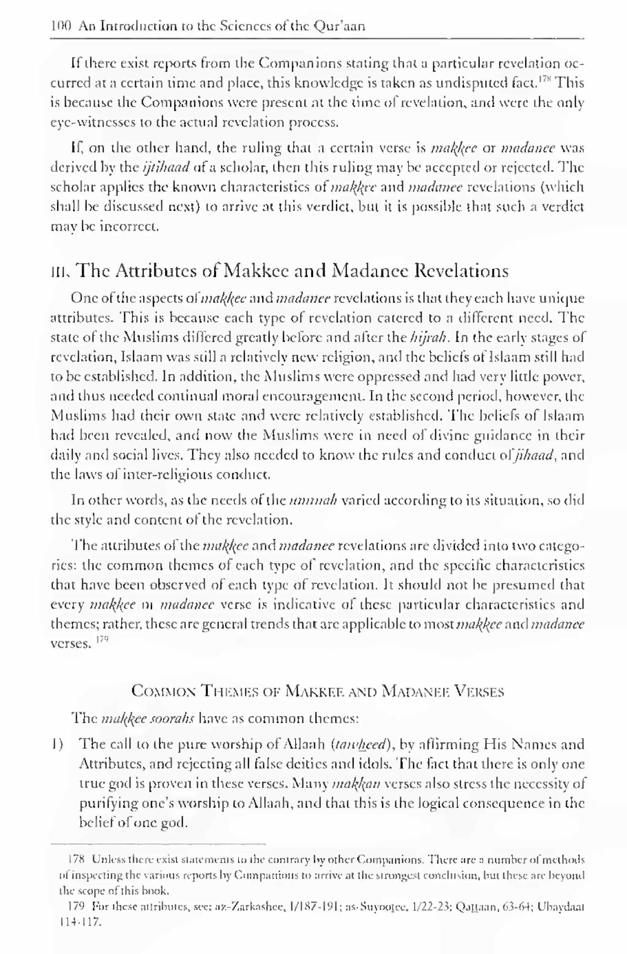 100 An Introduction to the Sciences ol the Qur'aan 
If there exist reports from the Companions stating that a particular revelation oc-curred 
at a certain lime and place, this knowledge is taken as undisputed fact. This 
is because the Companions were present at the time of revelation, and were the only 
eye-witnesses to the actual revelation process. 
It, on the other band, the ruling that a certain verse is makfcee or madanee was 
derived by the ijlihaad of a scholar, then this ruling may be accepted or rejected. The 
scholar applies the known characteristics ot mak){ec and madanee revelations (which 
shall be discussed next) to arrive at this verdict, but it is possible that such a verdict 
may be incorrect. 
ill. The Attributes of Makkee and Madanee Revelations 
One ofthe aspects ot'nia/(/(ee and madanee revelations is that they each have unique 
attributes. This is because each type of revelation catered to a different need. The 
state of the Muslims differed greatly before and after the hijrah. In the early stages of 
revelation, Islaam was still a relatively new religion, and the beliefs ot Islaam still had 
to be established. In addition, the Muslims were oppressed and had very little power, 
and thus needed continual moral encouragement. In the second period, however, the 
Muslims had their own state and were relatively established. The beliefs of Islaam 
had been revealed, and now the Muslims were in neeil of divine guidance in their 
daily and social lives. They also needed to know the rules and conduct ol ji/iaad, and 
the laws of inter-religious conduct. 
In other words, as the needs of the ttmmah varied according to its situation, so did 
the style and content of the revelation. 
The attributes of the mal<l{ee and madanee revelations are divided into two catego-ries: 
the common themes of each type of revelation, and the specific characteristics 
that have been observed of each type of revelation. It should not be presumed that 
every makfcee Ol madanee verse is indicative of these particular characteristics and 
themes; rather, these arc general trends that are applicable to most mal{l{cc and madanee 
verses. I79 
Common Themes of Makkee and Madanee Verses 
The makfcee soorahs have as common themes: 
1 ) The call to the pure worship of Allaah (tawheed), by affirming His Names and 
Attributes, and rejecting all false deities and idols. The tact that there is only one 
true god is proven in these verses. Many malfam verses also stress the necessity ot 
purifying one's worship to Allaah, anil that this is the logical consequence in the 
belief of one god. 
1 78 Unless there exist statements to the contrary by other Companions. There arc a number of methods 
ol inspecting the various reports by Companions to arrive at the strongest conclusion, but these are beyond 
the scope ol this book. 
179 For these attributes, see: az-'/.arkashee, 1/187-191; as-Suyootee. 1/22-23; Qattaan, 6.3-64; Ubaydaal 
114-117. 
 