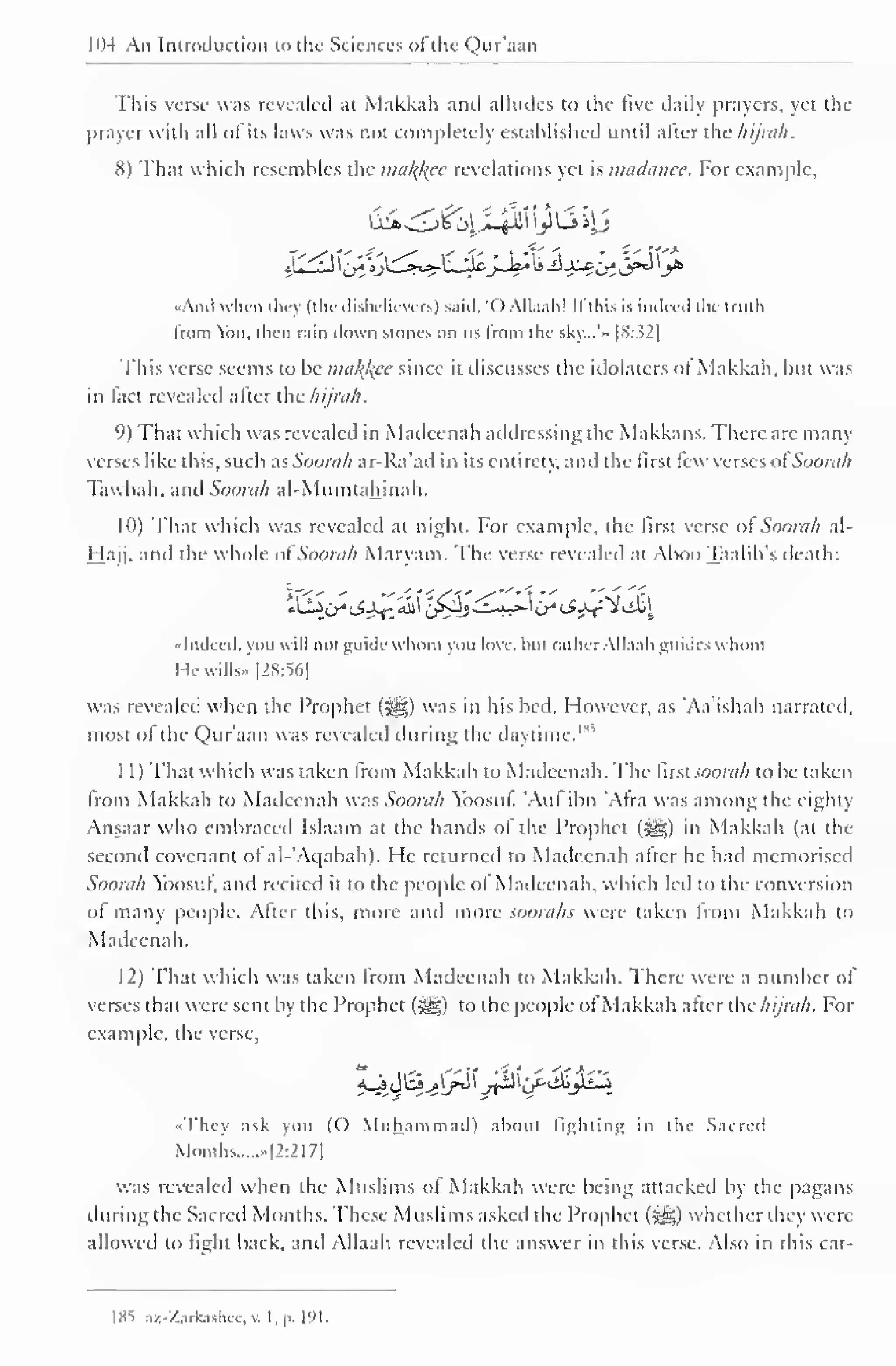 PH An Introduction to the Sciences of the Qur'aan 
This verse was revealed at Makkah and alludes to the five daily prayers, yet the 
prayer with all ofits laws was not completely established until after the hijrah. 
8) That which resembles the malice revelations yet is madanee. For example, 
"Ami when they (the disbelievers) said. 'OAllaah! If this is indeed the truth 
Imm o. then rain down stones on us from the sky...'» |8:.52| 
This verse seems to be malfcce since it discusses the idolaters oi Makkah, but was 
in fact revealed after the Aijrah. 
9) That which was revealed in Madcenah addressing the Makkans. There are many 
verses like this, such as Soorah ar-Ra'ad in its entirely, and the first lew verses ol Soorah 
Tawbah. and Soorah al-Mumtahinah. 
10) That which was revealed at night. For example, the first verse ol Soorah al- 
Hajj, and the whole of Soorah Maryam. The verse revealed at Aboo Taalib's death: 
"Indeed, you will not guide whom you love, hut rather Allaah guides whom 
He wills- |2S:56] 
was revealed when the Prophet (jgi;) was in his bed. However, as "Aa'ishah narrated, 
most of the Qur'aan was revealed during the daytime.1 
1 1 
) 
That which was taken from Makkah to Madeenah. The first soorah to be taken 
from Makkah to Madeenah was Soorah Yoosut. 'Aul ibn Afra was among the eighty 
Ansaar who embraced Islaam at the hands of the Prophet ($g) in Makkah (at the 
second covenant ol al- Aqabah). He returned to Madeenah atter he had memorised 
Soorah Yoosul, and recited it to the people ol Madeenah, which led to the conversion 
of many people. After this, more and more soorahs were taken from Makkah to 
Madeenah. 
12) That which was taken from Madeenah to Makkah. There were a number of 
verses that were sent by the Prophet (5gg) to the people of Makkah atter the//ijrah. For 
example, the verse, 
^$^j&J$if&$&k 
« They ask you (() Muhammad) about lighting in the Sacred 
Months -|2:21 7| 
was revealed when the Muslims of Makkah were being attacked by the pagans 
during the Sacred Months. These Muslims asked the Prophet (jyg) whether they were 
allowed to light back, and Allaah revealed the answer in this verse. Also in this cat- 
1X5 az-Zarkashec,v. I, p. 191. 
 