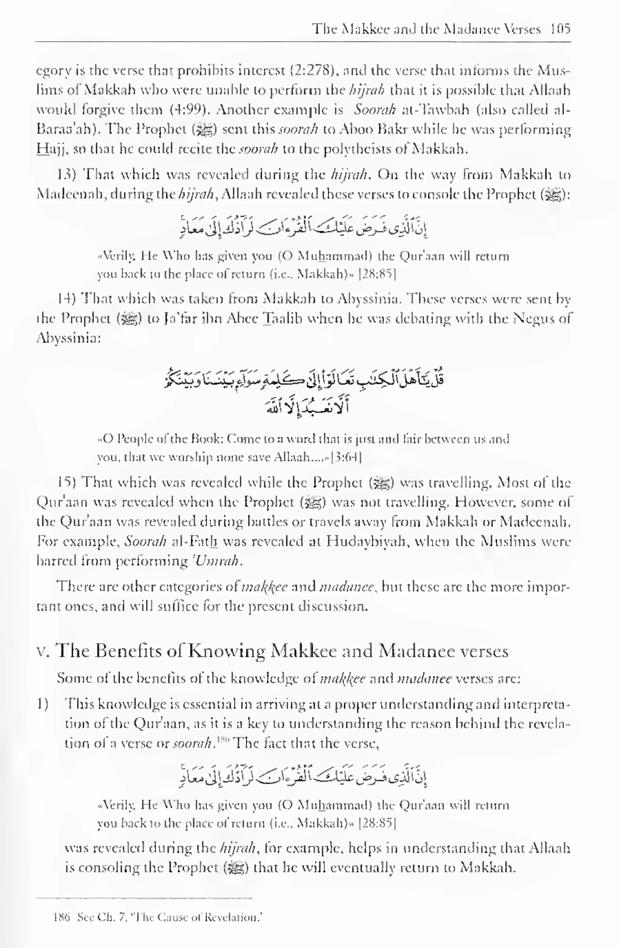 The- Makkcc and the Madance Verses 105 
cgory is the verse that prohibits interest (2:278), and the verse that informs the Mus-lims 
ofMakkah who were unable to perform the hijrah that ii is possible that Allaah 
would forgive them (4:99). Another example is Soonih at-Tawbah (also called al- 
Baraa'ah). The Prophet (5^) sent this soorah to Aboo Bakr while he was performing 
Hajj, so that he could recite the soorah to the polytheists ofMakkah. 
13) That which was revealed during the hijrah. On the way from Makkah to 
Madeenah, during the hijrah, Allaah revealed these verses to console the Prophet ($^) 
: 
Airily. He Who has given you (O Muhammad) the Qur'aatl will return 
you back to the place of return (i.e.. Makkah)" |2S:SS] 
14) That which was taken from Makkah to Abyssinia. These verses were sent by 
the Prophet (^g) to Ja'tar ibn Abee Taalib when he was debating with the Negus of 
Abyssinia: 
•pZj 1SZ&^Ak=>&ttl&Js£$J*1^«J 
••() People ol the Hook: Come to a word that is just ami fair between us .mil 
you. that we worship none save Allaah. ...»| 5:64] 
IS) That which was revealed while the Prophet (3^) was travelling. Most of the 
Qur'aan was revealed when the Prophet (>yg) was not travelling. However, some of 
the Qur'aan was revealed during battles or travels away from Makkah or Madeenah. 
For example, Soorah al-Fath was revealed at Hudaybiyah, when the Muslims were 
barred from performing 'Umrah. 
There are other categories of mal{l{ec and madance, but these arc the more impor-tant 
ones, anil will suffice lor the present discussion. 
v. The Benefits of Knowing Makkee and Madanee verses 
Some ol the benefits ol the knowledge oi nnil{kee and madanee verses are: 
1 ) This knowledge is essential in arriving at a proper understanding and interpreta-tion 
of the Qur'aan, as it is a key to understanding the reason behind the revela-tion 
ol a verse or soorah .""' The lact that the verse, 
lZ&$3<&'$t&&j&tf%fa 
Airily. He Who has given you (() Muhammad) the Qur'aan will return 
you back to the place of return (i.e., Makkah)» |28:8S| 
was revealed during the hijrah, for example, helps in understanding that Allaah 
is consoling the Prophet (^g) that he will eventually return to Makkah. 
IX() Sec Ch. 7. 'The Cause of Revelation.' 
 