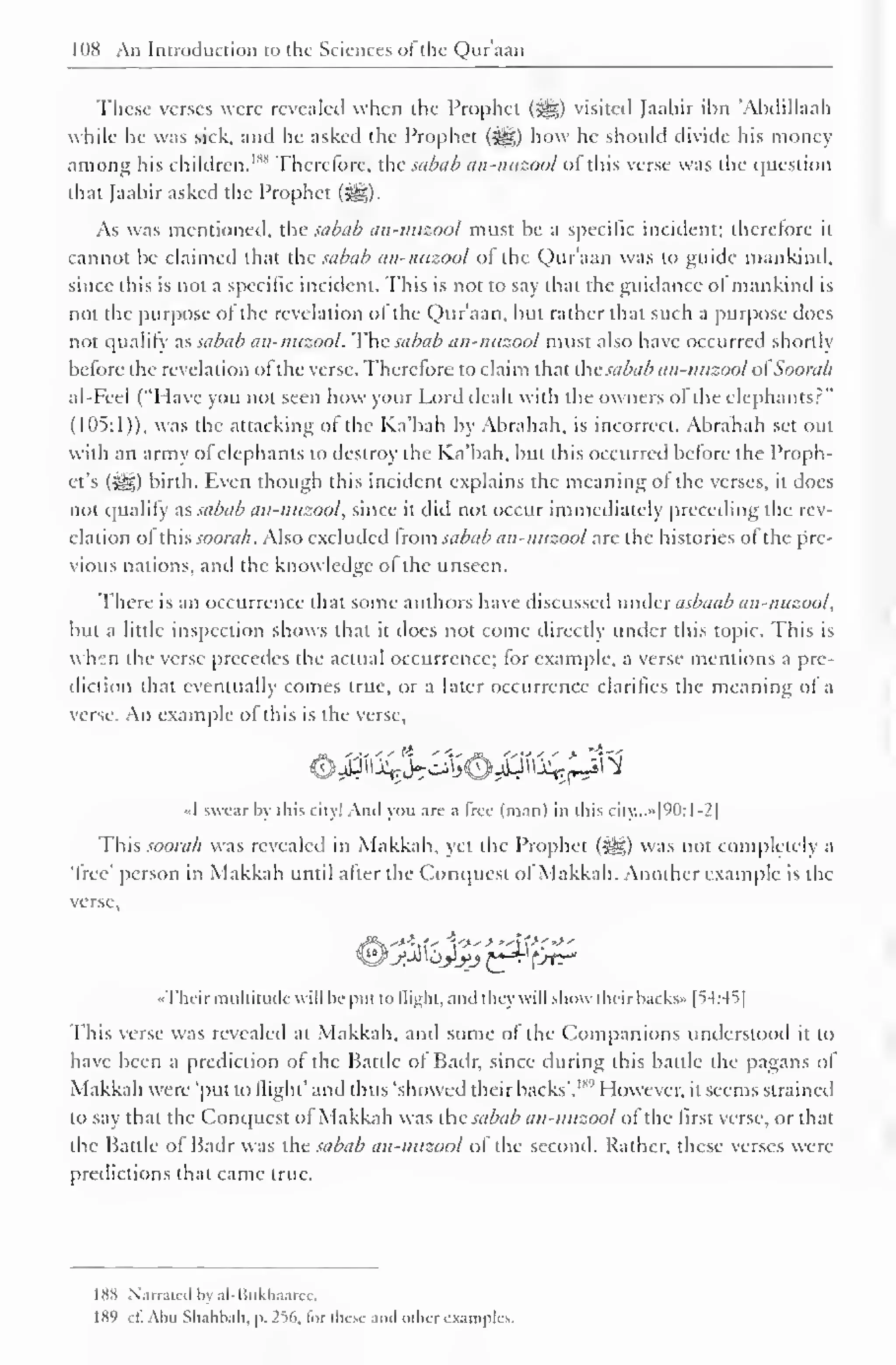 1IIH An Introduction to the Sciences ol the Quraan 
These verses were revealed when the Prophet (5g) visited Jaabir inn 'Abdillaah 
while he was sick, and he asked the Prophet (^g) how he should divide his money 
among his children. 1 " Therefore, the sabab an-nuzool ofthis verse was the question 
that Jaabir asked the Prophet ($g). 
As was mentioned, the sabab an-nuzool must be a specific incident; therefore it 
cannot he claimed that the sabab an-nuzool ot the Qur'aan was to guide mankind, 
since this is not a specific incident. This is not to say that the guidance ol mankind is 
not the purpose of the revelation of the Quraan, but rather that such a purpose does 
not qualify as sabab an-nuzool. The sabab an-nuzool must also have occurred shortly 
before the revelation of the verse. Therefore to claim that the sabab an-nuzool ol Soonib 
al-Fcel ("I lave you not seen how your Lord dealt with the owners ol the elephants?" 
(105:1)), was the attacking ol the Ka'bah by Abrahah, is incorrect. Abrahah set out 
with an army ofelephants to destroy the Ka'bah. but this occurred before the Proph-et's 
(Sgg) birth. Even though this incident explains the meaning ol the verses, it docs 
not qualify d.S sabab an-nuzool, since it did not occur immediately preceding the rev-elation 
ol this soorah. Also excluded Irom sabab an-nuzool are the histories ol the pre-vious 
nations, and the knowledge ol the unseen. 
There is an occurrence that some authors have discussed under asbaab an-nuzool, 
but a little inspection shows that it does not come directly under this topic. This is 
when the verse precedes the actual occurrence; for example, a verse mentions a pre-diction 
that eventually comes true, or a later occurrence clarifies the meaning of a 
verse An example of this is the verse. 
«I swear by this city! Ami you arc a free (man) in this city...»|90:l-2| 
This soorah was revealed in Makkah, yet the Prophet (jsjg) was not completely a 
'free' person in Makkah until after the Conquest of Makkah. Another example is the 
verse, 
«Thcir multitude will lie put to flight, and they will show their backs* [54:45] 
This verse was revealed at Makkah, and some of the Companions understood it to 
have been a prediction ol the Battle of Badr, since during this battle the pagans ol 
Makkah were 'put to (light' and thus 'showed their backs'. 1 "'' However, it seems strained 
to say that the Conquest ol Makkah was the sabab an-nuzool ol the first verse, or that 
the Battle of Badr was the sabab an-nuzool of the second. Rather, these verses were 
predictions that came true. 
188 Narrated by nl-Rukhaarcc. 
189 ct. Abu Sbahbali. p. 2%, lor these ami oilier examples. 
 