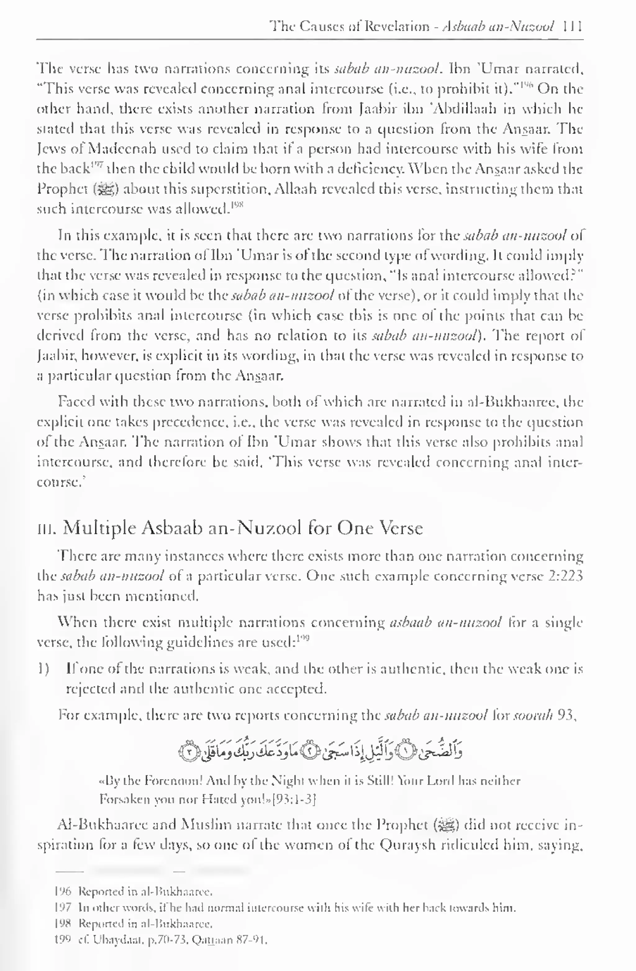 The Causes ol Revelation - Asbaab an-.'uzool 
The verse has two narrations concerning its sabub an-nuzool. Ibn Umar narrated, 
"I'his verse was revealed concerning anal intercourse (i.e., to prohibit it)." 
1 "" On the 
oilier hand, there exists another narration from [aabir ibn 'Abdillaah in which he 
stateil that this verse was revealed in response to a question from the Ansaar. The 
Jews ofMadeenah used to claim that if a person had intercourse with his wife from 
the back'"' then the child would be born with a deficiency. When the Ansaar asked the 
Prophet (^>) about this superstition, Allaah revealed this verse, instructing them that 
such intercourse was '"allowed. 1 
1 
In this example, it is seen that there are two narrations for the sabub an-nuzool ol 
the verse. The narration of Ibn 'Umar is of the second type of wording. It could imply 
that the verse was revealed in response to the question, "Is anal intercourse allowed?" 
(in which case it wotdd be ihv subub an-nuzool ot the verse), or it could imply that (In-verse 
prohibits anal intercourse (in which case this is one ot the points that can be 
derived Irom the verse, and has no relation to its sabub an-nuzool). The report of 
[aabir, however, is explicit in its wording, in thai the verse was revealed in response to 
a particular question Irom the Ansaar. 
Faced with these two narrations, both of which are narrated in al-Bukhaaree, the 
explicit one takes precedence, i.e., the verse was revealed in response to the question 
ol the Ansaar. The narration ot Ibn 'Umar shows that this verse also prohibits anal 
intercourse, and therefore he said. 'This verse was revealed concerning anal inter-course.' 
in. Multiple Asbaab an-Nuzool for One Verse 
There are many instances where there exisls more than one narration concerning 
the sabub an-nuzool ol a particular verse. One such example concerning verse 2:22^ 
has just been mentioned. 
When there exist multiple narrations concerning asbaab an-nuzool for a single 
verse, the following guidelines are used: 1 "" 
1) It one of the narrations is weak, and the other is authentic, then the weak one is 
rejected and the authentic one accepted. 
For example, there are two reports concerning the subub an-nuzool iorsoorah 93, 
£>Jfi&j&%£^}&^$5®tf^ 
I a die Forenoon! And by the Night when it is Still! Your Lord has neither 
Forsaken you nor Hated you!»[°S:l-3| 
Al-Bukhaaree and Muslim narrate that once the Prophet (s^g) did not receive in-spiration 
tor a tew days, so one ot the women ot the Quraysh ridiculed him. saying. 
1% Reported in al-Bukhaarcc. 
197 In other words, it he had normal intercourse with Ins wife with her back towards him. 
198 Reported in al-Bukhaaree. 
199 >i: Ubaydaat, p.70-73, QaQaan 87-91. 
 
