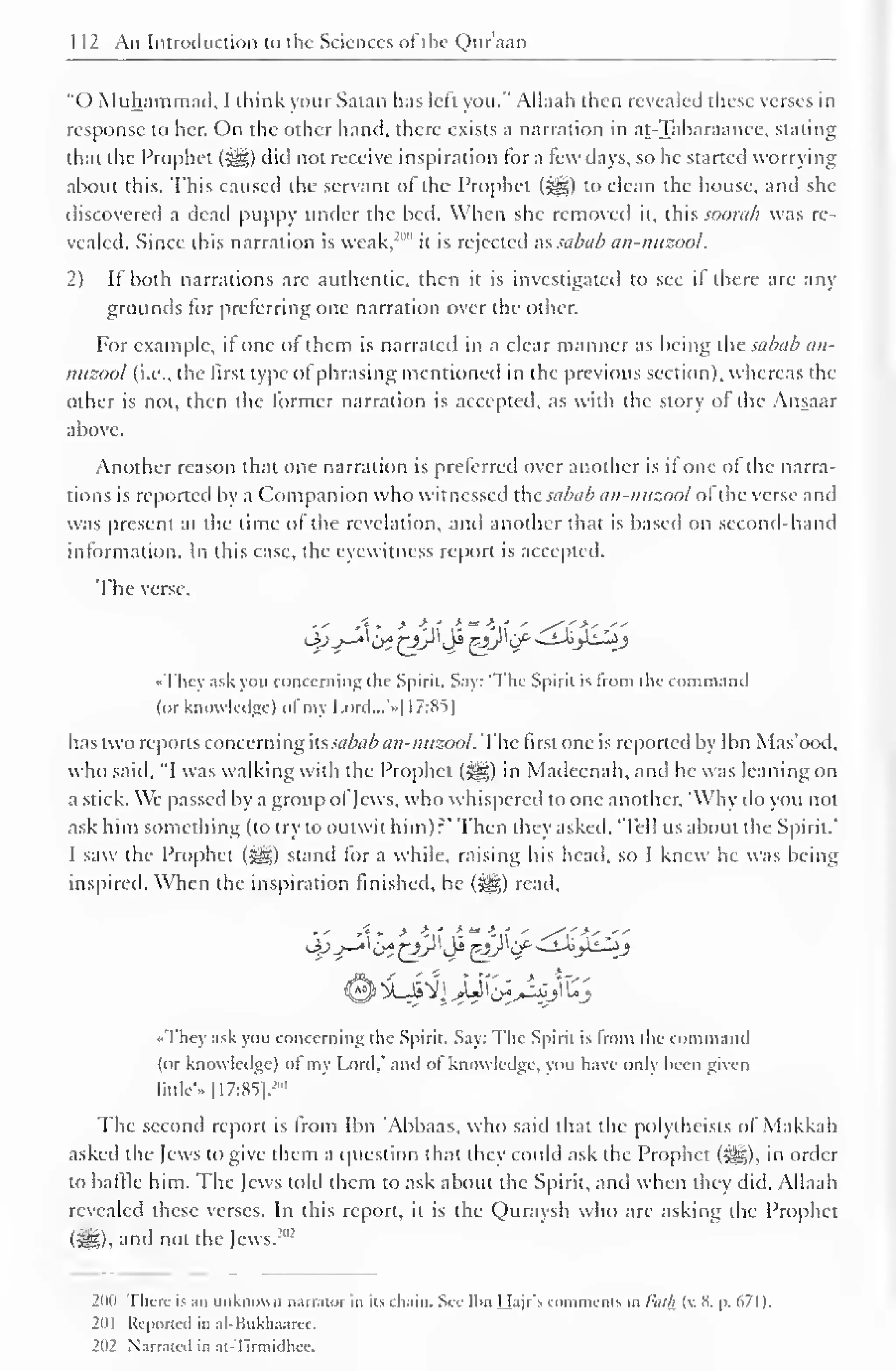 112 An Introduction to the Sciences of the Qur'aan 
"() Muhammad, I think your Satan has left you." Allaah then revealed these verses in 
response to her. On the other hand, there exists a narration in at-Tabaraanee, staling 
that the Prophet ( jfcg) did not receive inspiration for a few days, so he started worrying 
about this. This caused the servant of the Prophet ($^5) to clean the house, and she 
discovered a dead puppy under the bed. When she removed it. this soonih was re-vealed. 
Since this narration is weak,-'"" it is rejected as sabab an-nuzool. 
2) If both narrations are authentic, then it is investigated to see it there are any 
grounds for preferring one narration over the other. 
For example, if one of them is narrated in a clear manner as being the sabab an-nuzool 
(i.e., the first type of phrasing mentioned in the previous section), whereas the 
other is not, then the former narration is accepted, as with the story of the Ansaar 
above. 
Another reason that one narration is preferred over another is if one of the narra-tions 
is reported by a Companion who witnessed the sabab an-nuzool of the verse and 
was present at the time of the revelation, anil another that is based on second-hand 
information. In this case, the eyewitness report is accepted. 
The verse. 
4V"^'bt£A^J*&$£^ij^J 
•• I "hcv ask you concerning the Spirit. Say: 'The Spirit is from the command 
(or knowledge) ol my I.ord...'»|17:85] 
has two reports concerning its sabab an-nuzool. The first one is reported by Ibn Mas'ood, 
who said, "I was walking with the Prophet (Sg) in Madeenah, and he was leaning on 
a stick. We passed by a group of Jews, who whispered to one another, 'Why ilo you not 
ask him something (to try to outwit him):: *Thcn they asked. 'Tell us about the Spirit.' 
I saw the Prophet (5g) stand for a while, raising his head, so I knew he was being 
inspired. When the inspiration finished, he (S||) read. 
v 4* ' *tf -" *« ' ^<i' 
••They ask you concerning the Spirit. Say: The Spirit is from the command 
(or knowledge) ol my Lord,' and ol knowledge, you have only been given 
little" |17:S5|.-"" 
The second report is from Ibn Abbaas, who said that the polytheists of Makkah 
asked the Jews to give them a question that they could ask the Prophet (3|g), in order 
to baffle him. The lews told (hem to ask about the Spirit, and when they did, Allaah 
revealed these verses. In this report, it is the Quraysh who are asking the Prophet 
(icgl. and not the Jews.'"-' 
200 There is an unknown narrator in its chain. See Ibn Hajr's comments in luilh (v. 8. p. 671 ). 
2(i| Reported in al-Bukhaarec. 
202 Virr.ittil in at-Tirmiilhcc. 
 