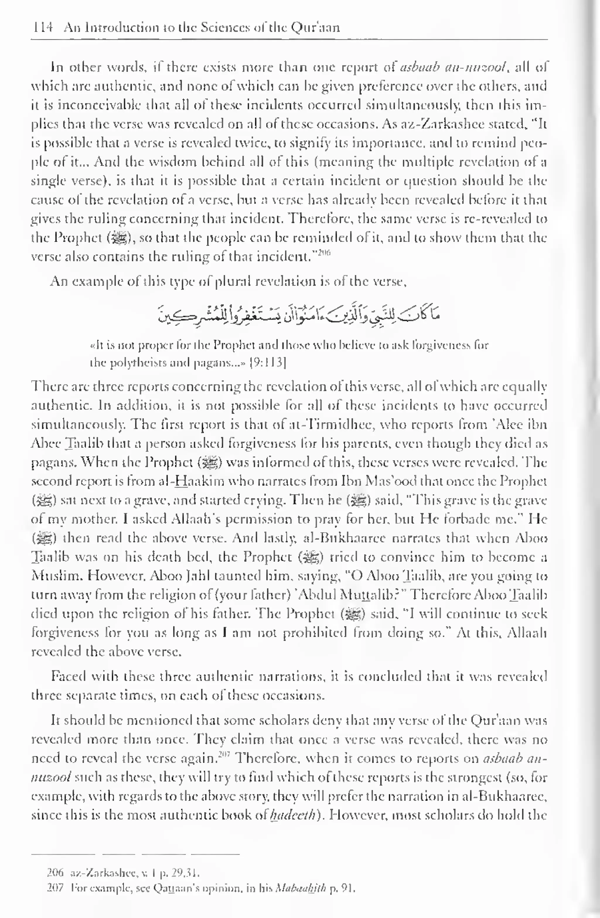1 14 An Introduction to the Sciences of"the Qur'aan 
In other words, if there exists more than one report ai asbaab an-nuzool, all of 
which are authentic, and none of which can be given preference over the others, and 
it is inconceivable that all of these incidents occurred simultaneously, then this im-plies 
that the verse was revealed on all of these occasions. As az-Zarkashce stated, "It 
is possible that a verse is revealed twice, to signify its importance, and to remind peo-ple 
of it... And the wisdom behind all of this (meaning the multiple revelation of a 
single verse), is that it is possible that a certain incident or question should be the 
cause of the revelation ol a verse, but a verse has already been revealed before it that 
gives the ruling concerning that incident. Therefore, the same verse is re-revealed to 
the Prophet ($g), so that the people can be reminded of it, and to show them that the 
verse also contains the ruling of that incident."'1 "' 
An example of this type of plural revelation is of the verse, 
«It is not proper lor the Prophet and those who believe lo ask forgiveness lor 
the polytheists anil pagans...* [9:] 13| 
There are three reports concerning the revelation of this verse, all of which are equally 
authentic. In addition, it is not possible for all of these incidents to have occurred 
simultaneously. The first report is that of at-Tirmidhcc. who reports from 'Alee ibn 
Abee Taalib that a person asked forgiveness for his parents, even though they died as 
pagans. When the Prophet {%&) was informed of this, these verses were revealed. The 
second report is from al-Haakim who narrates from Ibn Mas'ood that once the Prophet 
(•Jg) sal next to a grave, and started crying. Then he (3g) said, "'This grave is the grave 
of my mother. I asked Allaah's permission to pray for her, but He forbade me." He 
($£) then read the above verse. And lastly. al-Bukhaaree narrates that when Aboo 
Taalib was on his death bed, the Prophet ($ig) tried to convince him to become a 
Muslim. However. Aboo Jahl taunted him, saying, "() Aboo Taalib, are you going to 
turn away from the religion of (your father) 'Abdul Muttalib?" Therefore Aboo Taalib 
died upon the religion of his father. The Prophet (i^g) said, "I will continue to seek 
forgiveness for you as long as I am not prohibited from doing so." At this. Allaah 
revealed the above verse. 
Faced with these three authentic narrations, it is concluded that it was revealed 
three separate times, on each of these occasions. 
It should be mentioned that some scholars deny that any verse ol the Qur'aan was 
revealed more than once. They claim that once a verse was revealed, there was no 
need to reveal the verse again.'"' Therefore, when it comes to reports on asbaab an-nuzool 
such as these, they will try to find which ofthese reports is the strongest (so, for 
example, with regards to the above story, they will prefer the narration in al-Bukhaaree, 
since this is the most authentic book ol hadecth). However, most scholars do hold the 
206 az-Zarkashec, v. I p. 29,31. 
207 For example, see Qattaan's opinion, in his Mabauhilh p. 91. 
 
