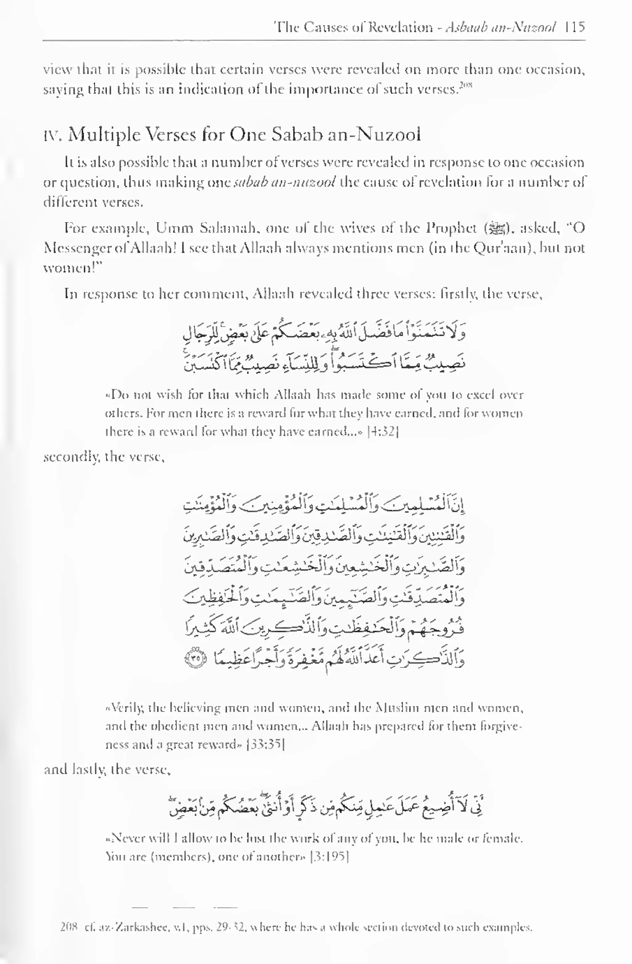 Tlic Causes of Revelation - Asbaab an-Ntizonl I 1^ 
view that it is possible that certain verses were revealed on more than one occasion, 
saying that this is an indication ofthe importance of such verses.'"" 
iv. Multiple Verses for One Sabab an-Nuzool 
It is also possible that a number ot verses were revealed in response to one occasion 
or question, thus making one.sabab an-nuzool the cause of revelation lor a number of 
different verses. 
For example, Umm Salamah. one ol the wives ol the Prophet (S5). asked, "O 
Messenger of Allaah! I see that Allaah always mentions men (in the Qur'aan), but not 
women!" 
In response to her comment. Allaah revealed three verses: firstly, the verse. 
c ** 
ij^2& ^j-^r^ tWiJ ^X—« 
«Do not wish for that which Allaah has made some ol you to excel over 
others. For men there is a reward torwh.it they have earned, .mil lor women 
there is a rewanl for what they have earned..." |4:32| 
secondly, the verse. 
. ,•: :*!£ ./-v :*({- . /i *>K" y. i 
•> 
'tf 
« Verily, the believing men anil women, ami the Muslim men and women, 
and the obedient men and women... Allaah has prepared lor them lorgive-ness 
and a great reward" [33:35] 
and lastly, the verse, 
Ja*>J* {&**> i^'j'Jj tff^-J*r*S^£-^ ^4 
Never will I allow to he lost the work ofany ol you. he he male or female, 
ion arc (members), one ot another* |3:l°^| 
2ox cl. az-Zarkashec, v. I. pps. I'1 - *!. where lie lias a whole section devoted i<> such examples. 
 