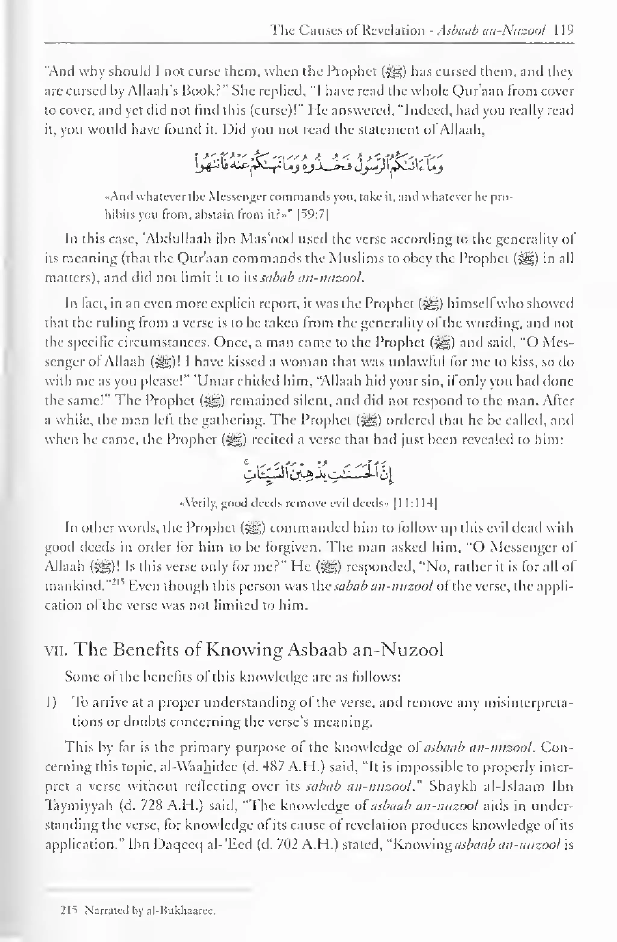 Tin- Cm uses of Revelation . sbaab an- Ntizool 119 
"Anil why should 1 not curse them, when the Prophet (jyg) has cursed them, and they 
arc cursed by Allaah's Book.-" She replied, "I have read the whole Qur'aan from cover 
to cover, and yet did not find this (curse)!" He answered, "Indeed, had you really read 
it. you would have found it. Did you not read the statement ofAllaah, 
«And whatever the Messengercommands you. take it, and whatever he pro-hibits 
you from, abstain from iir»" |59:7| 
In this case, "Abdullaah ibn Mas'ood used the verse according to the generality of 
its meaning (that the Qur'aan commands the Muslims to obey the Prophet (<yg) in all 
matters), and did not limit it to its sabab an-nuzool. 
In fact, in an even more explicit report, it was the Prophet (HD himsell who showed 
that the ruling from a verse is to be taken from the generality of the wording, and not 
the specific circumstances. Once, a man came to the Prophet (-jyg) and said, "O Mes-senger 
of Allaah (^g)! I have kissed a woman that was unlawful for me to kiss, so do 
with me as you please!" 'Umar chilled him, "Allaah hid your sin, if only you had done 
the same!" The Prophet (Sgz) remained silent, and did not respond to the man. Alter 
a while, the man left the gathering. The Prophet (j^g) ordered that he be called, and 
when he came, the Prophet (>gg) recited a verse that had just been revealed to him: 
«_ji. 
"Verily, good deeds remove evil deeils» 1 1 1:1 H| 
In other words, the Prophet (j^g) commanded him to follow up this evil dead with 
good deeds in order for him to be forgiven. The man askeil him. "O Messenger of 
Allaah (5§§)! Is this verse only for me?" He (jfe) responded, "No, rather it is for all of 
mankind."21 '' Even though this person was the sabab an-nuzool of the verse, the appli-cation 
ol the verse was not limited to him. 
vii. The Benefits ol Knowing Asbaab an-Nuzool 
Some of the benefits ol this knowledge are as follows: 
1) To arrive at a proper understanding of the verse, and remove any misinterpreta-tions 
or doubts concerning the verse's meaning. 
This by far is the primary purpose of the knowledge ol asbaab an-nuzool. Con-cerning 
this topic, al-Waahidee (d. 487 A.H.) said, "It is impossible to properly inter-pret 
a verse without reflecting over its sabab an-nuzool." Shaykh al-Islaam Ibn 
Taymiyyah (d. 72 s A.I I.) said, "The knowledge ol asbaab an-nuzool .mis in under-standing 
the verse, for knowledge ol its cause of revelation produces knowledge of its 
application." Ibn Daqceq al-'Ecd (d. 702 A.H.) stated, "Knowing asbaab an-nuzool is 
21t Narrated bv al-Hukhaarec, 
 