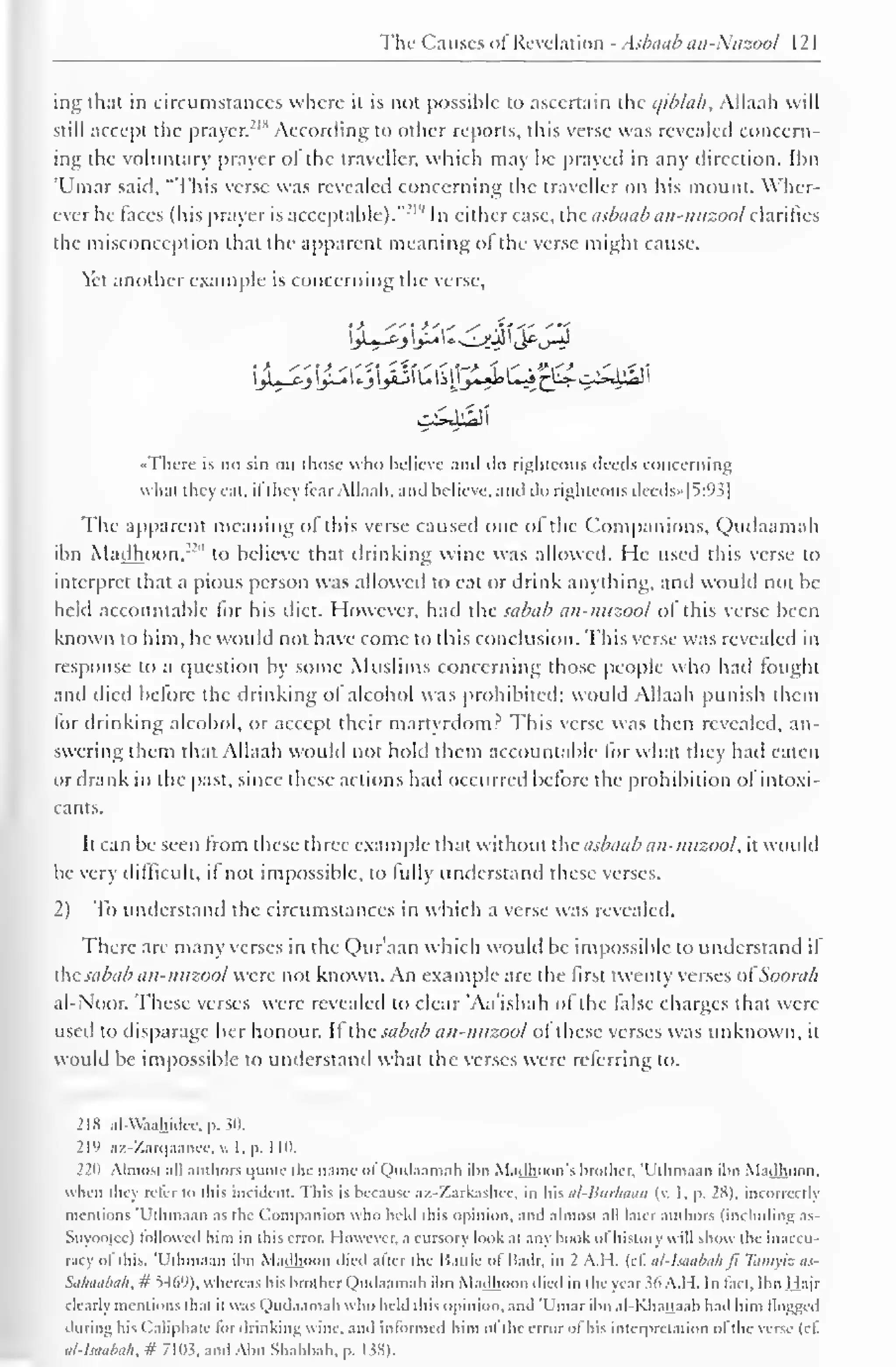 The Ca uses of Revelation - Asbaab an-Nuzool 1 2 
1 
ing that in circumstances where it is not possible to ascertain the c/ib/ab, Allaali will 
still accept the prayer.-"1 According to other reports, this verse was revealed concern-ing 
the voluntary prayer of the traveller, which may be prayed in any direction. Ihn 
'Ulnar said. "This verse was revealed concerning the traveller on his mount. Wher-ever 
he laces (his prayer is acceptable)."' 1 " In either case, the asbaab an-nuzool clarifies 
the misconception that the apparent meaning ol the verse might cause. 
Yet another example is concerning the verse, 
•There is no sin on those who believe ami ilo righteous deeds concerning 
what they eat, ifthey tear Allaah, and believe, and do righteous deeds»|S:93| 
The apparent meaning of this verse caused one of the Companions, Qudaamah 
ihn Madhoon,'"" to believe that drinking wine was allowed. He used this verse to 
interpret that a pious person was allowed to eat or drink anything, and would not be-held 
accountable for his diet. However, had the sabab an-nuzool ol this verse been 
known to him, he would not have come to this conclusion. This verse was revealed in 
response to a question by some Muslims concerning those people who had fought 
and died before the drinking of alcohol was prohibited; would Allaah punish them 
for drinking alcohol, or accept their martyrdom? This verse was then revealed, an-swering 
them that Allaah would not hold them accountable for what they had eaten 
or drank in the past, since these actions had occurred before the prohibition of intoxi-cants. 
It can be seen from these three example that without the asbaab an-nuzool, it would 
be very difficult, if not impossible, to fully understand these verses. 
2) To understand the circumstances in which a verse was revealed. 
There are many verses in the Quraan which would be impossible to understand il 
the sabab an-nuzool were not known. An example are the first twenty verses ol Soora/i 
al-Noor. These verses were revealed to clear 'Aa'ishah of the false charges that were 
used to disparage her honour. It the sabab an-nuzool of these verses was unknown, it 
would be impossible to understand what the verses were referring to. 
218 alAVaahidee, p. 30. 
219 az-Zarqaancc, v. I, p. 1 10. 
220 Almost all authors quote the name ol Qudaamah ihn Madhoon's brother, T'thmaan ihn Madhoon. 
when the) refer to this incident. This is because az-Zarkashcc, in his al-liurhaan (v. 1, p. 28), incorrectly 
mentions 'Ulhmaan as the Companion who held this opinion, and almost all later authors (including as- 
Suyootce) followed him in this error. However, a cursory look at any hook ol history w ill show the inaccu-racy 
of this. 'Ulhmaan ibn Madhoon died after the Battle of Badr, in 2 A.H. (cf al-lsaabah ft Tamyiz as- 
Sahaabah, # 5469), whereas his brother Qudaamah ibn Madhoon died in the year Mt A.I I. In fact, Ibn Hajr 
clearly mentions that it was Qudaamah who held this Opinion, and 'Umar ibn al-Khattaab had him flogged 
during his Caliphate lor drinking wine, and informed him ol the error of his interpretation of the verse (if 
al-lsaabah, # 7103, and Abu Shahbah, p. 138). 
 