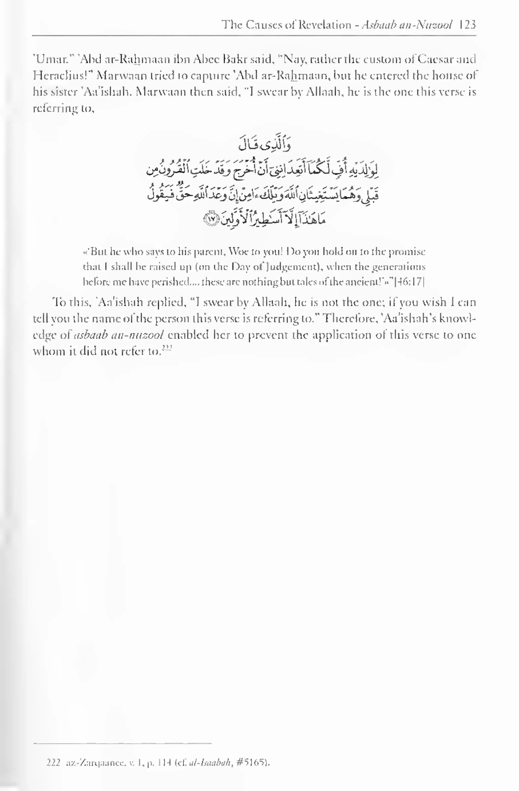The Causes <>I Revelation - Aslnnib nn-Nuzool 123 
'Umar." 'Abd ar-Rahmaan ibn Abee Bakr said. "Nay, rather the custom ol Caesar and 
Heraclius!" Marwaan tried to capture 'Abd ar-Rahmaan, but he entered the house of 
his sister Aa'ishah. Marwaan then said, "I swear by Allaah, he is the one this verse is 
referring to. 
••'Bui he who says to his parent, Woe to you! Do you hold on in the promise 
thai I shall be raised up (on the Day ol Judgement), when the generations 
before me have perished.... these are nothingbut talcs ol the ancient!'*" [46: 1 7] 
To this, 'Aa'ishah replied. "I swear by Allaah, he is not the one; if you wish I can 
tell you the name ofthe person this verse is referring to." Therefore, 'Aa'ishah's knowl-edge 
ol asbaab an-nuzool enabled her to prevent the application ol this verse to one 
whom it did not refer to. 
222 az-Zarqaanee, v. I, p. I H (cf. el-Isaabak, #5165), 
 