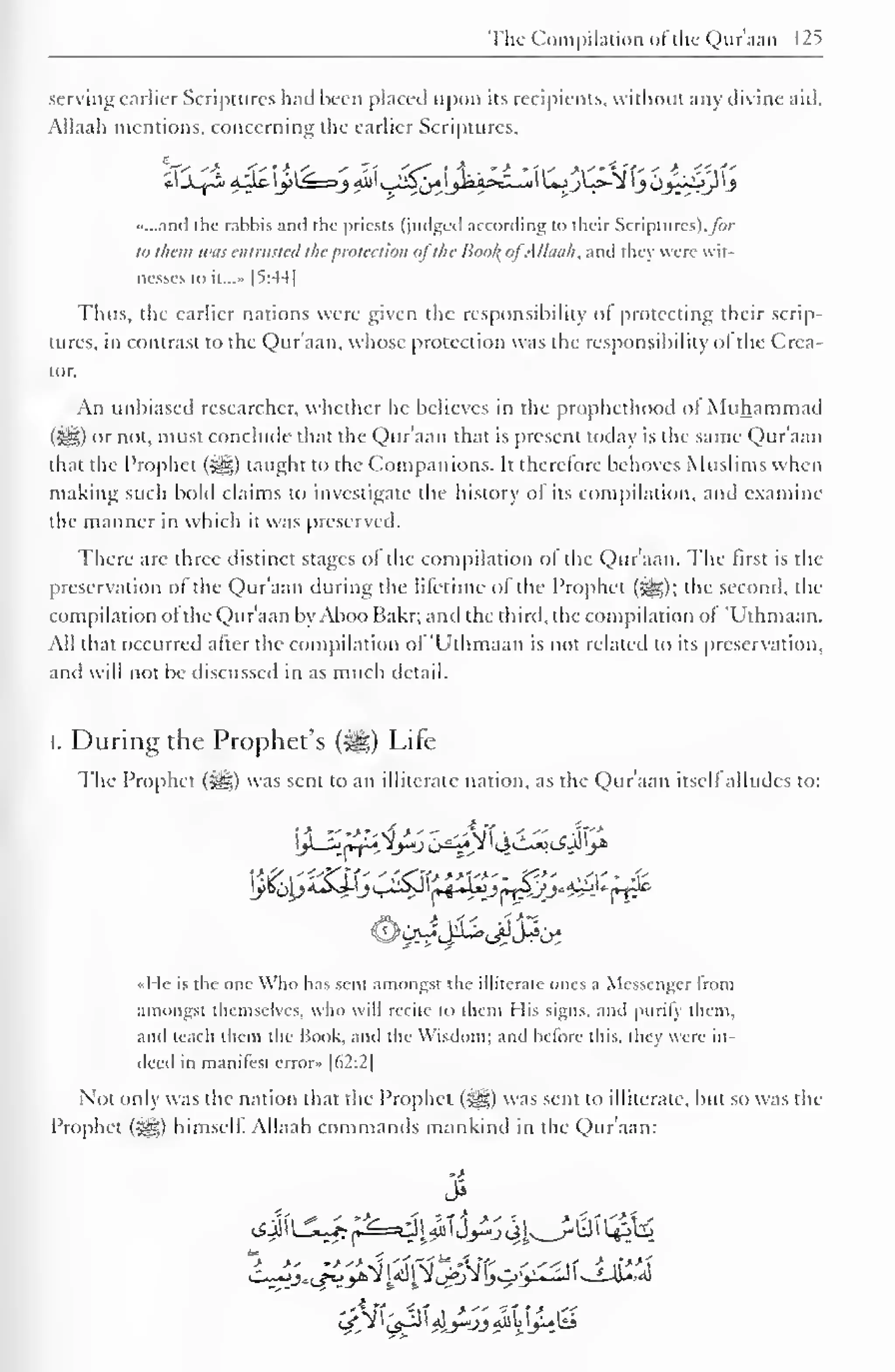 The Compilation of the Qur'aan 125 
serving earlier Scriptures had been placed upon its recipients, without any divine aid. 
Allaah mentions, concerning the earlier Scriptures, 
_A_Y~i 4J.fr j>^=!j 4jjl ^5j^^Wa>cl^ul UjjL>-*^ jOj^ytj 
«...and the rahbis and the priests (judged according to their Scriptures), /or 
to them was entrusted the protection ofthe Bool; ofAllaah. and I hey were wit-nesses 
to it...» [5:44 
1 
Thus, the earlier nations were given the responsibility ot protecting their scrip-tures, 
in contrast to the Qur'aan, whose protection was the responsibility ol the Crea-tor. 
An unbiased researcher, whether he believes in the prophethood of Muhammad 
Gil) or not, must conclude that the Qur'aan that is present today is the same Qur'aan 
that the Prophet (i8g) taught to the Companions. It therefore behoves Muslims when 
making such bold claims to investigate the history ol its compilation, and examine 
the manner in which it was preserved. 
There are three distinct stages ol the compilation ol the Qur'aan. The first is the 
preservation of the Qur'aan during the lifetime of the Prophet (5g); the second, de-compilation 
ol the Qur'aan byAboo Bakr; and the third, the compilation ol 'Uthmaan. 
All that occurred after the compilation of 'Uthmaan is not related to its preservation, 
and will not be discussed in as much detail. 
I. During the Prophet's ($g) Life 
The Prophet (&,) was sent to an illiterate nation, as the Qur'aan itsell alludes to: 
]y *o)£5sJJj s-~^( t+oAnJMr-y^Sw*Mr* 
«He is the one Who has sent amongst the illiterate ones a Messenger from 
amongst themselves, who will recite to them His signs, and purify them, 
and teach them the Book, and the Wisdom: and before this, they were in-deed 
in manifest error» |62:2| 
Not only was the nation that the Prophet (5§g) was sent to illiterate, but so was the 
Prophet ($gz.) himself Allaah commands mankind in the Qur'aan: 
>> 
 