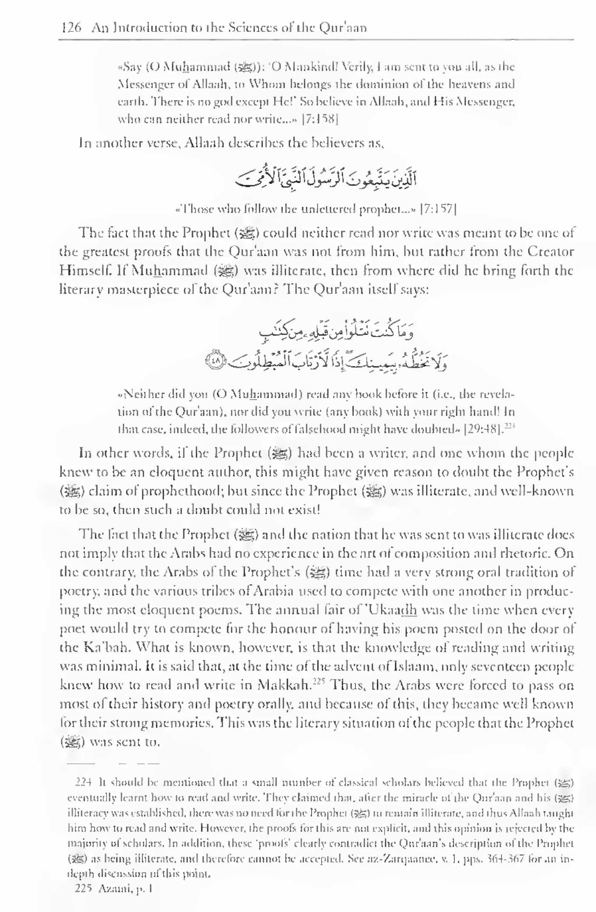126 An Introduction to the Sciences ol the Qur'aan 
S.i (() Muhammad (5§5)): 'O Mankiiul! Verily, I am sent to you all. as the 
Messenger ofAllaah, to Whom belongs the dominion of the heavens and 
earth. There is no god except He!' So believe in Allaah. and 1 lis Messenger. 
who can neither read nor write...- |7:li8| 
In another verse, Allaah describes the believers as. 
••Those who follow the unlettered prophet..." [7:I57| 
The fact that the Prophet (#g) could neither read nor write was meant to be one oJ 
the greatest prools that the Qur'aan was not from him, but rather from the Creator 
Himself. It Muhammad («gg) was illiterate, then Irom where did he bring lorth the 
literary masterpiece of the Qur'aan? The Qur'aan itself says: 
••Neither did von (( ) Muhammad) read any hook before it (i.e.. the revela-tion 
ol the Qur'aan). nor did you write (any hook) with your right hand! In 
that case, indeed, the followers offalsehood might have doubted" |2 
l >:48|. 
:: ' 
In other words, il the Prophet (i^) had been a writer, anil one whom the people-knew 
to be an eloquent author, this might have given reason to doubt the Prophet's 
(5^5) claim ol prophethood; but since the Prophet (^g) was illiterate, anil well-known 
to be so, then such a doubt could not exist! 
The lact that the Prophet (sgg) and the nation that he was sent to was illiterate does 
not imply that the Arabs had no experience in the art ol composition and rhetoric. On 
the contrary, the Arabs of the Prophet's (Sg) time had a very strong oral tradition of 
poetry, ami the various tribes ol Arabia used to compete with one another in produc-ing 
the most eloquent poems. The annual fair of 'Ukaadh was the time when every 
poet would try to compete lor the honour ol having his poem posted on the door ol 
the Ka'bah. What is known, however, is that the knowledge ol reading and writing 
was minimal. It is said that, at the lime of the advent of Islaam, only seventeen people-knew 
how to read and write in Makkah. Thus, the Arabs were forced to pass on 
most ol their history anil poetry orally, and because of this, they became well known 
lor their strong memories. This was the literary situation ol the people that the Prophet 
(^yg) was sent to. 
224 li should Ik- mentioned that .i small numher ol classical scholars believed thai the Prophet (-®) 
eventually learnt how to read and write. They claimed that, alter the miracle of the Qur'aan and his IjSI 
illiteracy was established, there was no need tor I he Prophet (5£) to remain illiterate, and lluis Allaah taughl 
him how to read and write. However, the proots tor llns are not explicit, and this opinion is rejected by the 
majority ol scholars. In addition, these 'prools' clearly contradict die <,)ur'a.m's description "I die I'rophci 
(Si5) as being illiterate, ami therefore cannot be accepted. See az-Zarqaancc, v. I. pps. 564-367 lor an in-depth 
discussion ol ibis point. 
22s Azaini, p. 1 
 
