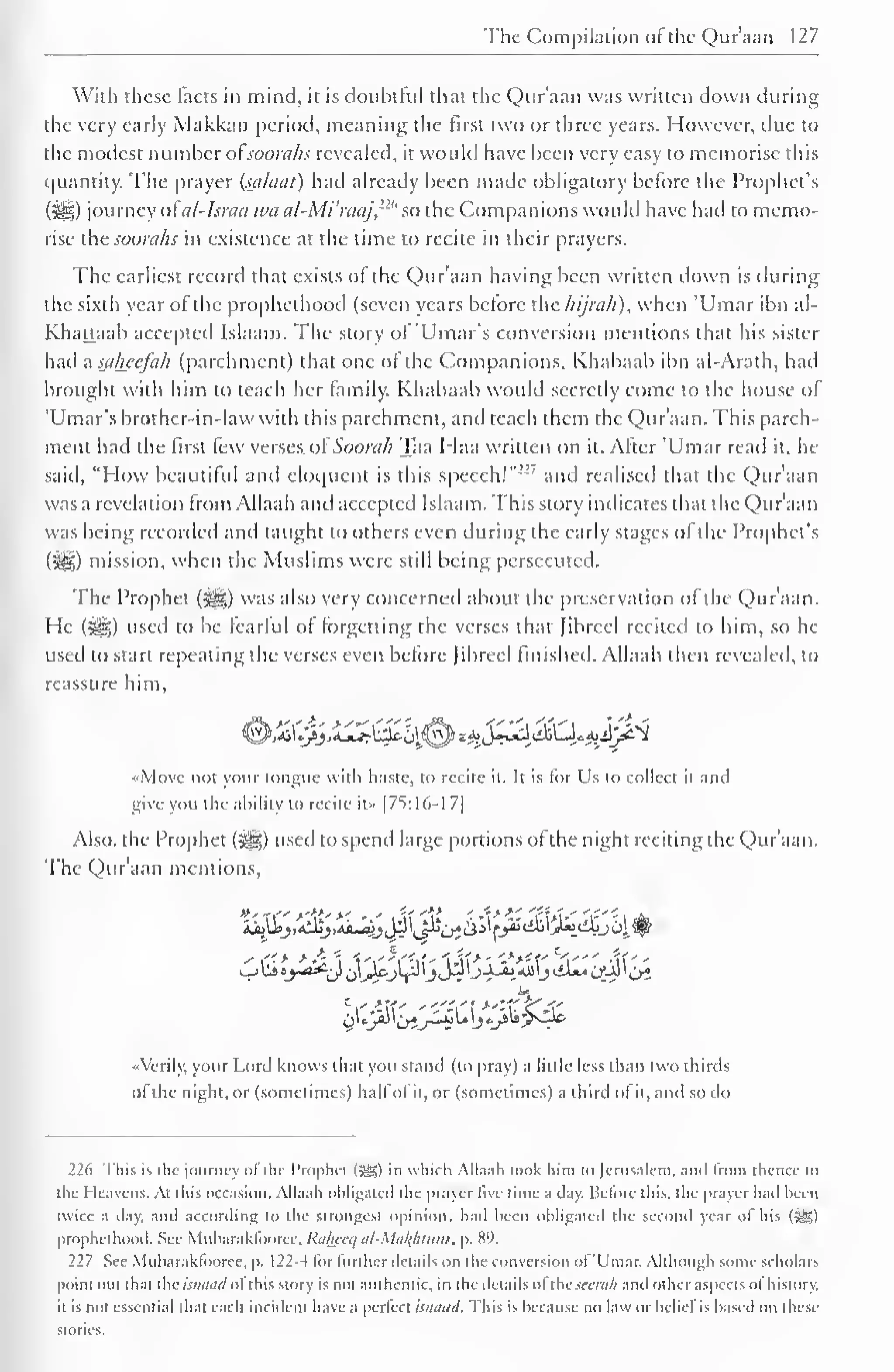 The Compilation ot the Quraan 127 
With these facts in mind, it is doubtful that the Qur'aan was written down during 
the very early Makkan period, meaning the first two or three years. However, due to 
the modest number ofsoorahs revealed, it would have been very easy to memorise this 
quantity. The prayer (siilaat) had already been made obligatory before the Prophet's 
(5lS) journey ofal-Israa tea al-Mi'raaj,n'' so the Companions would have had to memo-rise 
thcsoora/is in existence at the time to recite in their prayers. 
The earliest record that exists of the Qur'aan having been written down is during 
the sixth year of the prophethood (seven years before the hijrah), when 'Umar ibn al- 
Khattaab accepted Islaam. The story of 'Umar's conversion mentions that his sister 
had a saheefah (parchment) that one ot the Companions. Khabaab ibn al-Arath, had 
brought with him to leach her family. Khabaab would secretly come to the house of 
'Umar's brother-in-law with this parchment, and teach them the Qur'aan. This parch-ment 
had the first few versesof'Soorah Taa Haa written on it. After 'Umar read it. he 
said, "How beautiful and eloquent is this speech!""' and realised that the Qur'aan 
was a revelation from Allaah and accepted Islaam. This story indicates that the Qur'aan 
was being recorded and taught to others even during the early stages of the Prophet's 
(2^1) mission, when the Muslims were still being persecuted. 
The Prophet ($&,) was also very concerned about the preservation of the Qur'aan. 
He (^g) used to be fearful of forgetting the verses that Jibrecl recited to him, so he 
used to start repeating the verses even before Jibrecl finished. Allaah then revealed, to 
reassure him, 
<©^0>i^lH^^**Jl3iLllL^ij^ 
«Movc not your tongue with haste, to recite it. It is for Us to collect it and 
give you the ability to recite it» |7S:16-1 7| 
Also, the Prophet (^) used to spend large portions ofthe night reciting the Qur'aan. 
The Qur'aan mentions, 
' <"> *&  ''.'''' i y ' -***c -" j' A' 
- 
•Verily, your Lord knows that you stand (to pray) a little less than two thirds 
ol the night, or (sometimes) hall ol it, or (sometimes) a third ol it, anil so do 
226 I his is the (curacy ol the Prophet (sysp to which Allaah look him to Jerusalem, and trom thence lo 
the Heavens. At this occasion. Allaah obligated the prayer live time a clay. Before this, the prayer had been 
twice a day. and according to the Strongest opinion, had been obligated the second year of his (J^g) 
prophethood. See Mubarakfoarec,Raheeq al-Matfiturn, p. 89. 
227 See Mubaraklooree, p. 122-4 lor turther details on the conversion ol 'Umar. Although some scholars 
point out that thcwwiWol this story is not authentic, in the details ol thcwraA and other aspects ol history, 
it is not essential that each incident have a perfect isnaad. This is because no law or belief is based on these 
stories. 
 