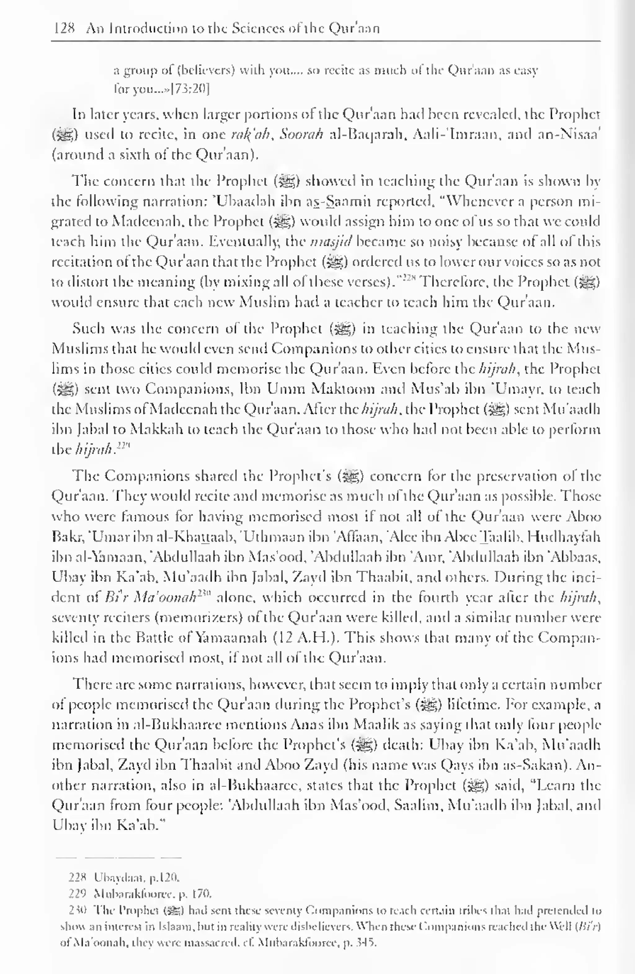 128 An Introduction to the Sciences ofthe Quraan 
a group of (believers) with you.... so recite as much of the Qur'aan as easy 
foryou...»|7.?:2<)| 
In later years, when larger portions of the Qur'aan had been revealed, the Prophet 
(^) used to recite, in one rul(uh. Soorah al-Baqarah, Aali-'Imraan. and an-N'isaa' 
(around a sixth ot the Qur'aan). 
The concern that the Prophet (^) showed in teaching the Qur'aan is shown by 
the following narration: 'Ubaadah ibn as-Saamit reported, "Whenever a person mi-grated 
lo Madcenah. the Prophet (-gg) would assign him to one ofus so that wc could 
teach him the Qur'aan. Eventually, the nnisjitl became so noisy because of all of this 
recitation of the Qur'aan that the Prophet (^g) ordered us to lower our voices so as not 
to distort the meaning (by mixing all ol these verses). 
"" s Therefore, the Prophet (5^g) 
would ensure that each new Muslim had a teacher to teach him the Qur'aan. 
Such was the concern of the Prophet (^g) in teaching the Qur'aan to the new 
Muslims that he would even send Companions to other cities to ensure that the Mus-lims 
in those cities could memorise the Qur'aan. Even before the hijruh, the Prophet 
(^5) sent two Companions, Ibn Umm Makioom and Mus'ab ibn 'Umayr. to teach 
the Muslims ofMadcenah the Qur'aan. After the hijruh. the Prophet (3^) sent Mu'aadh 
ibn fabal to Makkah to teach the Qur'aan to those who had not been able to perform 
the hijruh."" 
The Companions shared the Prophet's (Sgg) concern for the preservation of the 
Qur'aan. They would recite and memorise as much of the Qur'aan as possible. Those 
who were famous for having memorised most if not all of the Qur'aan were Aboo 
Bakr, 'Umar ibn al-Khattaab, "Uthmaan ibn 'Alfaan, 'Alee ibn Abce Taalib. Hudhaylah 
ibn al-Yamaan, "Abdullaah ibn Mas'ood, 'Abdullaah ibn 'Amr. 'Abdullaah ibn 'Abbaas, 
L'bay ibn Ka'ab. Mu'aadh ibn fabal. Zayd ibn Thaabil. and others. During the inci-dent 
ol Bi'r Mu'oonulr'" alone, which occurred in the fourth year after the hijruh. 
seventy reciters (memori/.ers) of the Qur'aan were killed, and a similar number were 
killed in the Battle of Yamaamah (12 A.H.). This shows that many ol the Compan-ions 
had memorised most, if not all of the Qur'aan. 
There are some narrations, however, that seem to imply that only a certain number 
of people memorised the Qur'aan during the Prophet's (^g) lifetime. For example, a 
narration in al-Bukhaaree mentions Anas ibn Maalik as saying that only four people 
memorised the Qur'aan before the Prophet's (^e) death: Ubay ibn Ka'ab, Mu'aadh 
ibn fabal, Zayd ibn Thaabil and Aboo Zayd (his name was Qays ibn as-Sakan). An-other 
narration, also in al-Bukhaaree, states that the Prophet (^J) said, "Learn the 
Qur'aan from four people: 'Abdullaah ibn Mas'ood, Saalim, Mu'aadh ibn fabal, and 
Ubay ibn Ka'ab." 
228 Uhay<laat.p.l20. 
229 Muharakloorcc. p. 170. 
2 ill Tin- Prophet (sS) hail sent these seventy Companions to teach certain trihes th.it h.ul pretended to 
show an interest in Islaam, hut in reality were disbelievers. When these Companions reached the Well (/>'/'/) 
oI'Ma'oonah, they were massacred, cl. Muharaktooree. p. 545. 
 