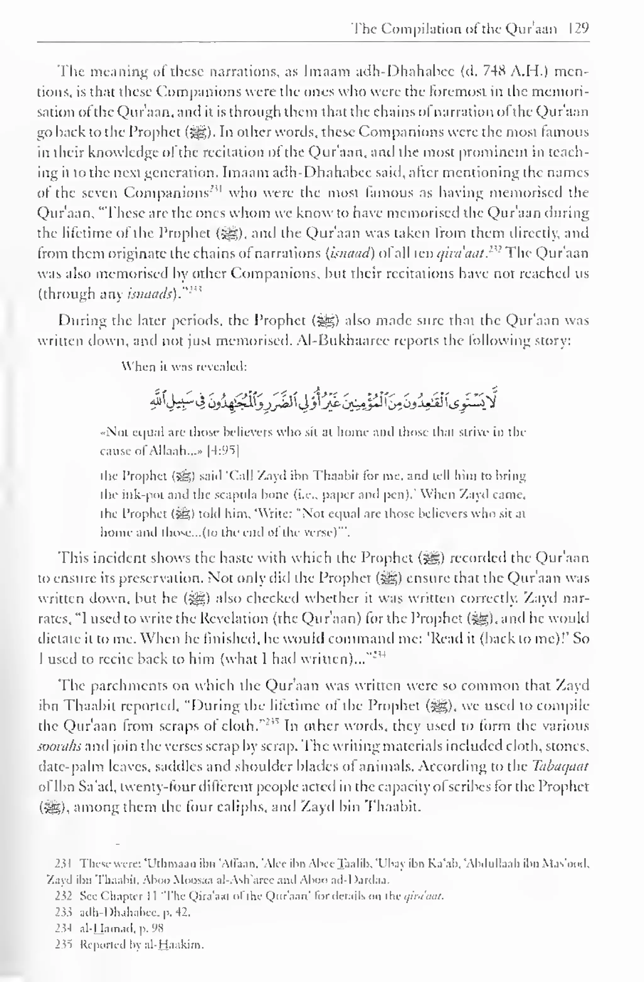 The Compilation ofthe Qur'aan 129 
" 
The meaning ol these narrations, as Imaam adh-Dhahabee (d. 748 A.H.) men-tions, 
is that these Companions were the ones who were the foremost in the memori-sation 
ol the Qur'aan. and it is through them that the chains o! narration ol the Qur'aan 
go hack to the Prophet ($£,) In other words, these Companions were the most famous 
in their knowledge of the recitation of the Qur'aan, and the most prominent in teach-ing 
it to the next generation. Imaam adh-Dhahabee said, alter mentioning the names 
ol the seven Companions"' 1 who were the most lamous as having memorised the 
Qur'aan. "These are the ones whom we know to have memorised the Qur'aan during 
the lifetime of the Prophet («|g), and the Qur'aan was taken from them directly, and 
from them originate the chains of narrations (isnaad) of all ten t/ini'tiut.- 
<: The Qur'aan 
was also memorised by other Companions, but their recitations have not reached us 
(through any isinituls)."' 
During the later periods, the Prophet (j^) also made sure that the Qur'aan was 
written down, and not just memorised. Al-Bukhaaree reports the following story: 
When it was revealed: 
Not equal arc those believers who sit at home ami those (hat strive in the 
cause ofAllaah...» [4:95] 
the Prophet (5^) said 'Call Zayd ilm Thaabit lor me. and tell him to bring 
the ink-pot and the scapula bone (i.e.. paper and pen).' When Zayd came, 
the Prophet (S5) told him. Write: "Not equal are those believers who sit at 
home and those... (to the end ofthe verse)'". 
This incident shows the haste with which the Prophet (^g.) recorded the Qur'aan 
to ensure its preservation. Not only did the Prophet (•§§) ensure that the Qur'aan was 
written down, but he (-^g) also checked whether it was written correctly. Zayd nar-rates. 
"I used to write the Revelation (the Qur'aan) lor the Prophet (5§&),and he would 
dictate it to me. When he finished, he would command me: 'Read it (back to me)!' So 
I used to recite back to him (what I hail written)..."'" 
The parchments on which the Qur'aan was written were so common that Zayd 
ibn Thaabit reported, "During the lilettme ol the Prophet (^), we used to compile 
the Qur'aan from scraps ol cloth. 
:,'> In other words, they used to form the various 
soorahs and join the verses scrap by scrap. The writing materials included cloth, stones, 
date-palm leaves, saddles and shoulder blades of animals. According to the Tabaqaal 
of Ibn Sa'ad, twenty-four dilferent people acted in the capacity ol scribes for the Prophet 
(315). among them the four caliphs, and Zayd bin Thaabit. 
231 These were: 'Utlima.m ilm "Allaan. Alee ibn AbeeTaalib, 'Ubay ibn Ka'ab, "Abdullaah ilm Mas'ood, 
Zayd ilm Thaabit. Aboo Muosaa al-Ash'aree ami Aboo ad-I)ardaa. 
I'll See Chapter I I 'The Qira'aal ol the Quraan' lor details on the i/ini'atil. 
2ii adh-Dhahabee, p. 42. 
2^4 al-Hamad. p. 98 
235 Reported In al-Haakim. 
 