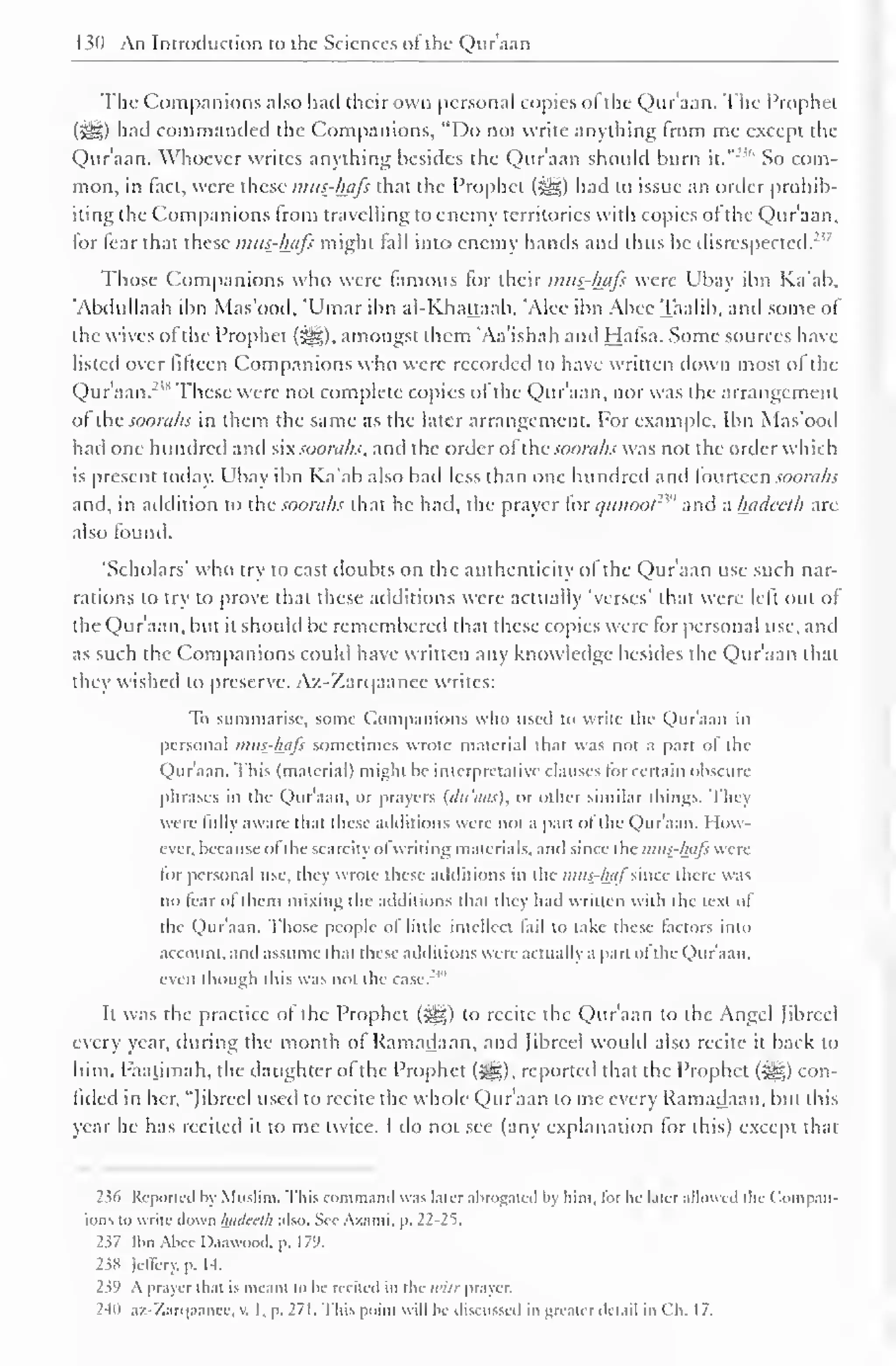 M) An Introduction to the Sciences ot the Quraan 
Tlie Companions also had their own personal copies of the Qur'aan. The Prophet 
(5^,) had commanded the Companions, "Do not write anything from me except the 
Qur'aan. Whoever writes anything besides the Qur'aan should burn it." 
23* So com-mon, 
in fact, were these mus-hafi that the Prophet (3^*) had to issue an order prohib-iting 
the Companions from travelling to enemy territories with copies ot the Qur'aan. 
lor fear that these mus-hafi might fall into enemy hands and thus be disrespected."' 
Those Companions who were famous for their mus-hafi were Ubay ibn Ka'ab, 
'Abdullaah ibn Mas'ood, 'Umar ibn al-Khattaab, 'Alee ibn Abee Taalib, and some of 
the wives of the Prophet (#§). amongst them 'Aa'ishah and Hafsa. Some sources have 
listed over fifteen Companions who were recorded to have written down most of the 
Qur'aan.m These were not complete copies of the Qur'aan, nor was the arrangement 
ol thesooraks in them the same as the later arrangement. For example, Ibn Mas'ood 
had one hundred and six soorahs, and the order ofihc soorahs was not the order which 
is present today. Ubay ibn Ka'ab also had less than one hundred and fourteen soorahs 
and, in addition to the soorahs that he had, the prayer lor c/ii»oo/ 
''" and a hadeeth are 
also found. 
'Scholars' who try to cast doubts on the authenticity of the Qur'aan use such nar-rations 
to try to prove that these additions were actually 'verses' that were left out of 
the Qur'aan, but it should be remembered that these copies were for personal use, and 
as such the Companions could have written any know ledge besides the Qur'aan that 
they wished to preserve. Az-Zarqaanee writes: 
To summarise, some Companions who used to write the Qur'aan in 
personal imis-luils sometimes wrote material that was not a part ot the 
Qur'aan. This (material) might be interpretative clauses for certain obscure 
phrases in the Qur'aan. or prayers (<lt<uis). or other similar things. They 
were fully aware that these additions were not a part ol the Qur'aan. How-ever, 
because ol the scarcity ol writing materials, anil since the inus-luils were 
lor personal use, they wrote these additions in the mus-luif imcc there was 
no fear ol them mixing the additions thai they had written with the text of 
the Qur'aan. Those people ol little intellect tail to take these (actors into 
account, and assume that these additions were actually a part ot the Qur'aan. 
even though this was not the case. 
It was the practice of the Prophet (^g) to recite the Qur'aan to the Angel Jibrcel 
every year, during the month of Ramadaan. and Jibreel would also recite it back to 
him. Faatimah, the daughter of the Prophet (3g*.), reported that the Prophet (gjji|) con-fided 
in her, "Jibreel used to recite the whole Qur'aan to me every Ramadaan, but this 
year he has recited it to me twice. I do not see (any explanation for this) except that 
236 Reported by Muslim. This command was later abrogated by him. lor he later allowed tin ( 'ompan-ions 
to write down hadeeth also. See Azami. p. 22-25. 
237 tbtiAbee Daawood, p. 179. 
238 lellery. p. I -I. 
239 A prayer that is meant to he recited in the ii'ilr prayer. 
240 az-Zarqaanee, v. I, p. 271. This point will be discussed in greater detail in Ch. 17. 
 