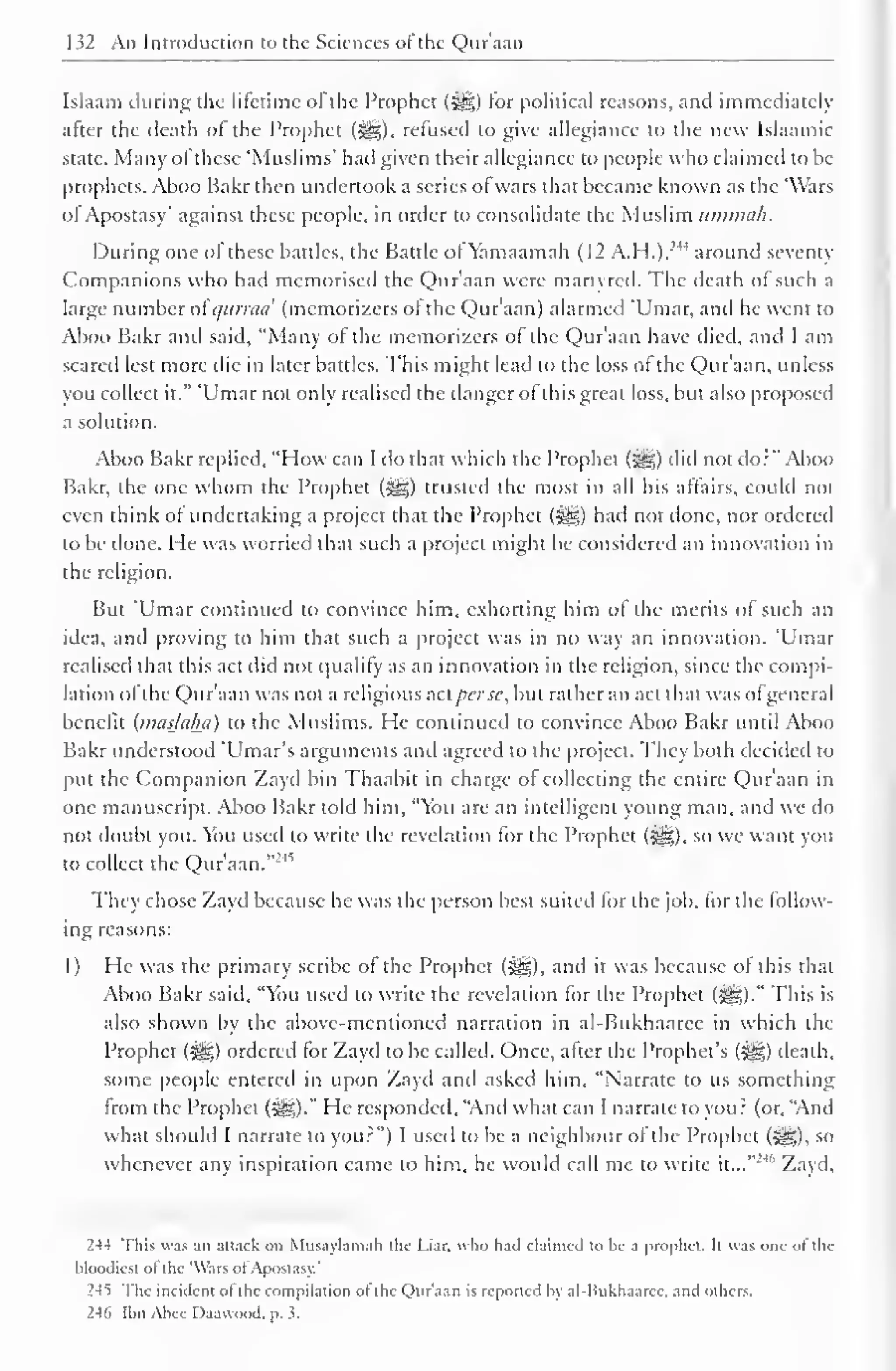 132 An Introduction to the Sciences of the Quraan 
Islaam during the lifetime ol the Prophet (gg) tor political reasons, and immediately 
after the death of the Prophet (i^g), refused to give allegiance to the new Islaamic 
state. Many ol these 'Muslims' had given their allegiance to people who claimed to be 
prophets. Aboo Bakr then undertook a series ofwars that became known as the 'Wars 
of Apostasy' against these people, in order to consolidate the Muslim itmmah. 
During one of these battles, the Battle ol Yamaamah (12 A.H.),:" around seventy 
Companions who had memorised the Quraan were martvred. The death of such a 
large number ol qurrad (memorizcrs of the Qur'aan) alarmed 'Umar, and he went to 
Aboo Bakr and said, "Many of the memorizcrs of the Qur'aan have died, and I am 
scared lest more die in later battles. This might lead to the loss of the Qur'aan, unless 
you collect it." 'Umar not only realised the danger of this great loss, but also proposed 
a solution. 
Aboo Bakr replied, "How can I do that which the Prophet (3gg) did not do:" Aboo 
Bakr, the one whom the Prophet (^g) trusted the most in all his affairs, could not 
even think of undertaking a project that the Prophet (3gg) had not done, nor ordered 
to be done. He was worried that such a project might be considered an innovation in 
the religion. 
But 'Umar continued to convince him, exhorting him of the merits of such an 
idea, and proving to him that such a project was in no way an innovation. 'Umar 
realised that this act did not qualify as an innovation in the religion, since the compi-lation 
ofthe Qur'aan was not a religious net per.sc, but rather an act that was ofgeneral 
benefit (musjalhi) to the Muslims. He continued to convince Aboo Bakr until Aboo 
Bakr understood 'Umar's arguments and agreed to the project. They both decided to 
put the Companion Zayd bin Thaabit in charge of collecting the entire Qur'aan in 
one manuscript. Aboo Bakr told him, "You are an intelligent young man, and we do 
not doubt you. You used to write the revelation for the Prophet (i^g), so we want you 
to collect the Qur'aan."24'' 
The chose Zayd because he was the person besl suited for the job, for the follow 
ing reasons: 
1 ) He was the primary scribe of the Prophet (5^5), and it was because of this that 
Aboo Bakr said, "You used to write the revelation for the Prophet (i^g)." This is 
also shown by the above-mentioned narration in al-Bukhaaree in which the 
Prophet (^yg) ordered for Zayd to be called. Once, after the Prophet's (HI) death, 
some people entered in upon Zayd and asked him, "Narrate to us something 
from the Prophet (iig)." He responded, "And what can I narrate to you? (or, "And 
what should I narrate to you?") I used to be a neighbour of the Prophet (JH), so 
whenever any inspiration came to him, he would call me to write it...""'"' Zayd, 
244 This was an attack on Musaylamah the Liar, who hail claimed to be a prophet. It was one ol the 
bloodiest ol the 'Wars ot Apostasy.' 
24*) The incident ol the compilation ot the Qur'aan is reported by al-Bukhaarcc. and others. 
246 Ibn Alice Daauood. p. 1. 
 