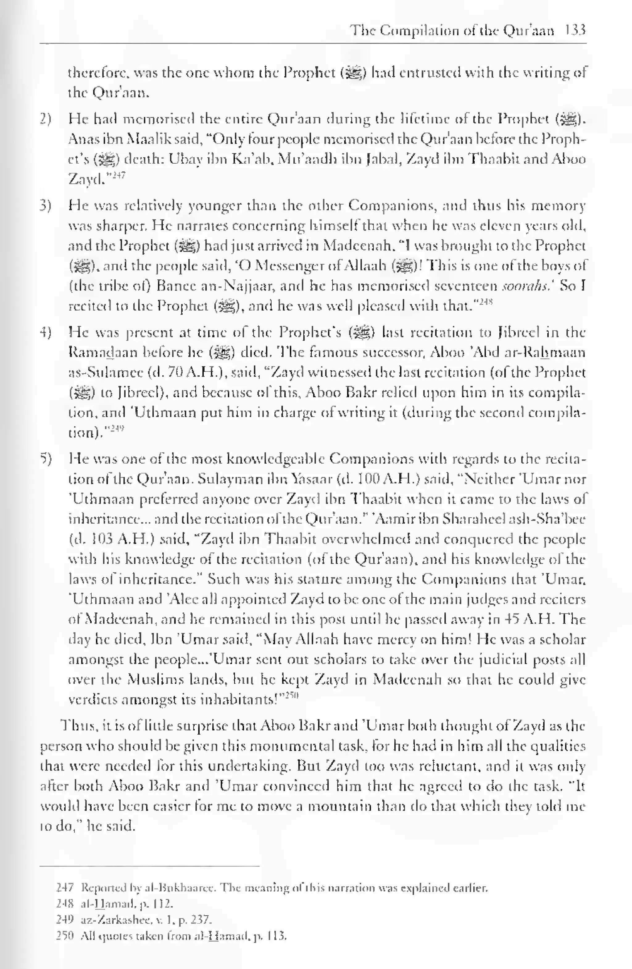 The Compilation ofthe Quraan 133 
therefore, was the one whom the Prophet (Sg;) had entrusted with the writing of 
the Quraan. 
2) He had memorised the entire Qur'aan during the lifetime of the Prophet (3§j). 
Anas ibn Maalik said, "Only lour people memorised the Qur'aan before the Proph-et's 
(^) death: Ubav ibn Ka'ab, Mu'aadh ibn Jabal, Zayd ibn Thaabit and Aboo 
Zayd."247 
3) He was relatively younger than the other Companions, and thus his memory 
was sharper. He narrates concerning himself that when he was eleven years old, 
and the Prophet (j|§) had just arrived in Madeenah. "I was brought to the Prophet 
(?£?,). and the people said, "O Messenger ofAllaah (5^5)! This is one of the boys of 
(the tribe ol) Banec an-Najjaar, and he has memorised seventeen soorahs' So I 
recited to the Prophet (t^g), and he was well pleased with that.""' 
4) He was present at time of the Prophet's (•§§) last recitation Id Jibrecl in the 
Ramadaan before he (Sgjg) died. The famous successor, Aboo 'Abd ar-Rahmaan 
as-Sulamce (d. 70 A.H.), said, "Zayd witnessed the last recitation (ofthe Prophet 
(i^S) to Jibrecl), and because of this, Aboo Bakr relied upon him in its compila-tion, 
anil Uthmaan put him in charge ol writing it (during the second compila-tion)." 
24' 
5) He was one of the most knowledgeable Companions with regards to the recita-tion 
ol the Qur'aan. Sulayman ibn Yasaar (d. 100 A.H.) said, "Neither 'Umar nor 
'Uthmaan preferred anyone over Zayd ibn Thaabit when it came to the laws of 
inheritance... and the recitation of the Qur'aan." Aamiribn Sharaheel ash-Sha'bee 
(d. 103 A.H.) said, "Zayd ibn Thaabit overwhelmed and conquered the people 
with his knowledge of the recitation (of the Qur'aan), and his knowledge of the 
laws of inheritance." Such was his stature among the Companions that 'Umar, 
'Uthmaan and "Alee all appointed Zayd to be one of the main judges and reciters 
of Madeenah, and he remained in this post until he passed away in 45 A.H. The 
day he died, Ibn 'Umar said, "May Allaah have mercy on him! He was a scholar 
amongst the people. ..'Umar sent out scholars to take over the judicial posts all 
over the Muslims lands, but he kept Zayd in Madeenah so that he could give 
verdicts amongst its inhabitants!"'""' 
Thus, it is of little surprise that Aboo Bakr and 'Umar both thought ol Zayd as the 
person who should be given this monumental task, for he had in him all the qualities 
that were needed for this undertaking. But Zayd too was reluctant, and it was only 
after both Aboo Bakr and 'Umar convinced him that he agreed to do the task. "It 
Would have been easier for me to move a mountain than do that which they told me 
to do," he said. 
247 Reported by al-Bnkhaaree. The meaning ol I h is narration was explained earlier. 
248 al-Hamad. p. 112. 
249 az-Zarkashcc. v. I. p. 237. 
2^1 All quotes taken Irom al-Hamad, p. 1 1 5. 
 