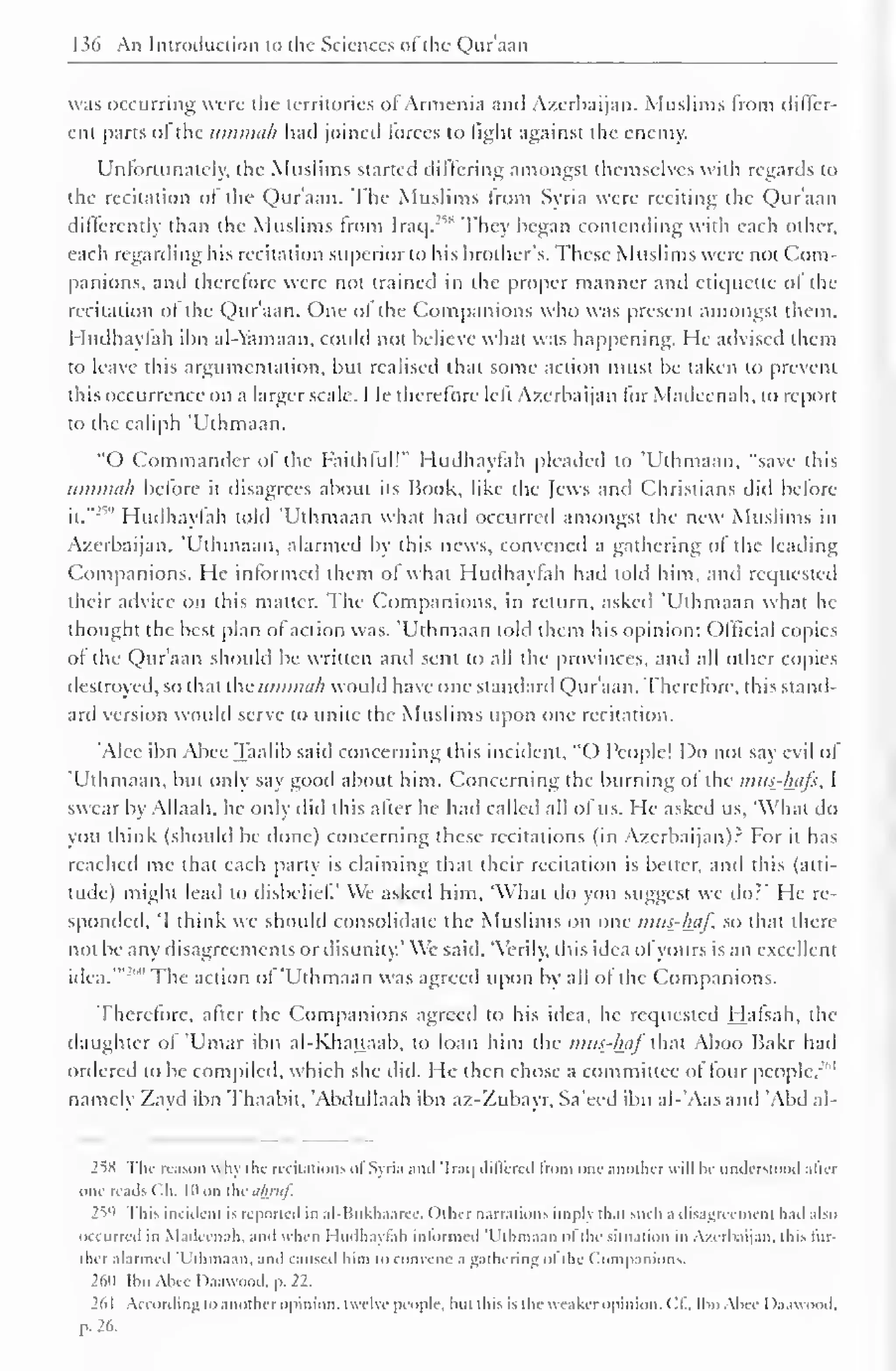 1 s(> An Introduction to the Sciences ofthe Qur'aan 
was occurring were the territories of Armenia and Azerbaijan. Muslims from differ-ent 
parts ol the umtnah had joined forces to light against the enemy. 
Unfortunately, the Muslims started differing amongst themselves with regards to 
the recitation of the Qur'aan. The Muslims from Syria were reciting the Qur'aan 
differently than the Muslims from Iraq.'""' They began contending with each other, 
each regarding his recitation superior to his brother's. These Muslims were not Com-panions, 
and therefore were not trained in the proper manner and etiquette of the 
recitation of the Qur'aan. One of the Companions who was present amongst them. 
I ludhaylah ibn al-Yamaan, could not believe what was happening. He advised them 
to leave this argumentation, but realised that some action must be taken to prevent 
this occurrence on a larger scale. He therefore left Azerbaijan for Madeenah, to report 
to the caliph 'Uthmaan. 
"O Commander of the Faithful!" Hudhayfah pleaded to 'Uthmaan. "save this 
umtnah before it disagrees about its Book, like the Jews anil Christians did before 
it." 
2v 
' Hudhayfah told 'Uthmaan what had occurred amongst the new Muslims in 
Azerbaijan. 'Uthmaan, alarmed by this news, convened a gathering of the leading 
Companions. He informed them of what Hudhayfah had told him, and requested 
their advice on this matter. The Companions, in return, asked 'Uthmaan what he 
thought the best plan of action was. 'Uthmaan told them his opinion: Official copies 
of the Qur'aan should be written and sent to all the provinces, and all other copies 
destroyed, so that the ummah would have one standard Qur aan. Therefore, this stand-ard 
version would serve to unite the Muslims upon one recitation. 
'Alee ibn Abee Taalib said concerning this incident, "O People! Do not say evil of 
'Uthmaan, but only say good about him. Concerning the burning of the mus-htifs, I 
swear by Allaah, he only did this after he hail called all of us. He asked us, 'What do 
you think (should be done) concerning these recitations (in Azerbaijan).2 For it has 
reached me that each party is claiming that their recitation is better, and this (alti-tude) 
might lead to disbelief' We asked him, 'What do you suggest we do?' He re-sponded, 
'I think we should consolidate the Muslims on one mus-haf, so that there 
not be any disagreements or disunity.' We said, "Verily, this idea of yours is an excellent 
idea.'" The action of 'Uthmaan was agreed upon by all of the Companions. 
Therefore, after the Companions agreed to his idea, he requested Hafsah, the 
daughter of 'Umar ibn al-Khauaab, to loan him the mus-haf that Aboo Bakr had 
ordered to be compiled, which she did. He then chose a committee of four people.'" 
namely Zayd ibn Thaabit. 'Abdullaah ibn az-Zubayr, Sa'eed ibn al-'Aas and 'Abd al- 
2^S The reason why the recitations ofSyria and 'Iraq dill'cred from one another w ill he understood alter 
one reads ( 'h. |l> on the ii/jruf. 
259 This incident is reported in al-Bukhaarcc. Other narrations imply that such a disagreement had also 
occurred in Madeenah. and when I Indhaytah informed 'Uthmaan ol the situation in Azerbaijan, this ho-lder 
alarmed 'Uthmaan, and caused him to convene a gathering ol the Companions, 
2611 Ibn Alice D.iavvood, p. 22. 
2d I According to another opinion, twelve people, hut this is the weaker opinion, ('I.. Ilm Abee Daawood. 
p. 26. 
 