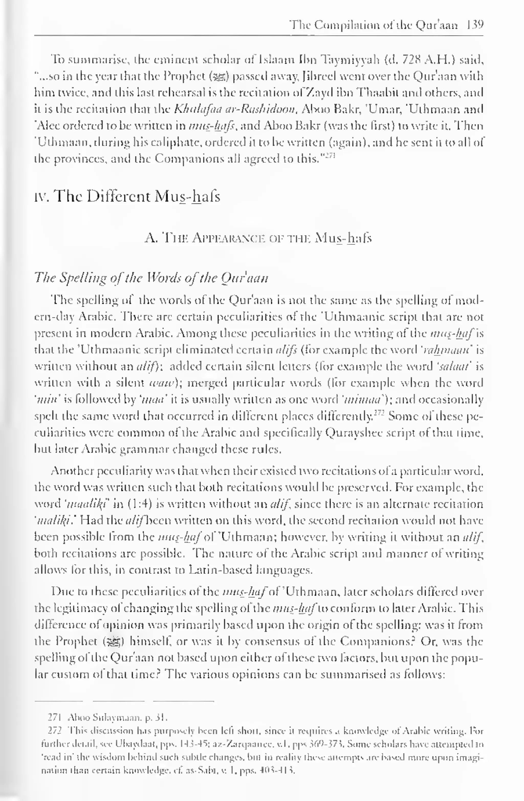 The Compilation ofthe Qur'aan 139 
To summarise, ihc eminent scholar of Islaam Ibn Taymiyyah (d. 728 A.H.) said, 
"...so in die year that the Prophet ($§) passed away, Jihrccl went over the Qur'aan with 
him twice, and this last rehearsal is the recitation ofZayd ibn Thaabit anil others, and 
it is the recitation that the Khulafaa ar-Rashidoon, Aboo Bakr, 'Umar, 'Uthmaan and 
'Alee ordered to be written in mus-hafs. and Aboo Bakr (was the first) to write it. Then 
'Uthmaan, during his caliphate, ordered it to be written (again), and he sent it to all of 
the provinces. and the Companions all agreed to this."'' 1 
iv. The Different Mus-hafs 
A. The Appearance of tj if. Mus-hafs 
The Spelling ofthe Words ofthe Our ami 
The spelling of the words ol the Qur'aan is not the same as tin- spelling of mod-ern- 
day Arabic. There are certain peculiarities of the 'Uthmaanic script that are not 
present in modern Arabic. Among these peculiarities in the writing ol the mus-hafIs 
that the Uthmaanic script eliminated certain alifs (tor example the wonl 'rahmaan' is 
written without an a/if); added certain silent letters (for example the word 'salaat' is 
written with a silent ivaw); merged particular words (for example when the word 
'////«' is followed by 'maa' it is usually written as one word 'mimaa'); and occasionally 
spelt the same word that occurred in different places differently. :,: Some ol these pe-culiarities 
were common ol the Arabic and specifically Qurayshee script of that lime, 
but later Arabic grammar changed these rules. 
Another peculiarity was that when theirexisted two recitations ofa particular word. 
the word was written such that both recitations would be preserved. For example, the 
word 'maatikj' in (1:4) is written without an a/if, since there is an alternate recitation 
'nndi/u.' Had the (////"been written on this word, the second recitation would not have 
been possible Irom the mus-haf ol 'Uthmaan; however, by writing it without an a/if, 
both recitations are possible. The nature oi the Arabic script and manner of writing 
allows lor this, in contrast to Latin-based languages. 
Due to these peculiarities ol the mus-haf'of 'Uthmaan, later scholars differed over 
die legitimacy ol changing the spelling oftbe mus-haflo conform to later Arabic. This 
difference ol opinion was primarily based upon the origin of the spelling: was it from 
the Prophet (jg$) himself, or was it by consensus of the Companions? Or, was the 
spelling ol the Qur aan not based upon either ol these two factors, but upon the popu-lar 
custom of that time? The various opinions can be summarised as follows: 
271 Aboo Sulaymaan. p. 51. 
271 This discussion lias purposely been left short, since It requires a knowledge ol Arabic writing. For 
further Jit.ul, see L'li.iydaat. pps. Hs-4S; az-Zarc|aanee. v.l. pps 569- 573. Some scholars have attempted to 
re.nl in' the wisdom behind such subtle changes, but in reality these attempts are based more upon imagi-nation 
than certain know ledge, cl. as-Sabt. v. 1. pps. 4(15-41 5. 
 