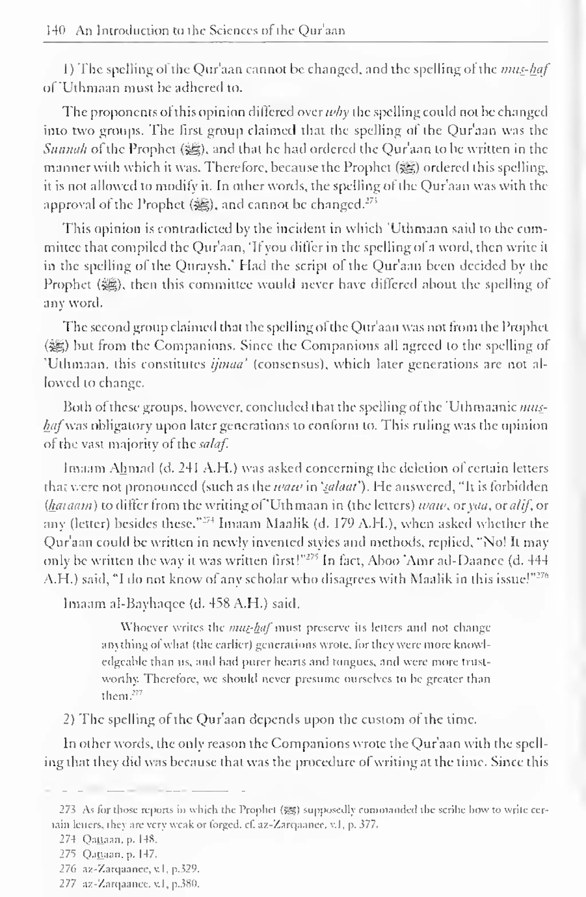 " 
14(1 An Introduction to the Sciences ol the Qur'aan 
1) The spelling ol the Qur'aan cannot be changed, and the spelling ol the mus-haf 
of'Uthmaan must be adhered to. 
The proponents ol this opinion dilfered aver why the spelling could not be changed 
into two groups. The first group claimed that the spelling ol the Qur'aan was the 
Sunnah ol the Prophet (-^). and that he had ordered the Qur'aan to he written in the 
manner with which it was. Therefore, because the Prophet (j^g) ordered this spelling. 
it is not allowed to modify it. In other words, the spelling of the Qur'aan was with the 
approval ol the Prophet (^), and cannot be changed. 
This opinion is contradicted by the incident in which 'Uthmaan said to the com-mittee 
that compiled the Qur'aan, 'II you diller in the spelling ol a word, then write it 
in the spelling of the Quraysh." Had the script ol the Qur'aan been decided by the 
Prophet ($g), then this committee would never have differed about the spelling of 
any word. 
The second group claimed that the spelling ofthe Qur'aan was not from the Prophet 
(^5) but from the Companions. Since the Companions all agreed to the spelling of 
'Uthmaan, this constitutes ijmaa' (consensus), which later generations are not al-lowed 
to change. 
Both of these groups, however, concluded that the spelling of the 'Uthmaanic ??/«£- 
hafwas obligatory upon later generations to conform to. This ruling was the opinion 
of thi: vast majority of xhcsalaf. 
Imaam Ahmad (d. 241 A.H.) was asked concerning the deletion ol certain letters 
tha; were not pronounced (such as the ivaw in 'sa/aul'). He answered, "It is forbidden 
(haiaarn) to differ from the writing of 'Uthmaan in (the letters) waw, oxyaa, oxalif, or 
any (letter) besides these. 
:74 Imaam Maalik (d. 179 A.H.), when asked whether the 
Qur'aan could be written in newly invented styles and methods, replied, "No! It may 
only be written the way it was written first!" ! ' , 
In fact, Aboo 'Amr ad-I)aanec (d. 444 
A.H.) said, "I do not know of any scholar who disagrees with Maalik in this issue!"' 
Imaam al-Bayhaqce (d. 458 A.H.) said. 
Whoever writes the imu-haj"must preserve its letters and not change 
anything ofwhat (the earlier) generations wrote, for they were more knowl-edgeable 
than lis, and had purer hearts and tongues, and were more trust-worthy. 
Therefore, we should never presume ourselves to be greater than 
them. 
2) The spelling of the Qur'aan depends upon the custom of the time. 
In other words, the only reason the Companions wrote the Qur'aan with the spell-ing 
that they did was because that was the procedure ol writing at the time. Since this 
27s As lor those reports in which the 1'rophct (Sgs) mpposcdh commanded the scribe how to write cer-tain 
letters, they arc very weak or forged, cl". az-Zarqaance, v. I, p. 377. 
27-1 O.itt.i.in. p. 148. 
275 Qaisaan, p. 147. 
276 az-Zarqaance, v. I, p.329. 
277 az-Zarqaanee, v. I, p.380. 
 