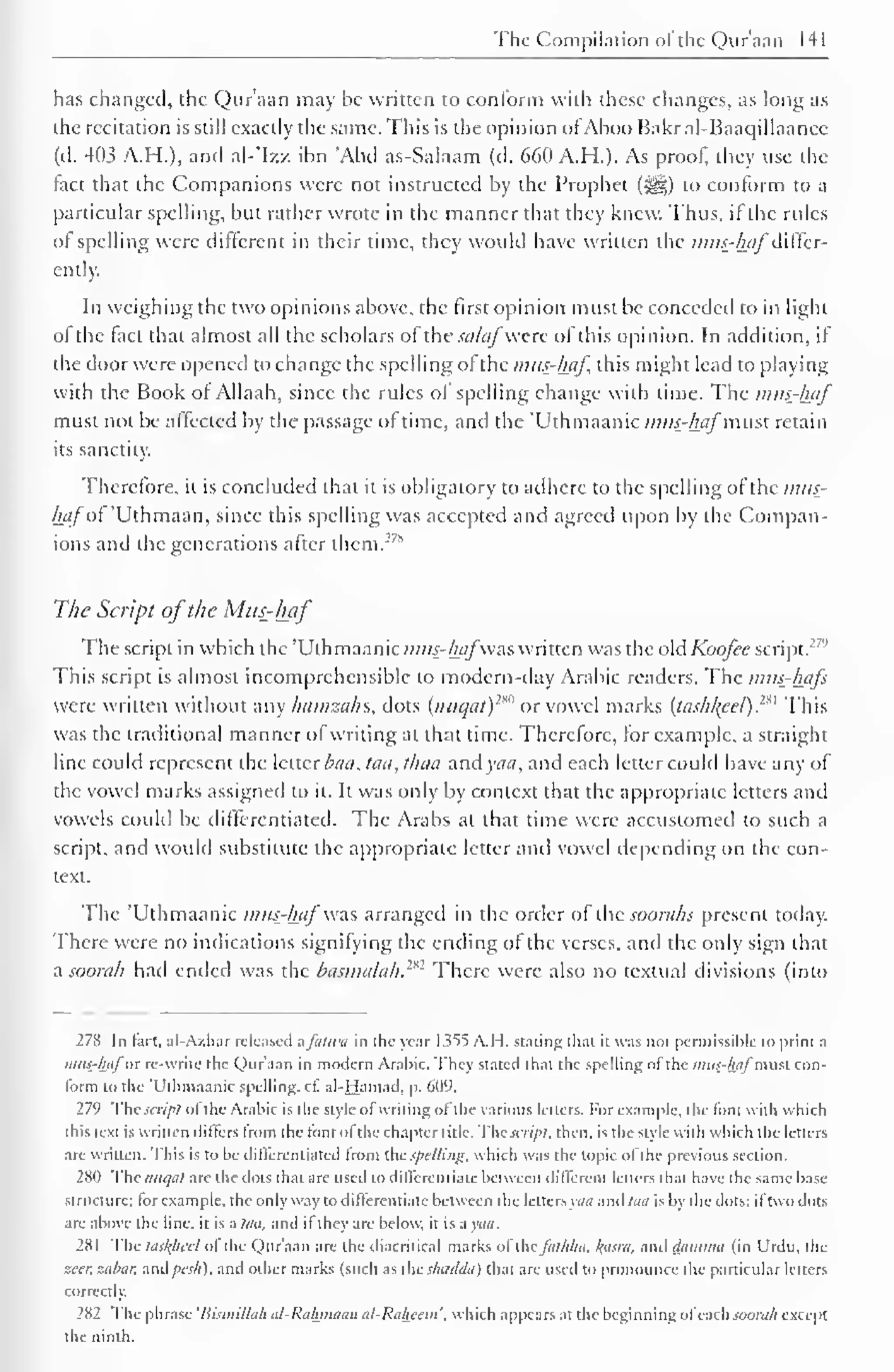 The Compilation of the Qur'aan 141 
has changed, the Qur'aan may he written to conform with these changes, as long as 
the recitation is still exactly the same. This is the opinion ofAboo Bakral-Baaqillaancc 
(d. 403 A.H.). and al-'Izz ibn "And as-Salaam (d. 660 A.H.). As proof, they use the 
fact that the Companions were not instructed by the Prophet (jj§|) to conform to a 
particular spelling, but rather wrote in the manner that they knew. Thus, if the rules 
of spelling were different in their time, they would have written the mus-hafdiffer-ently. 
In weighing the two opinions above, the first opinion must be conceded to in light 
of the fact that almost all the scholars of the salaf were of this opinion. In addition, if 
the door were opened to change the spelling ofthe mus-haf, this might lead to playing 
with the Book of Allaah, since the rules of spelling change with time. The mus-haf 
must not be affected by the passage of time, and the Uthmaanic mus-haf must retain 
its sanctity. 
Therefore, it is concluded that it is obligatory to adhere to the spelling of the mus-haf 
of Uthmaan, since this spelling was accepted and agreed upon by the Compan-ions 
and the generations after them.27* 
The Script ofthe Mus-haf 
The script in which the 'Uthmaanic mus-hafwas written was the old Koofce script. : '" 
This script is almost incomprehensible to modern-day Arabic readers. The mus-hafs 
were written without any hamzahs, dots (nuqat) 1 *" or vowel marks {tashl{eel). 
:" This 
was the traditional manner of writing at that time. Therefore, for example, a straight 
line could represent the letter baa, taa, thaa and yaa, and each letter could have any of 
the vowel marks assigned to it. It was only by context that the appropriate letters and 
vowels could be differentiated. The Arabs at that time were accustomed to such a 
script, and would substitute the appropriate letter and vowel depending on the con-text. 
The 'Uthmaanic mus-haf was arranged in the order of the suorahs present today. 
There were no indications signifying the ending of the verses, and the only sign that 
a soorah had ended was the basmalak.2*2 There were also no textual divisions (into 
278 In hut. al-Azhar released afalwa in the year 1355 A.H. slating that it was not permissible to print a 
mus-hafor re-writc the Qur'aan in modern Arabic. They stated that the spelling of the mus-haf man con-form 
to the 'Uthmaanic spelling, cf al-Hamad, p. 609. 
279 The scrip! ol the Arabic is the style of writing of the various letters. For example, the font u it li which 
this text is written differs from the font of the chapter title. The script, then, is the style with which the letters 
arc written. This is to be differentiated from the Spelling, which was the topic of the previous section. 
280 The nuqal arc the dots that are used to differentiate between different letters thai have the same base 
structure: for example, the only way to differentiate between the letters yaa and to/ is by the dots: iftwo dots 
are above the line, it is a taa, and if they are below, it is a yaa. 
281 The las/f/url ol the Qur'aan are the diacritical marks ol yhnfiithha. /(asra, and damina (in Urdu, the 
zeer, zabar. and />«/;), and other marks (such as the shadda) that are used to pronounce the particular letters 
correctly. 
282 The phrase 'Hismillah al-Ralunaan uI-Ralwem'. which appears at the beginning ol each soorah except 
the ninth. 
 