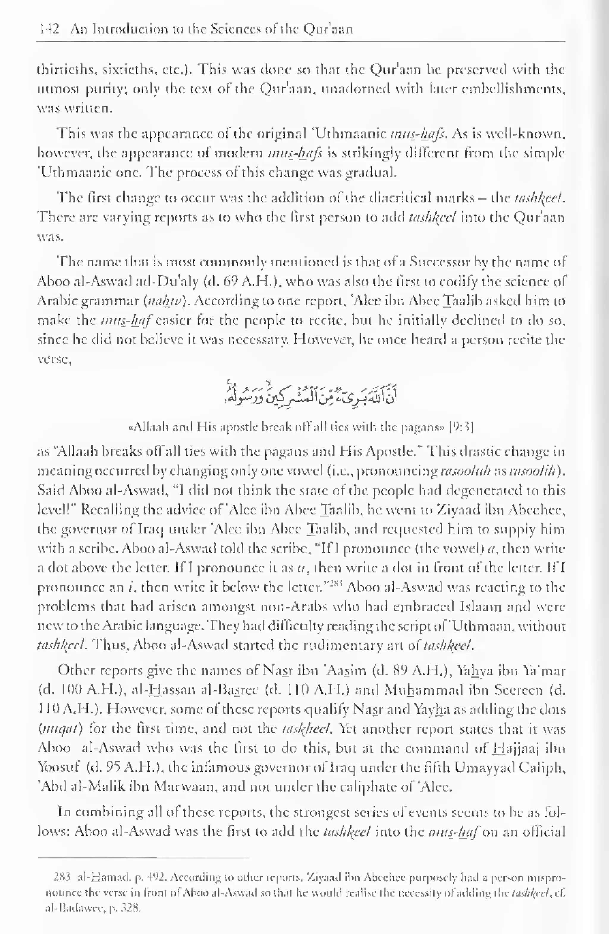 142 An Introduction to the Sciences of'tlic Qur'aan 
thirtieths, sixtieths, etc.). This was done so that the Qur'aan be preserved with the 
utmost purity; only the text of the Qur'aan, unadorned with later embellishments, 
was written. 
This was the appearance of the original 'Uthmaanic >mis-/u/fs. As is well-known, 
however, the appearance ol modern mus-hiifs is strikingly different from the simple 
'Uthmaanic one. The process ol this change was gradual. 
The first change to occur was the addition of the diacritical marks - the tashkfel. 
There are varying reports as to who the first person to add tashkeel into the Qur'aan 
was. 
The name that is most commonly mentioned is that of a Successor by the name ol 
Aboo al-Aswad ad-Du'aly (d. 69 A.H.), who was also the first to codify the science of 
Arabic grammar (naluv). According to one report, 'Alee ibn Abee Taalib asked him to 
make the mus_-luif easier for the people to recite, bin he initially declined to do so, 
since he did not believe it was necessary. However, he once heard a person recite the 
verse. 
«AlIaah and His apostle break oil all ties with the pagans* | 
(': 3| 
as "Allaah breaks oil all ties with the pagans and His Apostle." This drastic change in 
meaning occurred by changing only one vowel (i.e., pronouncing rasooltlh as rasoolih). 
Said Aboo al-Aswad, "I did not think the state of the people had degenerated to this 
level!" Recalling the advice of 'Alec ibn Abee Taalib, he went to Xiyaad ibn Abeehee, 
the governor of Iraq under 'Alee ibn Abee Taalib, and requested him to supply him 
with a scribe. Aboo al-Aswad told the scribe, "If I pronounce (the vowel) it, then write 
a dot above the letter. If I pronounce it as a, then write a dot in front ol the letter. If I 
pronounce an /, then write ''1 
1 
it below the letter."-' Aboo al-Aswad was reacting to the 
problems that had arisen amongst non-Arabs who had embraced Islaam and were 
new to the Arabic language. They had difficulty reading the script of'Uthmaan, without 
tashl{ccl. Thus, Aboo al-Aswad started the rudimentary art ol tashl{ccl. 
Other reports give the names of Nasr ibn 'Aasim (d. 89 A.H.), Yahya ibn Ya'mar 
(d. 11)0 A.H.), al-Hassan al-Basree (d. 11(1 A.H.) and Muhammad ibn Seereen (d. 
1 10 A.H.). However, some of these reports qualify Nasr and Yayha as adding the dots 
(inn/til) lor the first time, and not the tasl{heel. Yet another report states that it was 
Aboo al-Aswad who was the first to do this, but at the command of Hajjaaj ibn 
Yoosul (d. 95 A.H.), the infamous governor of Iraq under the filth Umayyad Caliph. 
'Abd al-Malik ibn Marvvaan, and not under the caliphate of 'Alee. 
In combining all ol these reports, the strongest series ol events seems to be as fol-lows: 
Aboo al-Aswad was the first to add the tas///(cc/ into the mus-haf on an official 
283 al-Hamad. p. 4<'2. According to other reports, Ziyaad il>n Abeehee purposely had a person mispro-nounce 
the verse in Iron! ol Aboo al-Aswad so that lie would realise the necessity ol adding the tashlfeel, cf. 
al-Badawee. p. s2K. 
 