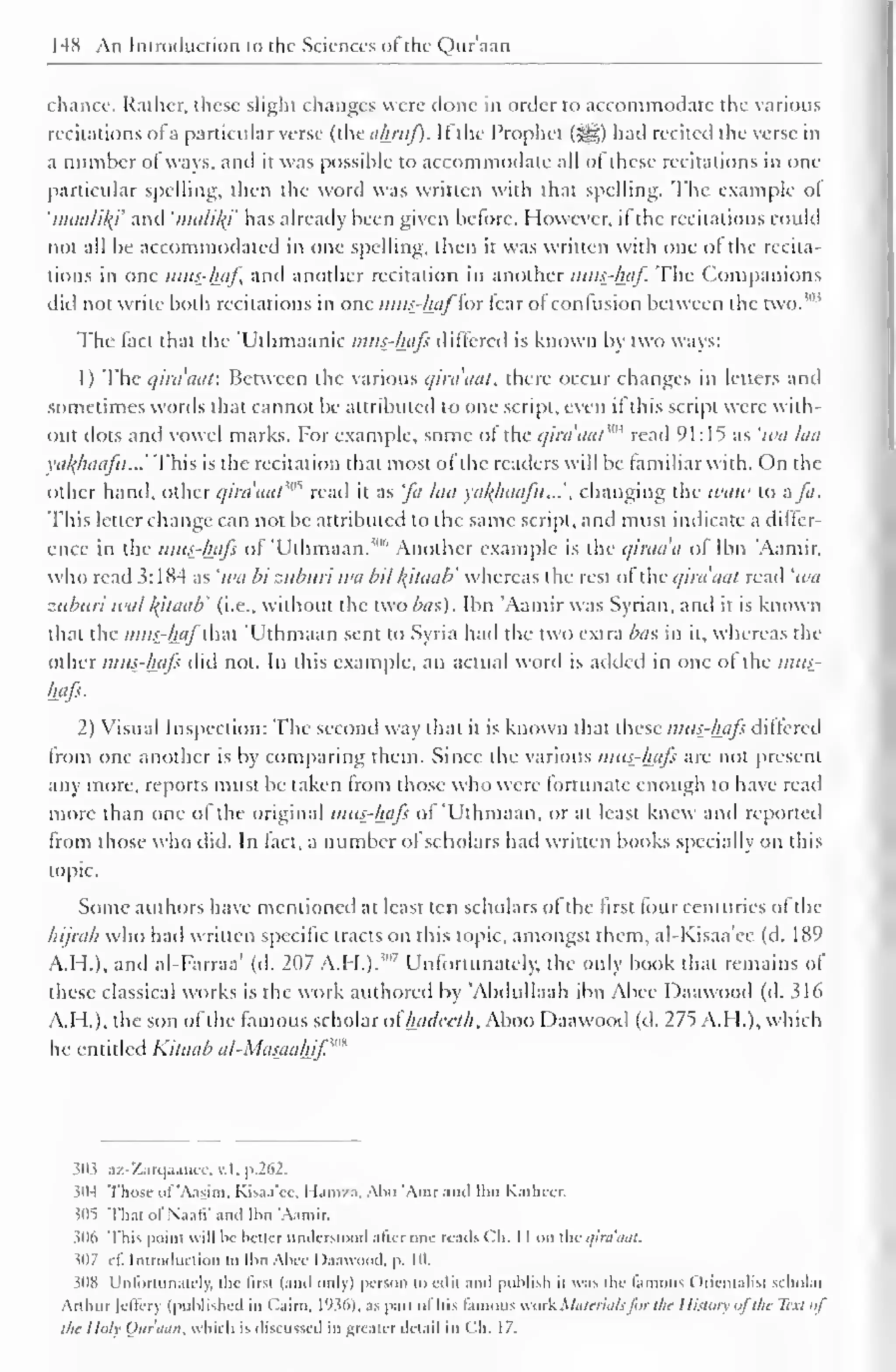 148 An Introduction to the Sciences of the Qur'aan 
chance. Rather, these slight changes were done in order to accommodate the various 
recitations ofa particular verse (the akruf). Ifthe Prophet ($g) had recited the verse in 
a number of ways, and it was possible to accommodate ail ot these recitations in one-particular 
spelling, then the word was written with that spelling. The example ol 
'maalikf and 'nuilily has already been given before. However, il the recitations could 
not all be accommodated in one spelling, then it was written with one ol the recita-tions 
in one mus-haf, and another recitation in another mus-haf. The Companions 
diil not write both recitations in one mus-haf'lor tear ol confusion between the two. 
The fact that the Ulhmaanic mus-hafs differed is known by two ways: 
1) The q'trdaaf. Between the various qiraaat, there occur changes in letters and 
sometimes words that cannot be attributed to one script, even il this script were with-out 
dots and vowel marks. For example, some ot the qira'aat m read 91:15 as 'wu laa 
va/(huafu...' This is the recitation that most ol the readers will be familiar with. On the 
other hand, other qirdaat?M read it as fa laa yal^haafu...'. changing the tvaw to a fa. 
This letter change can not be attributed to the same script, and must indicate a differ-ence 
in the mus-hafs of Uthmaan.""' Another example is the quada of Ibn 'Aamir. 
who read 3: 1 84 as 'iva bi zuburi wa bit kjtaab' whereas the rest of the qiraaat read 'iva 
zuburi tval l{itaab' (i.e., without the two bus). Ibn 'Aamir was Syrian, and it is known 
that the mus-haf ihm 'Uthmaan sent to Syria had the two extra bus in it, whereas the 
Other mus-hafs did not. In this example, an actual word is added in one ot the mus-hafs. 
2) Visual Inspection: The second way that it is known that these mus-hafs differed 
from one another is by comparing them. Since the various mus-hafs are not present 
any more, reports must be taken from those who were fortunate enough to have read 
more than one of the original mus-hafs of 'Uthmaan, or at least knew and reported 
from those who did. In lad. a number ol scholars had written books specially on this 
topic. 
Some authors have mentioned at least ten scholars of the first four centuries of the 
hijrah who had written specific tracts on this topic, amongst them, al-Kisaa'ee (d. 189 
A.H.), and al-Farraa' (d. 207 A.H.). ! 
" 
7 Unfortunately, the only book that remains of 
these classical works is the work authored by 'Abdullaah ibn Abee Daawood (d. 316 
A.I I.), the son of the famous scholar ol Inulceth, Aboo Daawood (d. 275 A.H.), which 
he entitled Kitaab al-Masauhjf,m 
$03 az-Zarqaanec, v.l. p.262. 
3(M Those (il 'Aasim. Kisaa'cc. I l.im/.i. Abu 'Amr ami Ibn KatheCE 
illi That of NaatV .mil Ibn "Aamir. 
306 This point will be better understood alter one reads Ch. I I on the ,/ira'aal. 
307 it. Introduction to Ibn Abcc Daawood, p. 10. 
308 Unfortunately, the llrst (and only) person toeilii and publish ii was the famous Orientalist scholar 
Arthur [effery (published in Cairo, 1936), as pan otitis famous work Materialsfor the History ofthe Text of 
the I Inly Our'aan, which is discussed in greater detail in C".h. 17. 
 