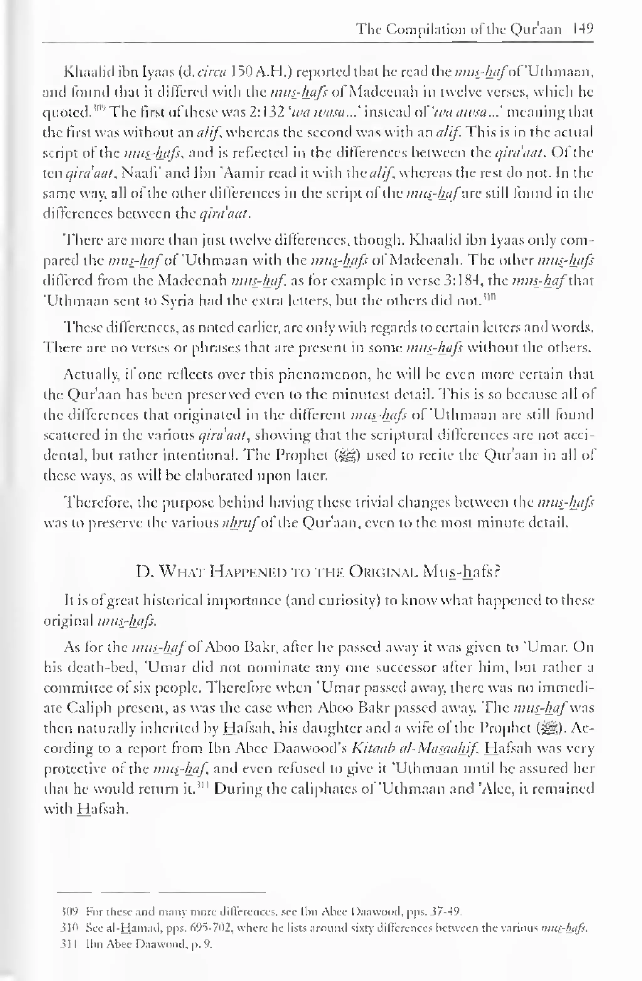 The Compilation ol the Qur'aan 14° 
Khaalid ibn Iyaas (d.circa I50A.H.) reported that he read the mus-hafof'Uthmaan, 
and found that it differed with the mus-hajs ol Madeenah in twelve verses, which he 
quoted. 5"" The llrst of these was 2: 132 'wa ivasa...' instead oi'wa awsa...' meaning that 
the first was without an a/if, whereas the second was with an a/if. This is in the actual 
script of the mus-hafs, and is reflected in the differences between the qira'aat. Of the 
ten qira'aat, Naafi' and Ibn 'Aamir read it with the a/if whereas the rest do not. In the 
same way, all of the other differences in the script of the mttfhafzxc still found in the 
differences between the qira'aat. 
There are more than just twelve differences, though. Khaalid ibn Iyaas only com-pared 
the mui-hflfoi 'Uthmaan with the mus-hafs of Madeenah. The other mus-hafs 
differed from the Madeenah mus-haf as for example in verse 3: 1X4, the mus-haf that 
'Uthmaan sent to Syria had the extra letters, but the others did not."" 
These differences, as noted earlier, are only with regards to certain letters and words. 
There are no verses or phrases that are present in some mus-hafs without the others. 
Actually, il one reflects over this phenomenon, he will be even more certain that 
the Qur'aan has been preserved even to the minutest detail. This is so because all of 
the differences that originated in the different mus-hafs of 'Uthmaan are still found 
scattered in the various qira'aat, showing that the scriptural differences arc not acci-dental, 
but rather intentional. The Prophet (%jg) used to recite the Qur'aan in all of 
these ways, as will be elaborated upon later. 
Therefore, the purpose behind having these trivial changes between the mus-hafs 
was to preserve the various ahntfofthe Qur'aan, even to the most minute detail. 
D. What Happened to the Okiginal Mus-hafs ? 
It is ofgreat historical importance (and curiosity) to know what happened to these 
original mus-hafs. 
As for the mus-haf ofAboo Bakr, after he passed away it was given to 'Umar. On 
his death-bed, Umar did not nominate any one successor after him, but rather a 
committee of six people. Therefore when 'Umar passed away, there was no immedi-ate 
Caliph present, as was the case when Aboo Bakr passed away. The mus-haf'was 
then naturally inherited by Hafsah, his daughter and a wife of the Prophet (5^j). Ac-cording 
to a report from Ibn Abce Daawood's Kitaah al-Masaahif Hafsah was very 
protective of the mus-haf and even refused to give it 'Uthmaan until he assured her 
that he would return it. 
1 " During the caliphates of 'Uthmaan and 'Alec, it remained 
with Hafsah. 
$09 For these anil many more differences, see Ibn Alice Daawood. pps. 57-49. 
sin See al-Hamad, pps. 695-702, where he lists around sixty differences between the various mus-hafs. 
31 1 Ihn Alice Daawood, p. 9. 
 