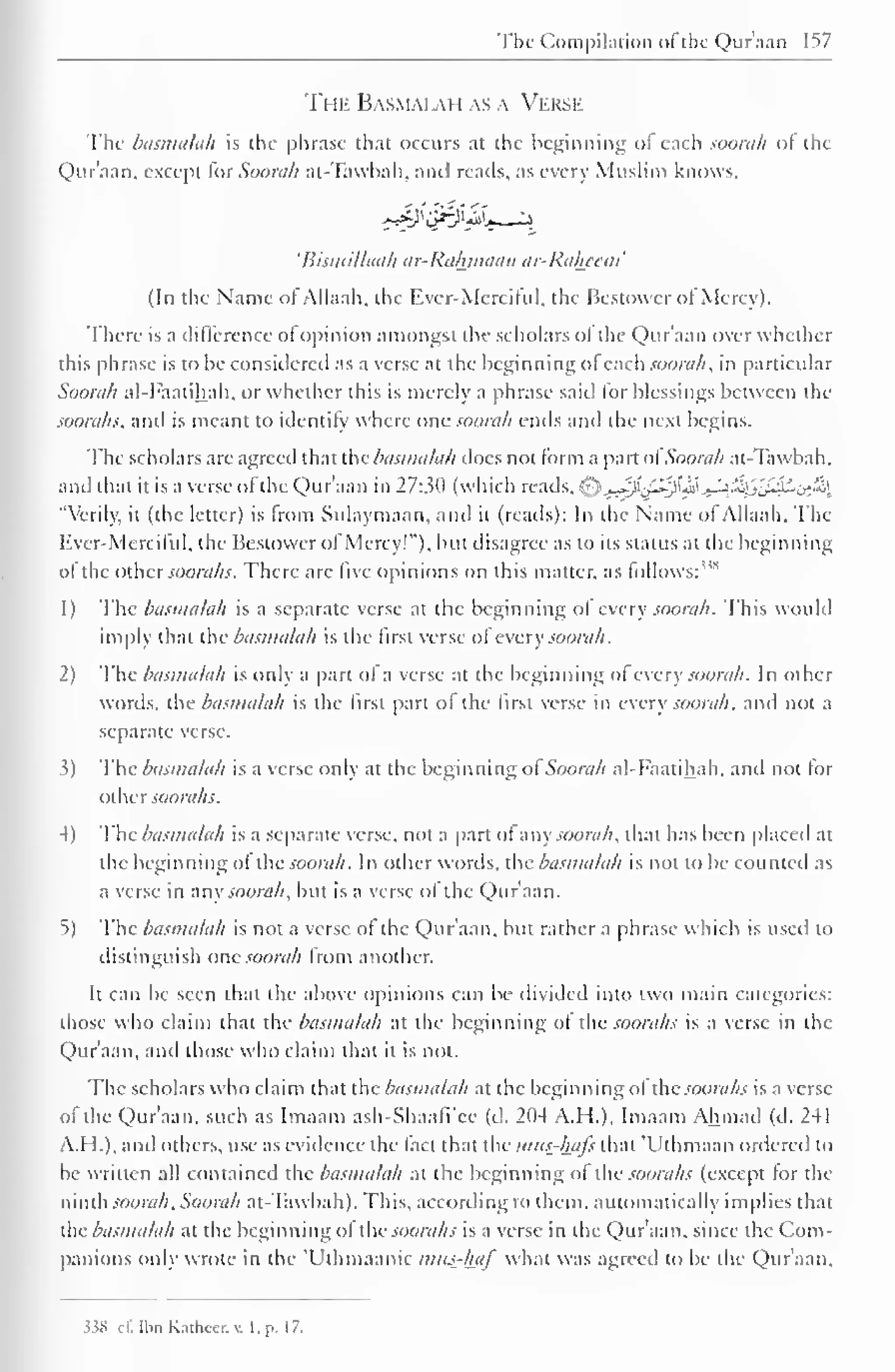 The Compilation oi the Qur'aan 157 
The Basmai.au as a Verse 
The basmalah is the phrase that occurs at the beginning ot each soorah or the 
Qur'aan, except for Soorah at-Tawbah, and reads, as every Muslim knows, 
'Bismillaah ar-Rahjnaan ar-Raheem' 
(In the Name or Allaah, the Ever-Merciful, the Bestowcr of Mercy). 
There is a difference ot opinion amongst the scholars ol the Qur'aan over whether 
this phrase is to be considered as a verse at the beginning ol each soorah, in particular 
Soorah al-Faatihah, or whether this is merely a phrase said lor blessings between the 
soorahs, and is meant to identify where one soorah ends and the next begins. 
The scholars are agreed that the basmalah docs not form a part of Soorah at-Tawbah, 
and that it is a verse ofthe Qur'aan in 27:3(1 (which reads, ^-}j^^j&J^'£{J'JSLj>'i, 
"Verily, it (the letter) is from Sulaymaan, and ii (reads): In the Name ol Allaah, The 
Kvcr-.Merciful, the Bestowcr of Mercy!"), but disagree as to its status at the beginning 
ol the other soorahs. There are live opinions on this matter, as follows: 
1) The basmalah is a separate verse at the beginning ol every soorah. This would 
imply that the basmalah is the first verse ol' every soorah. 
2) The basmalah is only a part ot a verse at the beginning ol every soorah. In other 
words, the basmalah is the first part ol the first verse in every soorah, and not a 
separate verse. 
3) The basmalah is a verse only at the beginning ot Soorah al-Faatihah, and not lor 
othersoorahs. 
4) The basmalah is a separate verse, not a part of any soorah, that has been placed at 
the beginning of the soorah. In other words, the basmalah is not to be counted as 
a verse in any soorah, but is a verse of the Qur'aan. 
5) The basmalah is not a verse ot the Qur'aan, but rather a phrase which is used to 
distinguish one soorah from another. 
It can be seen that the above opinions can be divided into two main categories: 
those who claim that the basmalah at the beginning of the soorahs is a verse in the 
Qur'aan, and those who claim that it is not. 
The scholars who claim that the basmalah at the beginning ol the soorahs is a verse 
ol the Qur'aan, such as Imaam ash-Shaafi'cc (d. 204 A. II.), Imaam Ahmad (d. 241 
A.I 1.), and others, use as evidence the tact that the mus-ha/s that "Uthmaan ordered to 
be written all contained the basmalah at the beginning ot the soorahs (except tor the 
ninth soorah, Soorah at-Tawbah). This, according to them, automatically implies that 
[he basmalah at the beginning ot the soorahs is a verse in die Qur'aan. since the Com-panions 
only wrote in the 'Uthmaanic mits-haf what was agreed to be the Qur'aan, 
J38 c£ Il.n Knihcer. v. I, p. 17. 
 