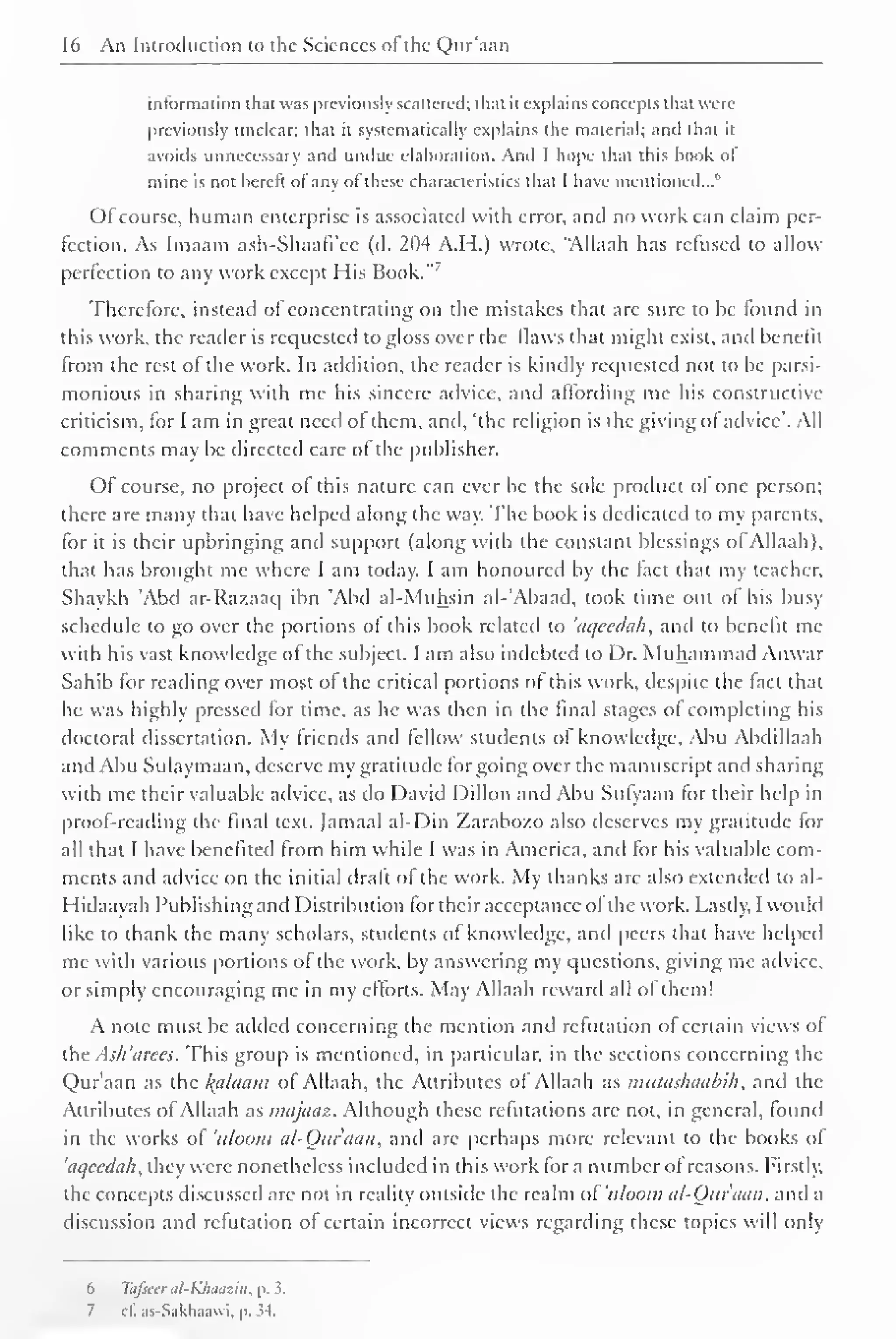 16 An Introduction to the .Sciences ofthe Qur'aan 
information that was previously scattered; that it explains concepts that were 
previously unclear; that it systematically explains the material; and that it 
avoids unnecessary and undue elaboration. And I hope that this hook ol 
mine is not hercrt ot any ol these characteristics thai I have mentioned... 
Ofcourse, human enterprise is associated with error, and no work can claim per-fection. 
As Imaam ash-Shaafi'ce (d. 204 A.H.) wrote, "Allaah has refused to allow 
perfection to any work except His Book."' 
Therefore, instead of concentrating on the mistakes that are sure to be found in 
this work, the reader is requested to gloss over the flaws that might exist, and benefit 
from the rest of the work. In addition, the reader is kindly requested not to be parsi-monious 
in sharing with me his sincere advice, and affording me his constructive 
criticism, for I am in great need ol them, and, 'the religion is the giving ol advice'. All 
comments may be directed care ol the publisher. 
Of course, no project ol this nature can ever be the sole product of one person; 
there are many that have helped along the way. The book is dedicated to my parents, 
for it is their upbringing and support (along with the constant blessings of Allaah). 
that has brought me where I am today. I am honoured by the fact that my teacher. 
Shaykh Abd ar-Razaaq ibn Abd al-Muhsin al-'Abaad, took time out of his busy 
schedule to go over the portions of this book related to 'aqeedah, anil to benefit me 
with his vast knowledge of the subject. I am also indebted to Dr. Muhammad Anwar 
Sahib for reading over most of the critical portions of this work, despite the fact that 
he was highly pressed for time, as he was then in the final stages ol completing his 
doctoral dissertation. My friends and fellow students of knowledge, Abu Abdillaah 
and Abu Sulaymaan, deserve my gratitude forgoing over the manuscript and sharing 
with me their valuable advice, as do David Dillon and Abu Sufyaan for their help in 
proof-reading the final text. Jamaal al-Din Zarabo/.o also deserves my gratitude tor 
all (hat I have benefited from him while I was in America, and for his valuable com-ments 
and advice on the initial draft of the work. My thanks are also extended to al-ii 
idaayah Publishing and Distribution tor their acceptance ol the work. Lastly, I would 
like to thank the many scholars, students ot knowledge, and peers that have helped 
me with various portions of the work, by answering my questions, giving me advice, 
or simply encouraging me in my efforts. May Allaah reward all of them! 
A note must be added concerning the mention and refutation of certain views of 
the Ash 'arces. This group is mentioned, in particular, in the sections concerning the 
Qur'aan as the Balaam of Allaah, the Attributes of Allaah as mutashaabih , and the 
Attributes ofAllaah as tnajaaz. Although these refutations are not, in general, found 
in the works ol 'aloom al-Quraan, and are perhaps more relevant to the books ol 
'aqeedah, they were nonetheless included in this work for a number ot reasons. Firstly, 
the concepts discussed are not in reality outside the realm of'uloom al-Our'aa/i, and a 
discussion and refutation of certain incorrect views regarding these topics will only 
6 Tafscer til-KJuiaziii, p. 3. 
7 c£ as-Sakhaawi, p. 54. 
 
