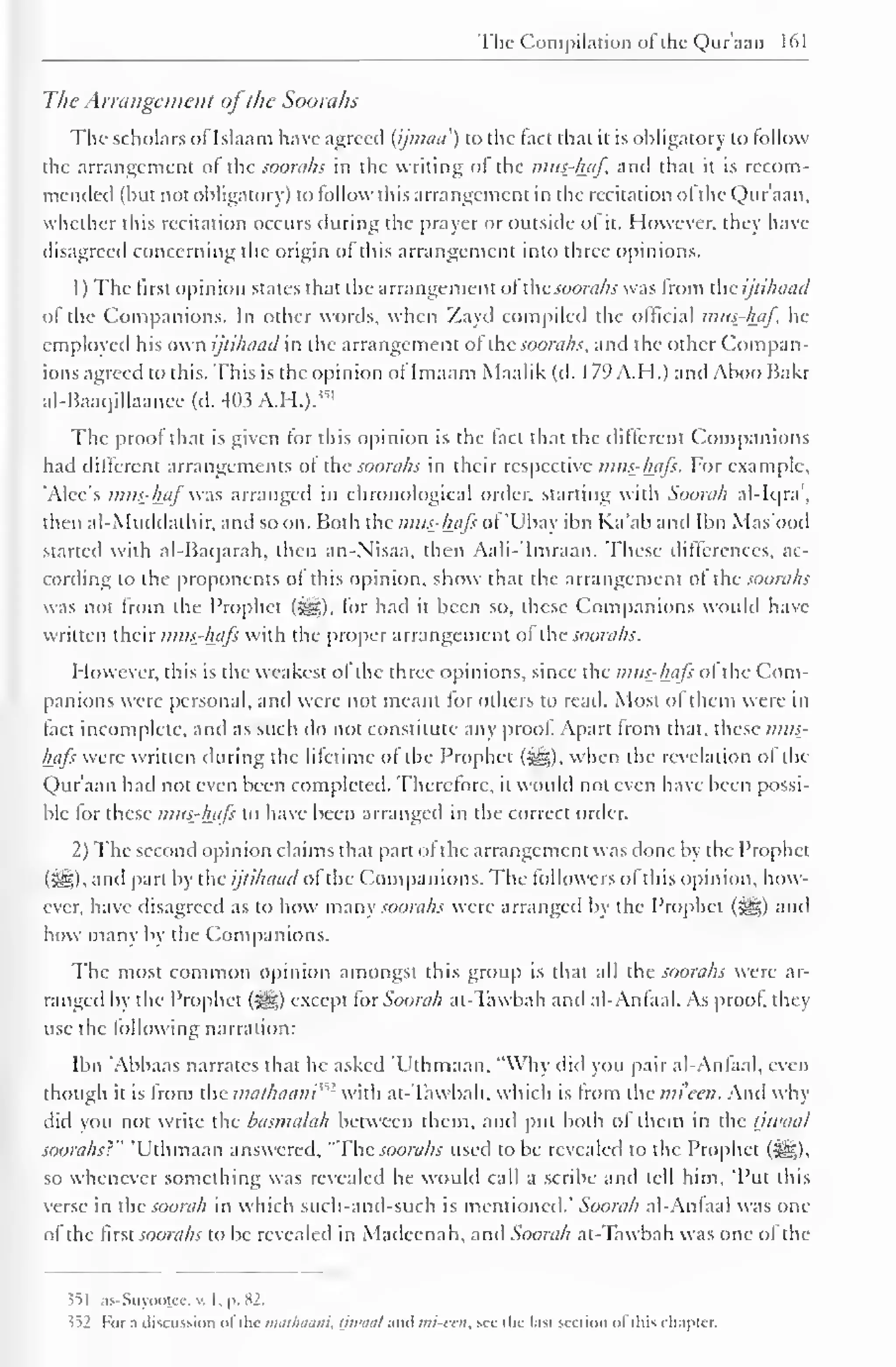 The Compilation ol the Quraan 161 
The Arrangement ofthe Soorahs 
The scholars of Islaam have agreed (ijmaa') to the fact that it is obligatory to follow 
the arrangement ot the soorahs in the writing ol the mus-haf, and that it is recom-mended 
(hut not obligatory) to follow this arrangement in the recitation ol the Qur'aan, 
whether this recitation occurs during the prayer or outside ol it. However, they have 
disagreed concerning the origin ofthis arrangement into three opinions. 
1 
) 
The first opinion states that the arrangement ofthe soorahs was from the ijtihaad 
of the Companions. In other words, w-hen Zayd compiled the official mus-haf. he 
employed his own ijtihaad in the arrangement ofthe soorahs, and the other Compan-ions 
agreed to this. This is the opinion ot Imaam Maalik (d. 179 A.H.) ami Ahoo Bakr 
al-Baaqillaancc (d. 4<>.? A.H.)." 1 
The proof that is given for this opinion is the fact that the different Companions 
had different arrangements ot the soorahs in their respective mtis-hafs. For example, 
'Alec's mus-haf was arranged in chronological order, starting with Soorah al-Iqra, 
then al-Muddathir, and soon. Both ihc mits-hafs ol 'Ubay ibn Ka'aband Ibn Mas'ood 
started with al-Bacjarah, then an-Nisaa, then Aali-'Imraan. These differences, ac-cording 
to the proponents ot this opinion, show that the arrangement ot the soorahs 
was not from the Prophet (^g), lor hail it been so, these Companions would have 
written their mtis-hafs with the proper arrangement ol the soorahs. 
However, this is the weakest ol the three opinions, since the mus-hajs ol the Com-panions 
were personal, and were not meant lor others to read. Most ol them were in 
tact incomplete, and as such do not constitute any proof. Apart from that, these mits-hafs 
were written during the lifetime ot the Prophet (Sjg), when the revelation ol the 
Qur'aan had not even been completed. Therefore, it would not even have been possi-ble 
for these mits-hafs to have been arranged in the correct order. 
2) The second opinion claims that part ot the arrangement was done by the Prophet 
(Sg), and part by the ijtihaad ofthe Companions. The followers of this opinion, how-ever, 
have disagreed as to how many soorahs were arranged by the Prophet (-^5) and 
how many by the Companions. 
The most common opinion amongst this group is that all the soorahs were ar-ranged 
by the Prophet (jjsjg) except tor Soorah ai-Tawbah and al-Antaal. As proof they 
use the following narration: 
Ibn 'Abbaas narrates that he asked T'thmaan, "Why did you pair al-Antaal, even 
though it is from the mathaani^1 with at-Tawbah. which is from the mi'een. Anil why 
did you not write the basmalah between them, and put both of them in the tjwaal 
soorahs}" 'Uthmaan answered, "The soorahs used to be revealed to the Prophet (^?,), 
so whenever something was revealed he would call a scribe anil tell him, "Put this 
verse in the soorah in which such-and-such is mentioned." Soorah al-Antaal was one 
ot the first soorahs to be revealed in Madeenah, anil Soorah at-Tawbah was one ol the 
?5 1 as-Suyootee, v. I , p. 82. 
<i2 For :i discussion ofthe tntuhaani, ijtuaal ami mi-eai, see the last section ofthis chapter. 
 