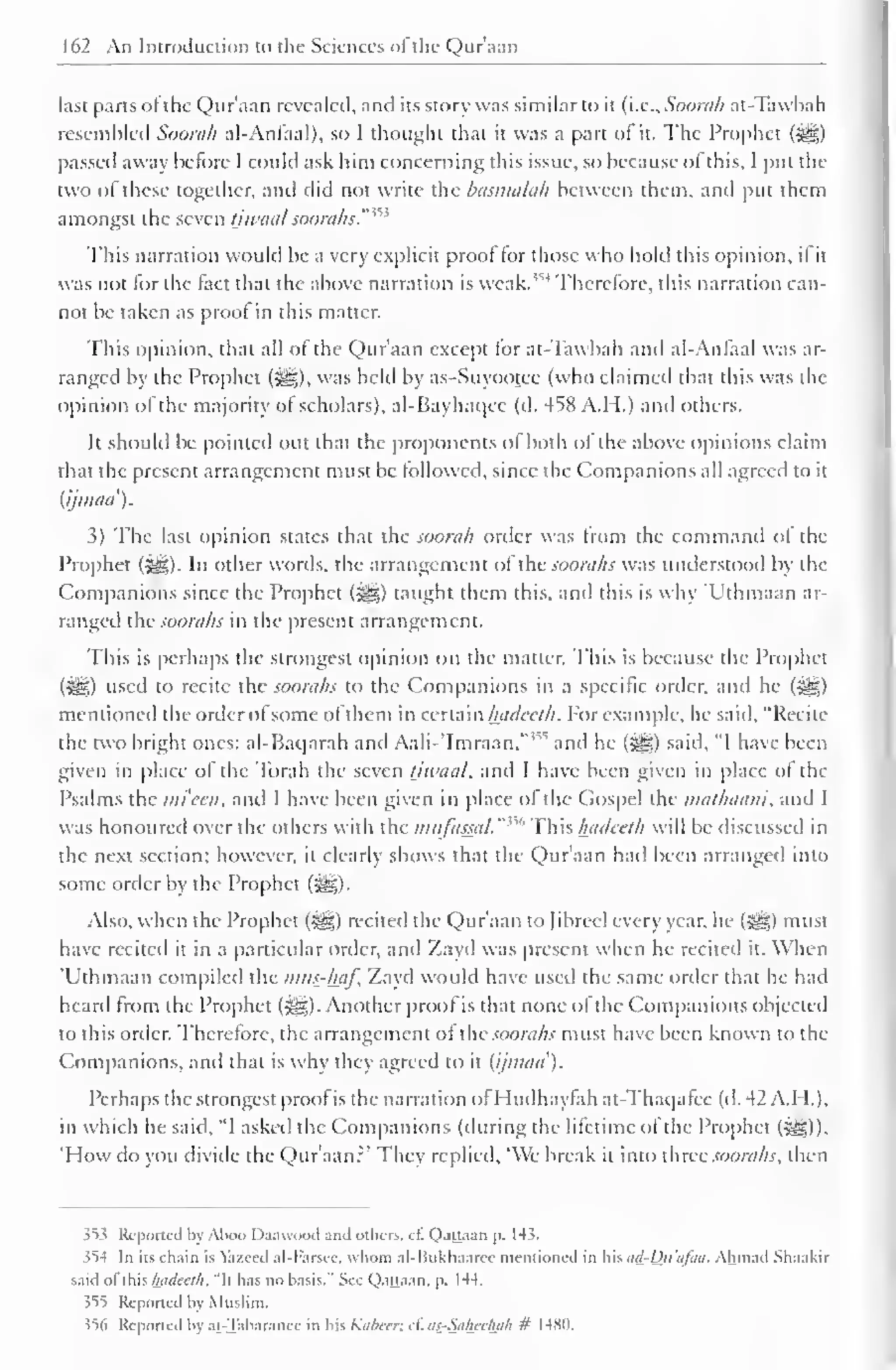 162 An Introduction to the Sciences ofthe Qur'aan 
last parts of the Qur'aan revealed, and its story was similar to it (i.e., Soorah at-Tawbah 
resembled Soorah al-Anfaal), so I thought that it was a part of it. The Prophet (j^g) 
passed away before I could ask him concerning this issue, so because ol this, I put the 
two of these together, and did not write the basmalah between them, and put them 
amongst the seven tiwaal sooraks. 
This narration would be a very explicit proof tor those who hold this opinion, if it 
was not for the fact that the above narration is weak."^ Therefore, this narration can-not 
be taken as proof in this matter. 
This opinion, that all of the Qur'aan except tor at-Tawbah and al-Anfaal was ar-ranged 
by the Prophet (^g), was held by as-Suyootcc (who claimed that this was the 
opinion of the majority ol scholars), al-Bayhaqcc (d. 458 A.H.) and others. 
It should be pointed out that the proponents of both of the above opinions claim 
that the present arrangement must be followed, since the Companions nil agreed to it 
{ijmua). 
3) The last opinion states that the soorah order was from the command of the 
Prophet (^). In other words, the arrangement of the soorahs was understood by the 
Companions since the Prophet (%0,) taught them this, and this is why 'Uthmaan ar-ranged 
the soorahs in the present arrangement. 
This is perhaps the strongest opinion on the matter. This is because the Prophet 
(&f,) used to recite the soorahs to the Companions in a specific order, and he (^) 
mentioned the order ol some of them in certain hadeeth. For example, he said, "Recite 
the two bright ones: al-Baqarah and AahVImraan, and he (^) said, "I have been 
given in place of the Torah the seven tjwaal, and I have been given in place ol the 
Psalms the mi cen, and I have been given in place of the Gospel the mathaam. and I 
was honoured over the others with the mufasatl. "' This hadeeth will be discussed in 
the next section; however, it clearly shows that the Qur'aan had been arrangetl into 
some order by the Prophet (^g). 
Also, when the Prophet (-^g) recited the Qur'aan to fibred every year, he (^) must 
have recited it in a particular order, and Zayd was present when he recited it. When 
Uthmaan compiled the mus-haf. Zayd would have used the same order that he had 
heard from the Prophet ($g). Another proof is that none of the Companions objected 
to this order. Therefore, the arrangement of lUc soorahs must have been known to the 
Companions, and that is why they agreed to it (ijmaa). 
Perhaps the strongest proof is the narration of Hudhaytah at-Thaqafcc (d. 42 A.H.), 
in which he said, "I asked the Companions (during the lifetime of the Prophet (%£,)) 
'How do you divide the Qur'aan?* They replied, 'We break it into three soorahs, then 
353 Reported by Aboo Daawood and others, cf. Qattaan p. 14 $. 
>54 In its chain is Yazced al-b'arscc. whom al-ISukhaarec mentioned in his ad-Du'a/aa. Ahmad Shaakir 
said ol this hadeeth. "It has no basis." See Qattaan. p. 1 44. 
35*5 Reported bj Muslim. 
356 Reported by at-Tabaranee in his Kabeer; c£ as_-Saheehah # 1480. 
 