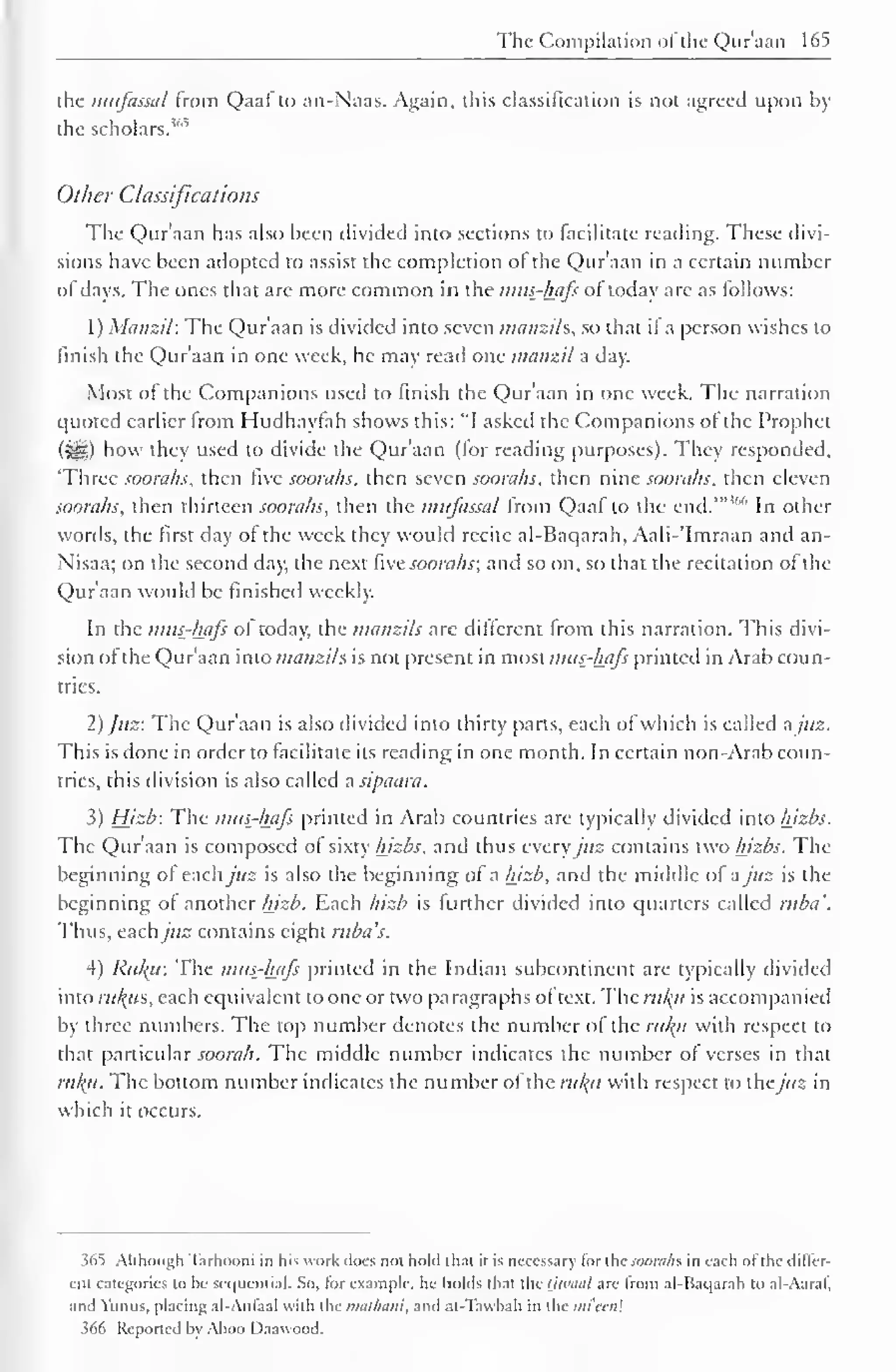The Compilation of the Qur'aan 165 
the mufassal from Qaaf to an-Naas. Again, this classification is not agreed upon by 
the scholars."'" 
Other Classifications 
The Quraan has also been divided into sections to facilitate reading. These divi-sions 
have been adopted to assist the completion ol the Qur'aan in a certain number 
of days. The ones that are more common in the mus-hafs of today are as follows: 
1) Manzil: The Qur'aan is divided into seven manzils, so that il a person wishes to 
finish the Qur'aan in one week, he may read one manzil a day. 
Most of the Companions used to finish the Qur'aan in one week. The narration 
quoted earlier Irom Hudhaytah shows this: "I asked the Companions of the Prophet 
(3^5) how they used to divide the Qur'aan (for reading purposes). They responded, 
Three soorahs, then fixe soorahs, then seven soorahs, then nine soorahs, then eleven 
soorahs, then thirteen soorahs, then the mufassal from Qaaf to the end.'" * In other 
words, the first day of the week they would recite al-Baqarah, Aali-'lmraan and an- 
Nisaa; on the second day, the next five soorahs; and so on, so that the recitation of the 
Qur'aan would be finished weekly. 
In the mus-hafs ol today, the manzils arc different from this narration. This divi-sion 
ofthe Qur'aan into manzils is not present in most mus-hafs printed in Arab coun-tries. 
2) Juz: The Qur'aan is also divided into thirty parts, each of which is called a juz. 
This is done in order to facilitate its reading in one month. In certain non-Arab coun-tries, 
this division is also called a sipaara. 
3) Hizb: The mus-hafs printed in Arab countries are typically divided into hizbs. 
The Qur'aan is composed of sixty hizbs, and thus every juz contains two hizbs. The 
beginning of eachy'«2 is also the beginning of a hizb, and the middle of a juz is the 
beginning of another hizb. Each hizb is further divided into quarters called ruba'. 
Thus, eachjuz contains eight ruba's. 
4) Riuu: The mus-hafs printed in the Indian subcontinent are typically divided 
into ruus, each equivalent to one or two paragraphs of text. The ruku is accompanied 
by three numbers. The top number denotes the number of the ruku with respect to 
that particular soorah. The middle number indicates the number of verses in that 
ru/(u. The bottom number indicates the number of the rul(ii with respect to thejuz in 
which it occurs. 
36s 
) Although Tarhooni in his work does not hold t hat it is necessary lor the soorahs. in each ol the differ-ent 
categories to he sequential. So, lor example, he holds that the tjwaal arc from al-Baqarah to al-Aaral", 
and Yunus, placing al-Anlaal with the muthani, and al-Tawbah in the mi'cai 
366 Reported by Aboo Daawood. 
 
