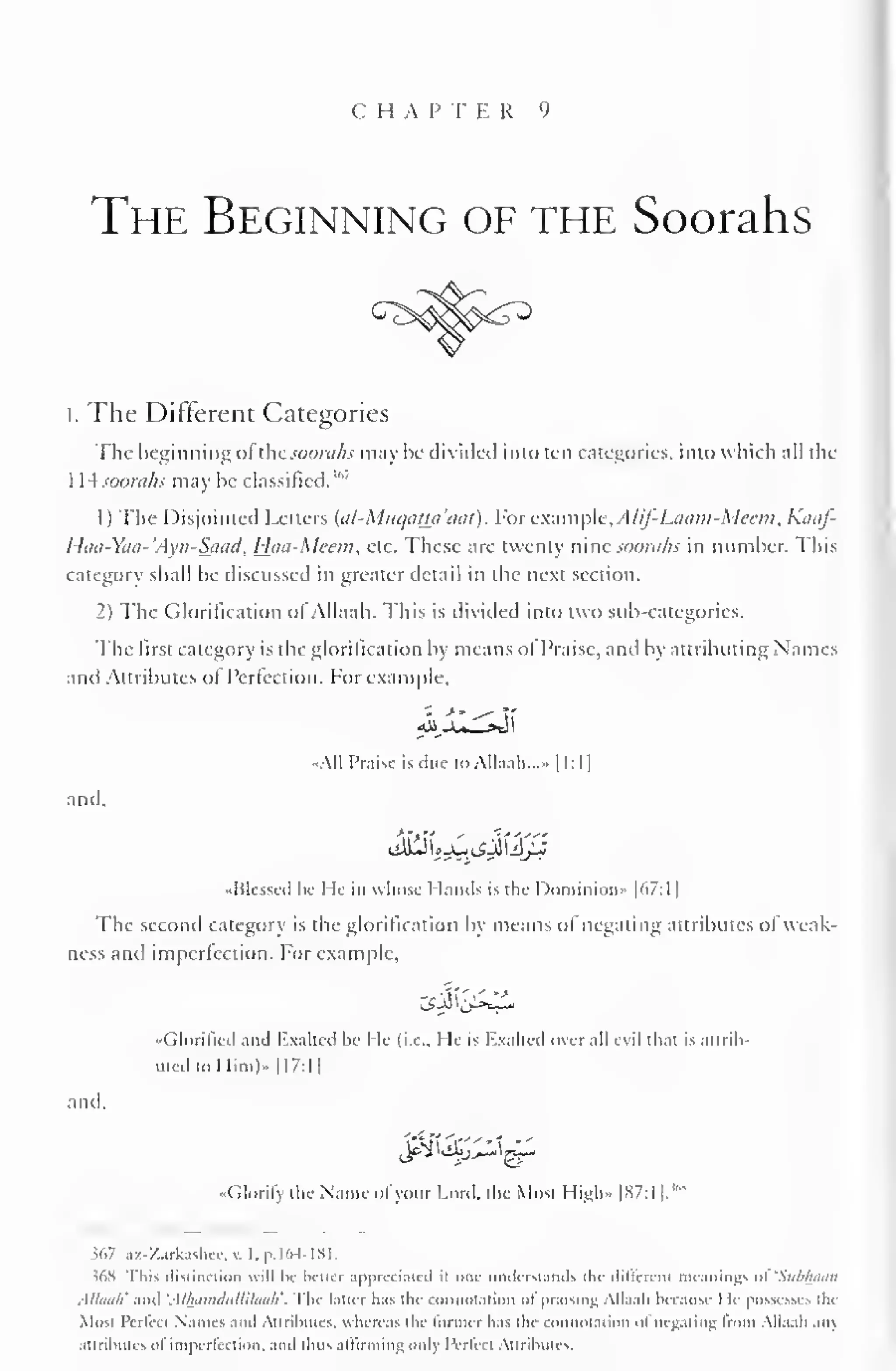 C H A P T E R 9 
The Beginning of the Soorahs 
I. The Different Categories 
The beginning ofthe soorahs may be divided into ten categories, into which all the 
1 L4 soorahs may be classified.'" 
1) The Disjointed Letters (al-MuqaUa'tiat). For example, AUf-Laatn-Meem,Kaaf- 
Haa-Yaa-'Ayn-Saad, Haa-Meem, etc. These are twenty nine soorahs in number. This 
category shall be discussed in greater detail in the next section. 
2) The Glorification of Allaah. This is divided into two sub-categories. 
The first category is the glorification by means ol Praise, and by attributing Names 
and Attributes of Perfection. For example. 
All Praise is due to Allaah..^. 1 1:1 
1 
and, 
-Blessed he He in whose Hands is the Dominion" |67:1 
1 
The second category is the glorification by means of negating attributes ol weak-ness 
and imperfection. For example, 
"Glorified and Exalted he He (i.e.. He is Rxalled over nil evil that is attrib-uted 
to Him)" 1 17:1 
1 
and, 
•< dorily the Name ol your Lord, the Most High- |87:l 1. 
"" 
567 az-Zarkashce,v. I.p.164-181. 
36S rhis distinction will be better appreciated ii one understands the different meantogs »>i 'Subhoon 
Al/uu/i' and 'AUhmuliilhluah''. 
I he latter has the connotation ol praising Allaah because I le possesses the 
Most IVrlcct Names ami Attributes, whereas the former has the connotation at negating from Allaah an) 
attributes oi imperfection, ami thus aliirmmv; only Pcrkd Attributes. 
 