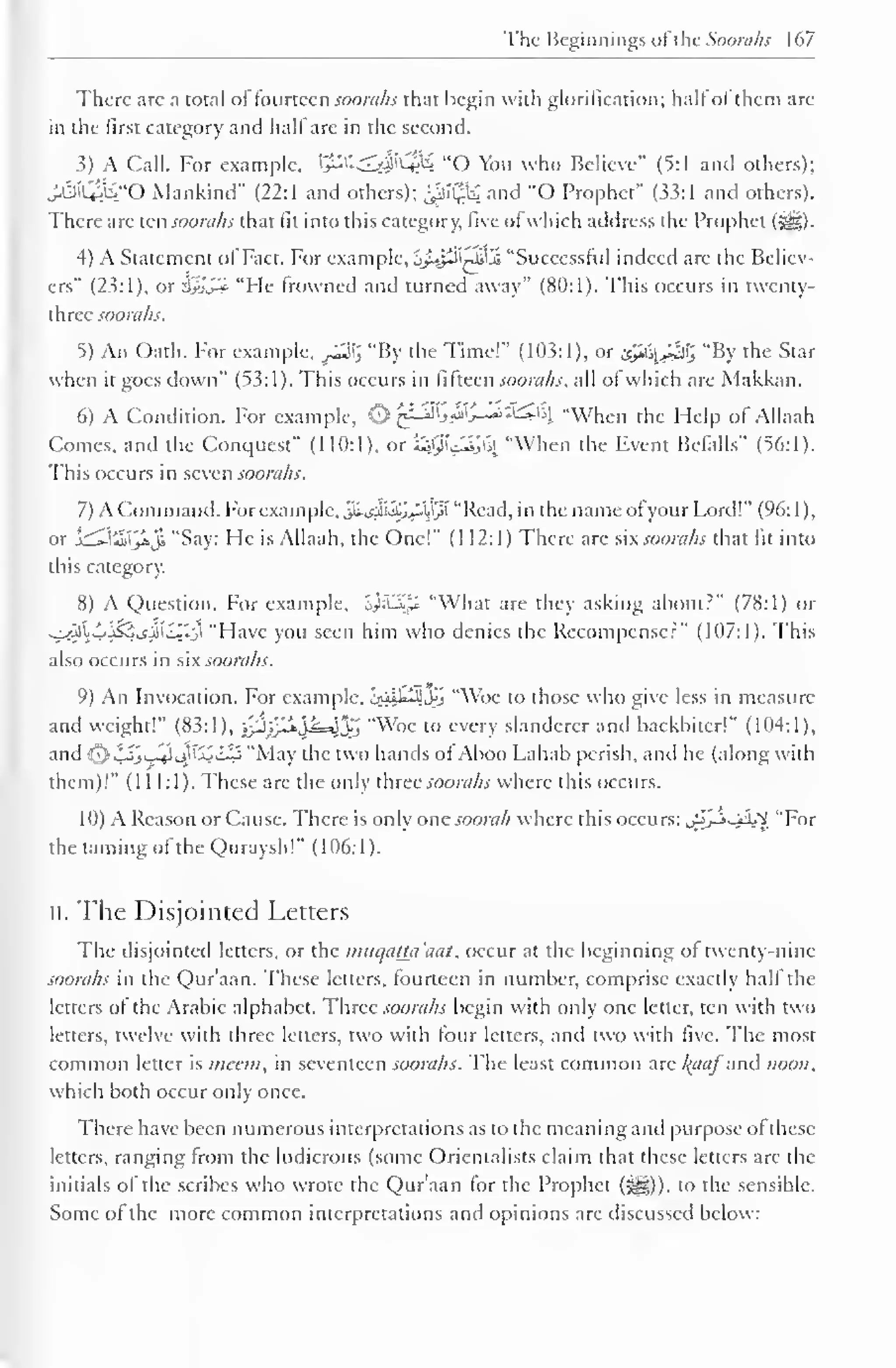 The Beginnings of the Soorahs 167 
There are a total of fourteen soorahs that begin with glorification; hall of them are 
in the first category and hall are in the second. 
3) A Call. For example. tj*X^#C«ft£ "O You who Believe" (5:1 anil others); 
J.3l£i,"0 Mankind" (22:1 and others); £i$£ and "O Prophet" (33:1 and others). 
There are ten soorahs that fit into this category, five of which address the Prophet (Sg). 
4) A Statement ofFact For example, jjltpClilJi "Successful indeed are the Believ-ers" 
(23:1), or 3yjS* "He frowned and turned away" (80:1). This occurs in twenty-three 
soorahs. 
5) An Oath. For example, £$£ "By the Time!" (103:1), or isy&J&% "By the Star 
when it goes down" (53:1). This occurs in fifteen soorahs, all of which are Makkan. 
6) A Condition. For example, O ^cJ^>^'j-~~'&£> "When the Help of Allaah 
Comes, and the Conquest" (110:1), or £jffi<£julfy "When the Event Befalls" (56:1). 
This occurs in seven soorahs. 
7) A Command, For example, $*<$&££$$ "Read, in the name ofyour Lord!" (96: 1 ), 
or j^-lilify»ji "Say: He is Allaah, the One!" (1 12:1) There arc six soorahs that fit into 
this category. 
8) A Question. For example, S^:Li,U "What are they asking about?" (78:1) or 
^2ll>jS5j£ll*j "Have you seen him who denies the Recompense?" (107:1). This 
also occurs in six soorahs. 
9) An Invocation. For example. 1^1^111,^ "Woe to those who give less in measure 
and weight!" (83:1), 0}j^'^k=^'"Woe to every 3 slanderer and backbiter!" (104:1), 
j' 
and 1^,'y ' j.' 
: "Ma) the two hands oi Aboo I ,ahab perish, and he (along u ith 
" ._!-'- 
them)!" (111:1). These are the only three soorahs where this occurs. 
10) A Reason or Cause. There is only one soorah where this occurs: .^-i.-ii.'V "For 
the taming ofthe Quraysh!" (106:1). 
ii. The Disjointed Letters 
The disjointed letters, or the muqatta'aal. occur at the beginning of twenty-nine 
soorahs in the Qur'aan. These letters, fourteen in number, comprise exactly half the 
letters of the Arabic alphabet. Three soorahs begin with only one letter, ten with two 
letters, twelve with three letters, two with tour letters, and two with five. The most 
common letter is mean, in seventeen soorahs. The least common are l^aaj and noon. 
which both occur only once. 
There have been numerous interpretations as to the meaning and purpose ol these 
letters, ranging from the ludicrous (some Orientalists claim that these letters are the 
initials of the scribes who wrote the Qur'aan for the Prophet (^)). to the sensible. 
Some ol the more common interpretations and opinions are discussed below: 
 