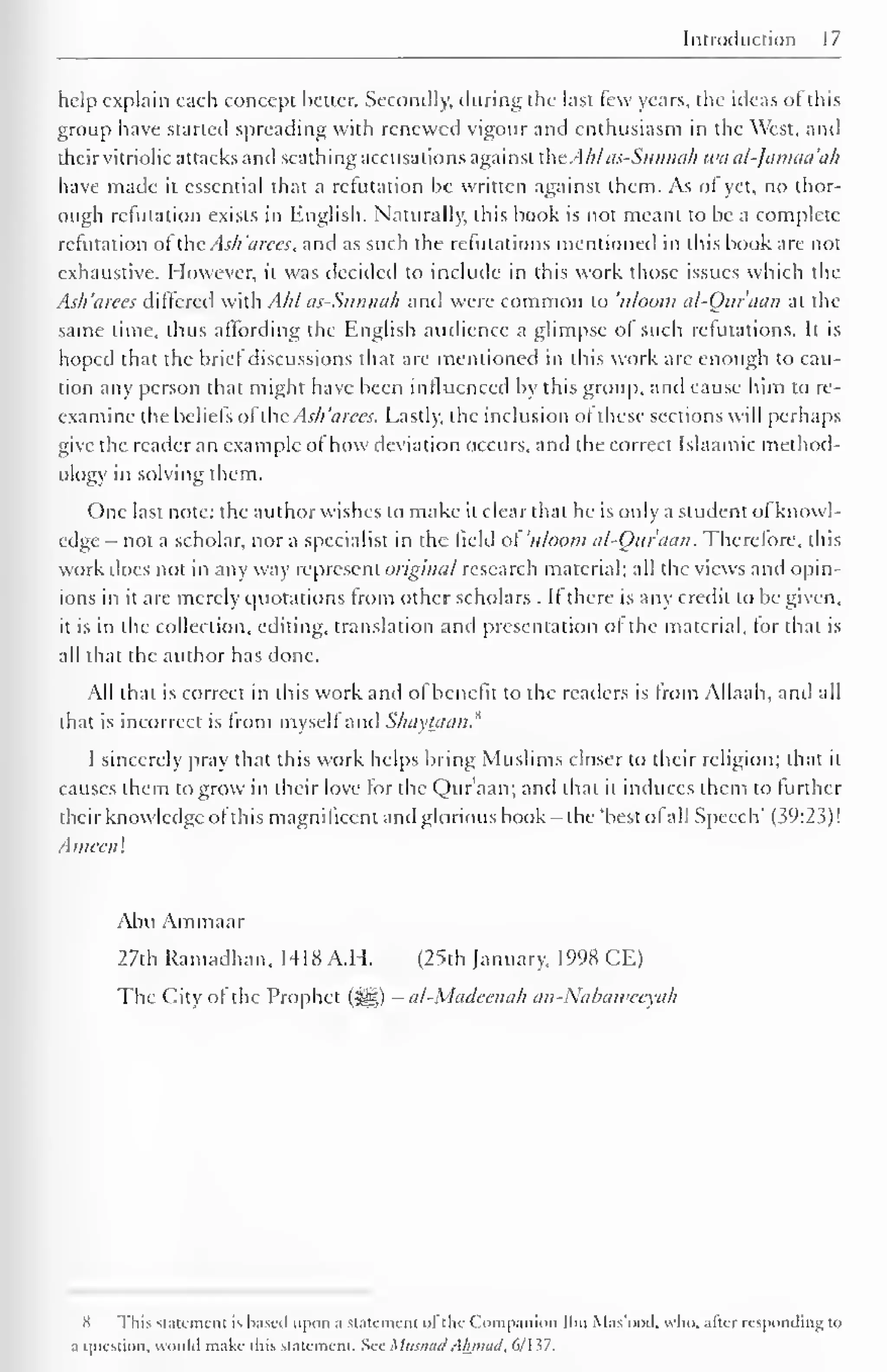 Introduction 17 
help explain each concept better. Secondly, during the last few years, the ideas ofthis 
group have started spreading with renewed vigour and enthusiasm in the West, and 
their vitriolic attacks and scathing accusations against the.Ahlas-Sunnii/i waal-Jamaa'ah 
have made it essential that a refutation be written against them. As or yet, no thor-ough 
refutation exists in English. Naturally, this book is not meant to be a complete 
refutation of the Ash 'aices, and as such the refutations mentioned in this book are not 
exhaustive. However, it was decided to include in this work those issues which the 
Ash'arees differed with Ahl as-Sunnah and were common to uloom al-Our aan at the 
same lime, thus affording the English audience a glimpse of such refutations. It is 
hoped that the brie! discussions that are mentioned in this work are enough to cau-tion 
any person that might have been influenced by this group, and cause him to re-examine 
the beliefs ofthe As/i 'a ices. Lastly, the inclusion of these sections will perhaps 
give the reader an example ofhow deviation occurs, and the correct Islaamic method-ology 
in solving them. 
One last note: the author wishes to make it clear that he is only a student of knowl-edge 
- not a scholar, nor a specialist in the field of 'uloom al-Our aan. Therefore, this 
work does not in any way represent original research material; all the views and opin-ions 
in it are merely quotations from other scholars . If there is any credit to be given, 
it is in the collection, editing, translation and presentation of the material, for that is 
all that the author has done. 
All that is correct in this work and ol benefit to the readers is from Allaah, and all 
that is incorrect is Irom myself and S/iavtaan. 
I sincerely pray that this work helps bring Muslims closer to their religion; that it 
causes them to grow in their love for the Qur'aan; and that it induces them to further 
their knowledge ofthis magnificent ami glorious book -the 'best ofall Speech' (39:23)! 
.1 meen ! 
Abu Ammaar 
27th Ramadhan. 1418 A.I I. (25th January, 1998 CE) 
The City of the Prophet (^§) - al-Madcenah an-Nabaivccxah 
X This Statement is based upon a slatcmcm of the Companion Ibn Mas'ood. who. afar responding to 
a question, would make iliis statement. See MusnadAhmad, 6/137. 
 