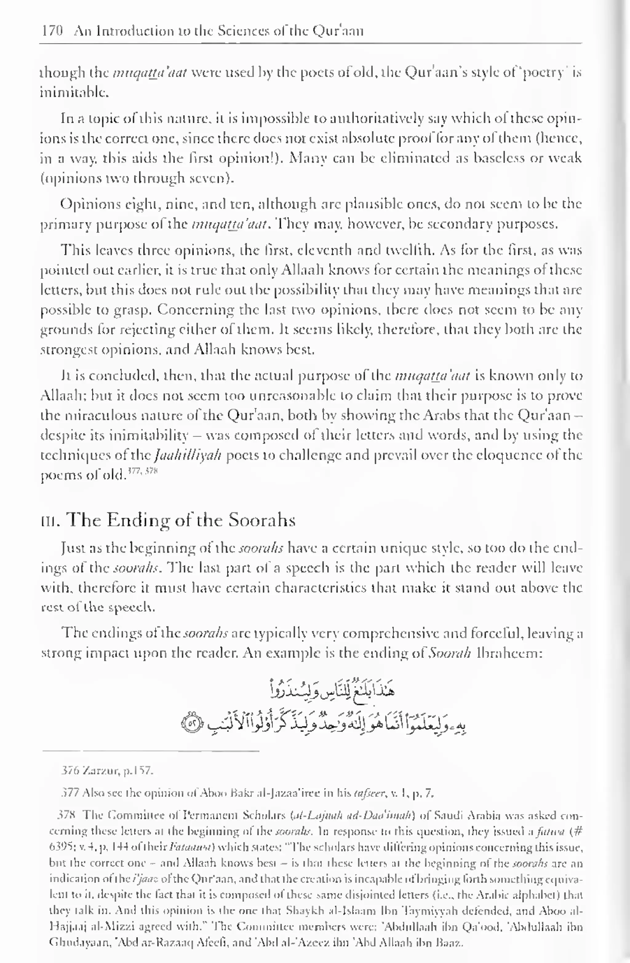 170 An Introduction to the Sciences ofthe Qur'aan 
though the mucjathi'aal were used by the poets of old, the Qur'aan"s style of "poetry' is 
inimitable. 
In a topic of this nature, it is impossible to authoritatively say which ol these opin-ions 
is the correct one, since there (Iocs not exist absolute proof for any ol ihem (hence, 
in a way, this aids the first opinion!). Many can be eliminated as baseless or weak 
(opinions two through seven). 
Opinions eight, nine, and ten, although are plausible ones, do not seem to be the 
primary purpose of the imiqaua'aat. They may, however, be secondary purposes. 
This leaves three opinions, the first, eleventh and twelfth. As lor the first, as was 
pointed out earlier, it is true that only Allaah knows for certain the meanings ol these 
letters, but this does not rule out the possibility that they may have meanings that arc 
possible to grasp. Concerning the last two opinions, there does not seem to be any 
grounds for rejecting either o! them. It seems likely, therelore, that they both are the 
strongest opinions, and Allaah knows best. 
It is concluded, then, that the actual purpose ol the mttqatta'aat is known only to 
Allaah; but it does not seem too unreasonable to claim that their purpose is to prove 
the miraculous nature of the Qur'aan, both by showing the Arabs that the Qur'aan - 
despite its inimitability - was composed of their letters and words, and by using the 
techniques of the JaahiUiyah poets to challenge and prevail over the eloquence of the 
poems oldld. 177'"8 
III. The Ending of the Soorahs 
Just as the beginning of the soorahs have a certain unique style, so too do the end-ings 
of the soorahs. The last part of a speech is the part which the reader will leave 
with, therefore it must have certain characteristics that make it stand out above the 
rcstot the speech. 
The endings of the soorahs arc typically very comprehensive and forceful, leaving a 
strong impact upon the reader. An example is the ending oi'Soorah Ibrahcem: 
376 /.arzur, p. I S7. 
377 Also sec die opinion of Aboo Bakr al-Jazaa'irce in his lafscer, v. I, p. 7. 
378 Tin- Committee ol Permanent Scholars (al-Lajnah ad-Daa'imah) of Saudi Arabia was asked con-cerning 
these letters ai the beginning ol the soorahs. In response k> ibis question, they issued a faiwa (# 
6395; v. -I. p. 144 oflhcir/'iz/tMnw) which Males: "The scholars have differing opinions concerning this issue, 
but the correct one - and Allaah knows best - is thai these letters ai the beginning of the soorahs are an 
indication ol the/yiwe ol the Qur'aan. and that the creation is incapable of bringing forth Mmiclhingequiva-lent 
to it, despite the laci that it is composed ol these same disjointed letters (i.e.. the Arabic alphabet) that 
they talk in. And ibis opinion is the one thai Shaykh al-lslaam lbn Tayniiyyah defended, and Aboo al- 
I lajjaaj al-Mizzi agreed with." The Committee members were: 'Abdullaah ibn Qa'ood. 'Abdullaah ibn 
Ghudayaan, 'Abd ar-Razaaq Afeeii, and 'Abd al-'Azeez ibn 'Abd Allaah ibn Baaz. 
 