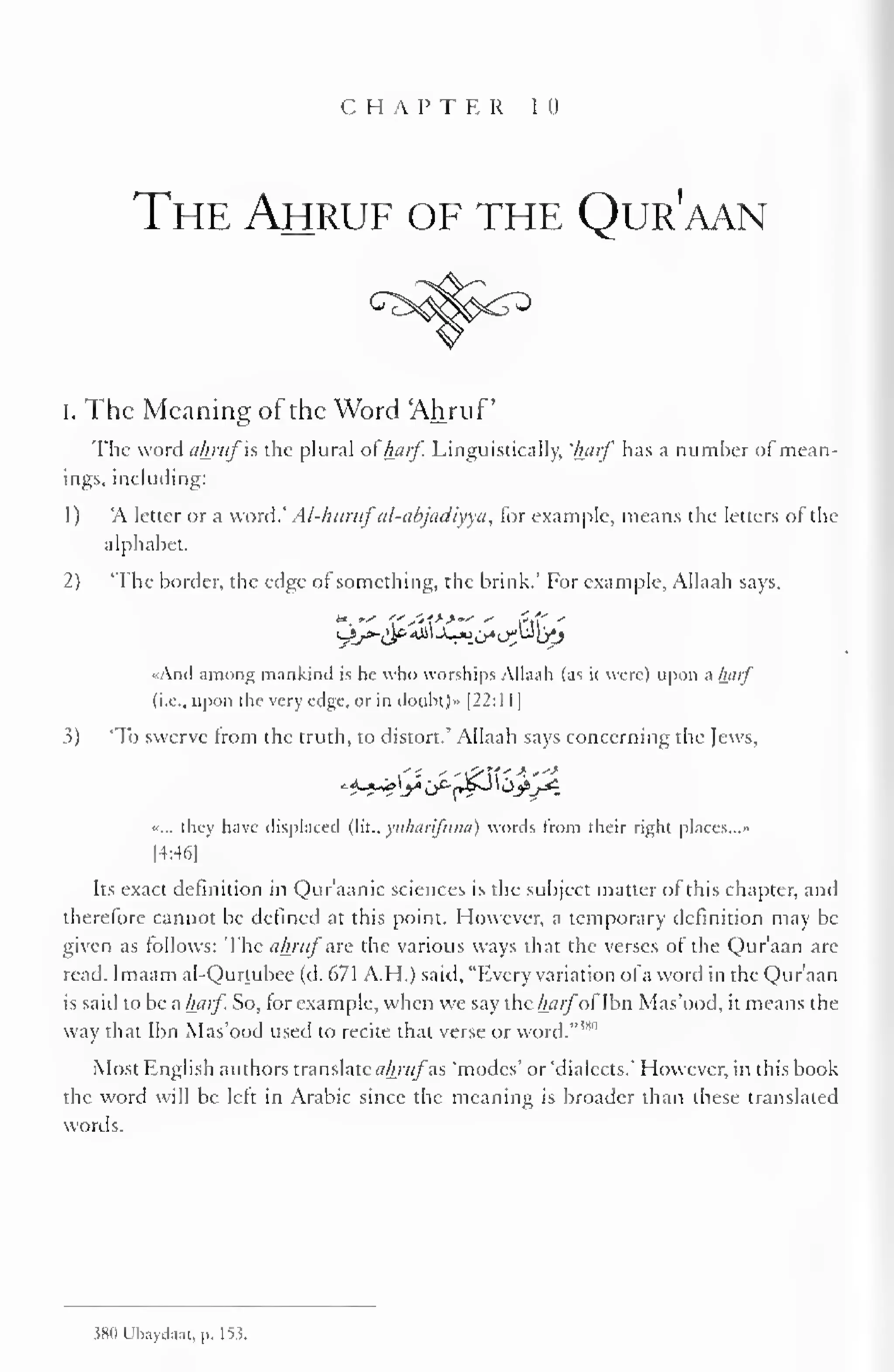 CHAPTER 1 (I 
The Ahruf of the Qur'aan 
i. The Meaning of the Word 'Ahruf 
The word akrufis the plural ofharf. Linguistically, 'half has a number of mean-ings, 
including: 
1 
) 
A letter or a word.' Al-hurufal-abjadiyya, for example, means the letters of the 
alphabet. 
2) 'The border, the edge of something, the brink.' For example, Allaah says, 
«Ancl among mankind is he who worships Allaah (as it were) upon a half 
(i.e., upon the very edge, or in doubt)» |22:1 1 
1 
3) To swerve from the truth, to distort.' Allaah says concerning the Jews, 
^<L*_*5 
«... they have displaced (lit., yitharifutia) words from their right places..." 
14:46) 
Its exact definition in Qur'aanic sciences is the subject matter of this chapter, and 
therefore cannot be defined at this point. However, a temporary definition may be 
given as follows: The ahrufare the various ways that the verses of the Qur'aan arc 
read. Imaam al-Qurtubee (d. 671 A.H.) said, "Every variation ofa word in the Qur'aan 
is said to be a harf. So, for example, when we say the harfofIbn Mas'ood, it means the 
way that Ibn Mas'ood used to recite that verse or word."""1 
Most English authors translate ahrufas 'modes' or 'dialects.' However, in this book 
the word will be left in Arabic since the meaning is broader than these translated 
words. 
380 Ubayda.it. p. 153. 
 