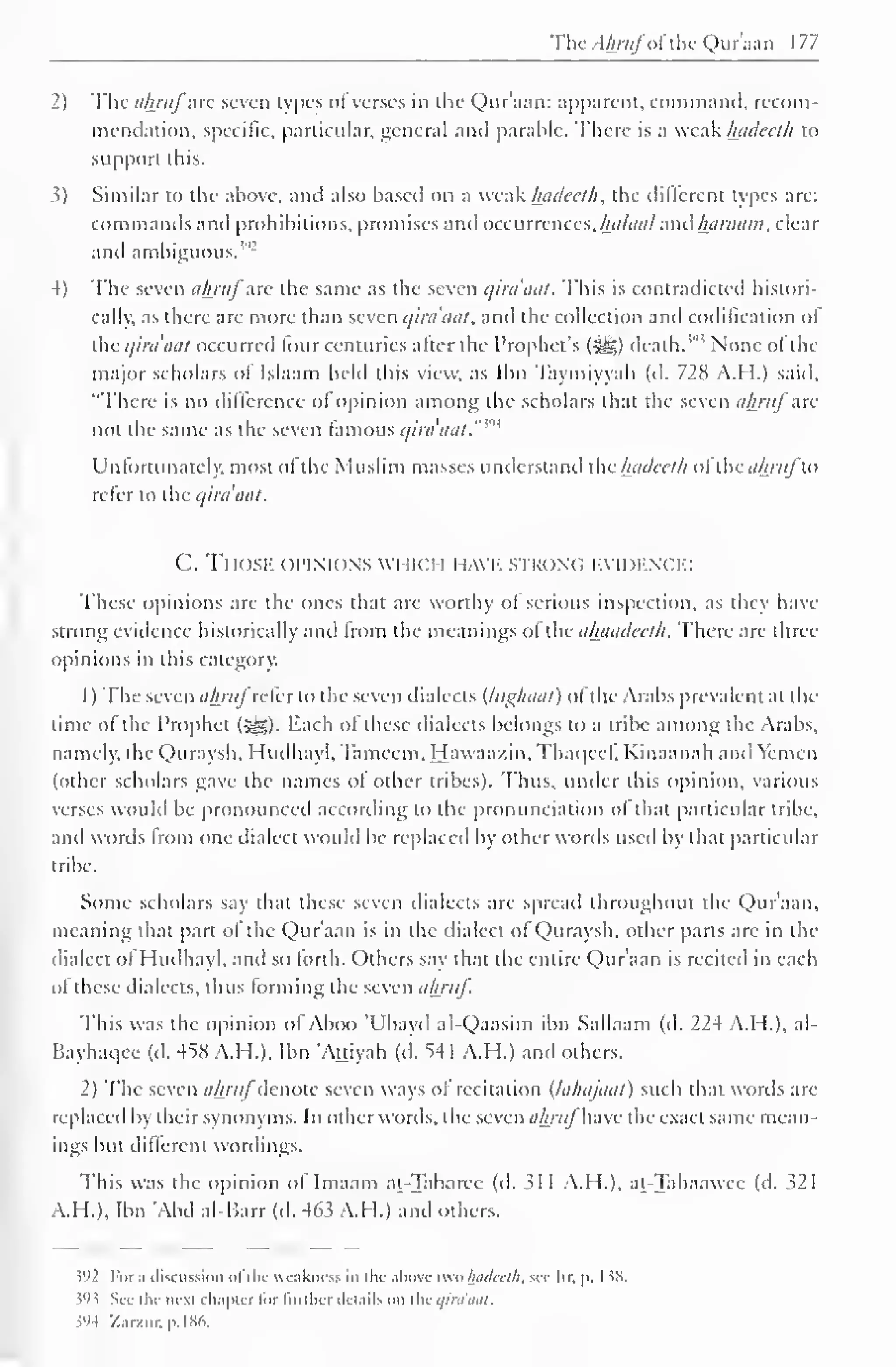 TheAhrufofthe Qur'aan 177 
2) The ahruf arc seven types ofverses in the Qur'aan: apparent, command, recom-mendation, 
specific, particular, general and parable. There is a weak luideeth to 
support this. 
?) Similar to the above, and also based on a weak hadeeth, the different types are: 
commands and prohibitions, promises and occurrences, Ihtlaul ami haraatn, clear 
and ambiguous. 
4) The seven ahruf are the same as the seven qira'aat. This is contradicted histori-cally, 
as there are more than seven qira'aat* and the collection and codification of 
the qira'aat occurred lour centuries alter the Prophet's (-gj) death.'"' None of the 
major scholars of Islaam held this view, as Ibn Taymiyvah (d. 728 A.H.) said, 
"There is no difference ol opinion among the scholars that the seven ahruf arc 
not the same as the seven famous qira'aal."m 
Unfortunately, most of the Muslim masses understand ihc hadeeth oi'ihc ahrufu> 
refer to the qira'aat. 
C. Tl fOSE OPINIONS WHICH HAVE strong evidence: 
These opinions are the ones that are worthy ot serious inspection, as they have 
strong evidence historically and Imm the meanings ol the ahandedh. There are three 
opinions in this category. 
1 
) 
The seven ahrufrcicr to the seven dialects (lughaat) of the Arabs prevalent at the 
time of the Prophet (3^5). Each of these dialects belongs to a tribe among the Arabs, 
namely, the Quraysh, Huilhayl, Tameem. Hawaazin, Thaqccf, Kinaanah and Yemen 
(other scholars gave the names ol other tribes). Thus, under this opinion, various 
verses would be pronounced according to the pronunciation of that particular tribe, 
and words from one dialect would be replaced by other words used by that particular 
tribe. 
Some scholars say that these seven dialects are spread throughout the Qur'aan, 
meaning that part ot the Qur'aan is in the dialect of Quraysh, other parts are in the 
dialect ofHudhayl, and so forth. Others say that the entire Qur'aan is reciteil in each 
ol these dialects, thus forming the seven ahruf. 
This was the opinion ol Aboo 'Ubavd al-Qaasim ibn Sallaam (d. 224 A.H.), al- 
Bayhaqee (d. 45S A.H.). Ibn 'Attiyah (d. 54 1 A.H.) and others. 
2) The seven ahrufdenote seven ways ol recitation (lahajaat) such that words are 
replaced by their synonyms. In other words, the scxcnulmtj have the exact same mean-ings 
but different wordings. 
This was the opinion ol Imaam at-Tabarec (d. >1 I A.I I.). at-Tahaawee (d. 321 
A.H.), Ibn 'Abd al-Barr (d. 463 A.H.) and others. 
$92 For ;> discussion ofthe weakness in the above two InuUnli, sec Itr. p. 1 38. 
}93 Sec the next chapter for further details on the qira'aat. 
$94 /...rzur. p. 1 86. 
 