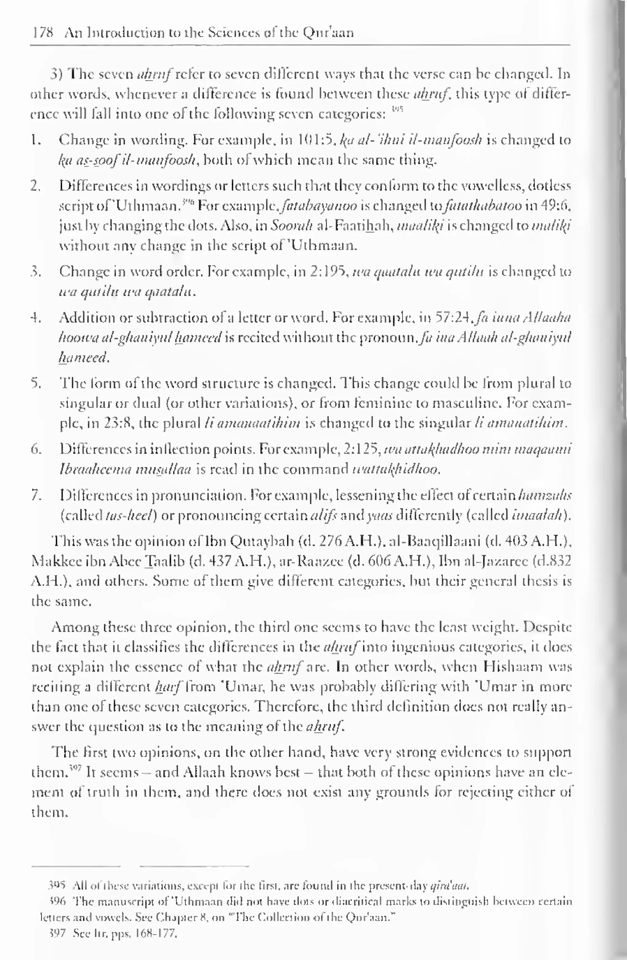 178 An Ininuliiction to the Sciences "I the- Quraan 
3) The seven tihritf refer to seven different ways thai the verse can he changed. In 
other words, whenever a difference is found between these almif, this type of differ-ence 
will fall into one of the following seven categories: 
1 . Change in wording. For example, in 10 1 :5, /(</ al- 'i/ini il-manfoosh is changed to 
ka as-spof il-manfoosh , both ol which mean the same thing. 
1. Differences in wordings or letters such that they conform to the vowelless, dotless 
script of'Uthmaan. 1 '" For example, fatabiiyanoo is changed xafatathabatoo in 49:6, 
just by changing the dots. Also, in Soorah al-Faatihah, madliki is changed to nuilil{i 
without any change in the script of'Uthmaan. 
3. Change in word order. For example, in 2: 195, wa qaatalu wa qutilit is changed to 
wa i! iin Iit wa qaatalu. 
4. Addition or subtraction of a letter or word. For example, in 57:24.Ja inna Alhiaha 
hoowa al-gkaniyulhatnecd is recited without the pronoun,^/ inaAllaah al-ghaniyul 
hameed. 
5. The form of the word structure is changed. This change could be from plural to 
singular or dual (or other variations), or from feminine to masculine. For exam-ple, 
in 23:8, the plural li amanaatihim is changed to the singular// amanatihim. 
6. Differences in inflection points. For example, 2:125, wa attakjuxdhoo mini maqaami 
Ibraaheema musallaa is read in the command wattakhidhoo. 
7. I )if ferences in pronunciation. For example, lessening the effect ofcertain hamzahs 
(called tas-hcci) or pronouncing certain atifs andyaas differently (called imaalak). 
This was the opinion ofIbn Qutaybah (d. 276 A.H.), al-Baaqillaani (d. 403 A.H.), 
Makkcc ibn Abee Taalib (d. 437 A.H.), ar-Raa/cc (d. 606 A.H.), Ibn al-Jazaree (d.832 
A.I I.), and others. Some of them give different categories, but their general thesis is 
the same. 
Among these three opinion, the third one seems to have the least weight. Despite 
the fact that it classifies the differences in theaArw/intO ingenious categories, it does 
not explain the essence of what the ahrttfarc. In other words, when Flishaam was 
reciting a different harf from 'Umar, he was probably differing with 'Umar in more 
than one ol these seven categories. Therefore, the third definition does not really an-swer 
the question as to the meaning of the ahruf. 
The first two opinions, on the other hand, have very strong evidences to support 
them.''1 
It seems - and Allaah knows best - that both ot these opinions have an ele-ment 
of truth in them, anil there does not exist any grounds for rejecting cither of 
them. 
595 All ol these variations, except lor the first, are found in ihc present-day qiraaat. 
>% The manuscript "I T'thmaau iliil not have .lots or diacritical marks tn distinguish between certain 
letters and vowels. See Chapter H. on 'The Collection ol the Qur'aan." 
.597 See Itr. pps. 168-177. 
 