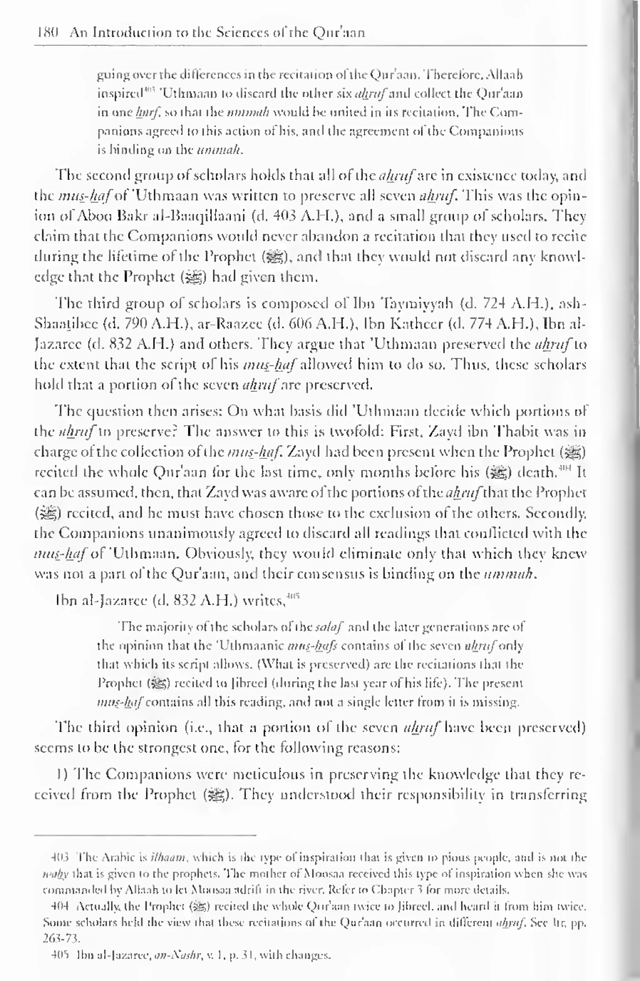 180 An Introduction to the Sciences of the Qur'aan 
guing over the differences in the recitation ol the Qur'aan. Therefore, Allaah 
inspired 4'" 'Uthmaan to discard the other six ahruj and collect the Qur'aan 
in one luirj. so thai the iimmah would he united in its recitation. The Com-panions 
agreed to this action of his. and the agreement ol the Companions 
is binding on the ummah. 
The second group of scholars holds thai all ofthe ahrufzk in existence today, anil 
the mus?hpfoi 'Uthmaan was written to preserve all seven ahruf. This was the opin-ion 
ofAboo Bakr al-Baai|illaani (d. 403 A.H.), and a small group of scholars. They 
claim that the Companions would never abandon a recitation that they used to recite 
during the lifetime of the Prophet (^g). anil thai they would not discard any knowl-edge 
that the Prophet (^g) had given them. 
The third group of scholars is composed ol Ilin Taymiyyah (d. 724 A.H.), ash- 
Shaatibee (d. 790 A.H.), ar-Raazee (d. 606 A.H.), Ibn Katheer (d. 774 A.H.), Ibn al- 
Jazarcc (d. 832 A.H.) anil others. They argue that 'Uthmaan preserved the ahruj to 
the extent that the script of his mug-hafallowed him to do so. Thus, these scholars 
hold that a portion ol the seven ahruf arc preserved. 
The question then arises: On what basis did 'Uthmaan decide which portions of 
the ahruf to preserver The answer to this is twofold: First, Zayd ibn Thabit was in 
charge ol the collection ol the mus-haf. Zayd had been present when the Prophet ($g£) 
recited the whole Qur'aan for the last time, only months before his ($g) death/"4 
It 
can lie assumed, then, that Zayd was aware ol the portions ol thc</A/7//~that the Prophet 
(5^g) recited, and he must have chosen those to the exclusion ol the others. Secondly, 
the Companions unanimously agreed to discard all readings that conflicted with the 
mus-haf of 'Uthmaan. Obviously, they would eliminate only that which they knew 
was not a part ol the Qur'aan, and their consensus is binding on the ummah. 
Ibn al-Jazarcc (d. 832 A.H.) writes, 
4'* 
The majority ofthe scholars ol the .../A// and the later generations are ol 
the opinion that the 'Uthmaanic mus-hafs contains ol the seven ahruf only 
thai which its script allows. (What is preserved) are the recitations that the 
I'rophel (5S>) recited lo [ibrccl (during the las! year ol his lite). The present 
mus-hafcontains all this reading, and not a single letter from it is missing. 
The third opinion (i.e., that a portion of the seven ahruf Uic been preserved) 
seems to be the strongest one, tor the following reasons: 
1) The Companions were meticulous in preserving the knowledge that they re-ceived 
from the Prophet ($g). They understood their responsibility in transferring 
403 The Arabic is Milium, which is the type of inspiration that is given to pious people, and is not the 
waliy thai is given to the prophets. The mother of Moosaa received this type ol inspiration when she was 
commanded by Allaah to lei Moosaa adrifi in the river. Refer to Chapter s for more details. 
404 Actually, the I'rophel (Sg) recited the whole Qur'aan twice to Jibreel, anil heard it from him twice. 
Some scholars held the view thai these recilalions of the Qur'aan occurred in different uhmf. See It r. pp. 
263-73-. 
4(15 Ibn al-la/aree. an-Noshr, v. 1. p. 31. with changes. 
 