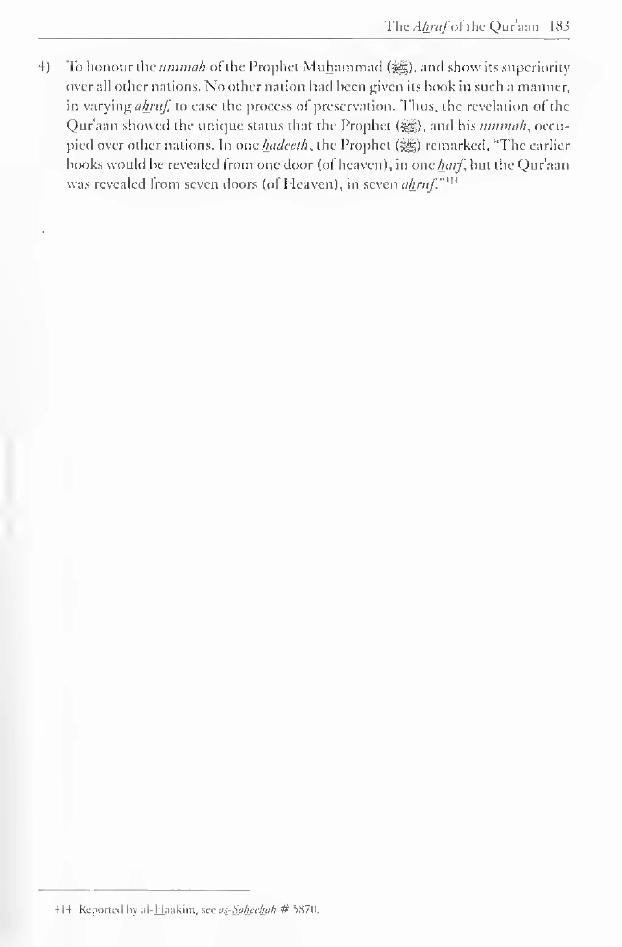 The A/pitfofthe Qur'aan 183 
4) To honour the uminah oi the Prophet Muhammad {?£?,), anil show its superiority 
overall other nations. No other nation hail heen given its hook in such a manner, 
in varying ahruf, to ease the process of preservation. Thus, the revelation of the 
Qur'aan showed the unique status that the Prophet (%£,). and his umnnih, occu-pied 
over other nations. In one hadeeth, the Prophet ($^) remarked. "The earlier 
books would be revealed from one door (of heaven), in one harf, but the Qur'aan 
was revealed from seven doors (ol Heaven), in seven ahruf.""' 
il-4 Kc |»<>rn.il In ill l.i.ikim. w us-S.i/in/hi/i # iS7D, 
 