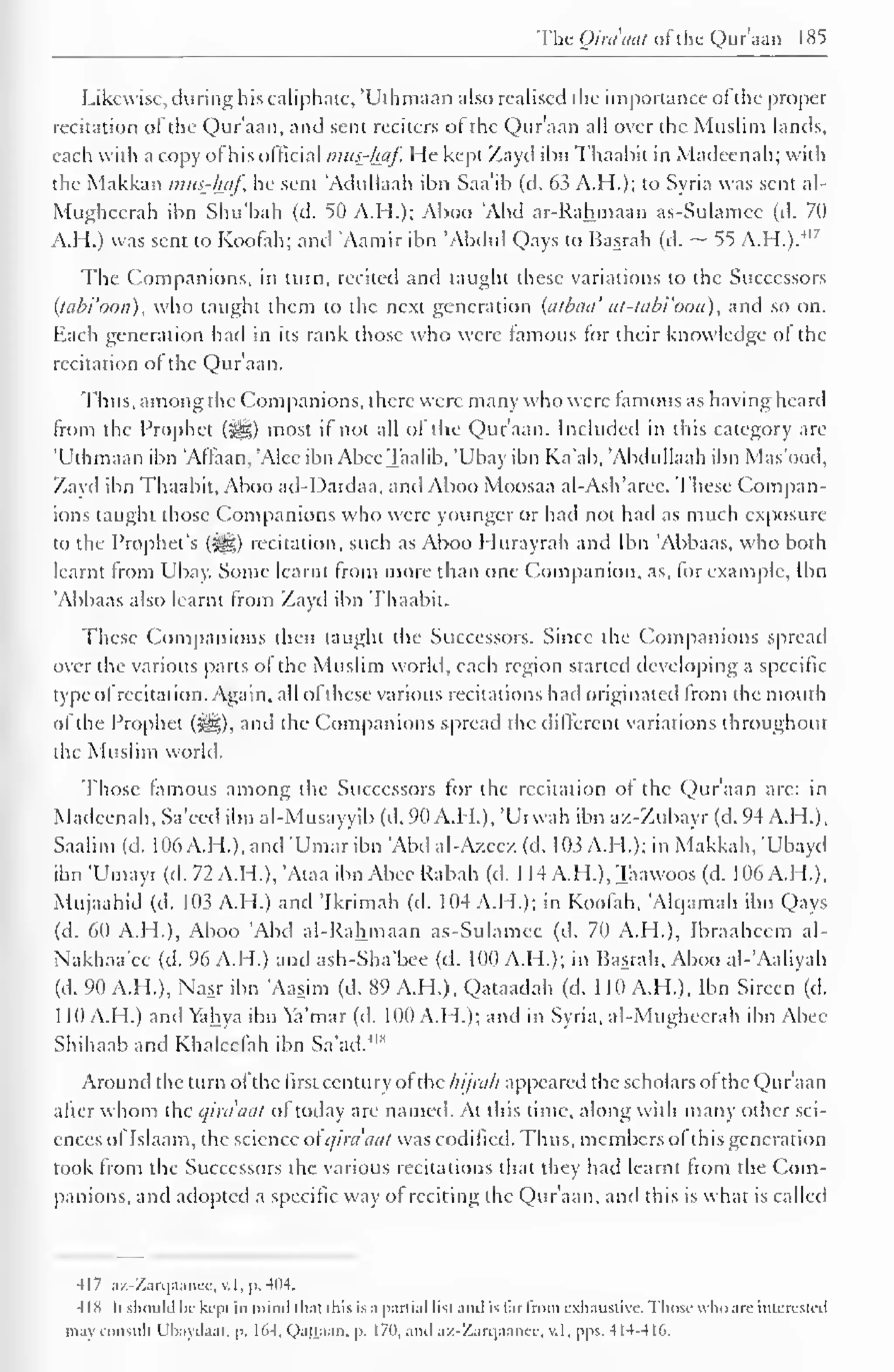 The Qiraaat ofthe Qur'aan 185 
Likewise, during his caliphate, 'Uthmaan also realised the importance ofthe proper 
recitation of the Qur'aan, and sent reciters ot the Qur'aan all over the Muslim lands, 
each with a copy ofhis official mus-fwf. He kept Zayd ibn Thaabit in Madcenah; with 
the Makkan mus-haf, he sent 'Adullaah ibn Saa'ib (d. 63 A.H.); to Syria was sent al- 
Mughcerah ibn Shu'bah (d. 50 A.H.); Aboo 'Abd ar-Rahmaan as-Sulamee (d. 70 
AH.) was sent to Koofah; and Aamir ibn 'Abdul Qays to Basrah (d. ~ 55 A.H.)."" 7 
The Companions, in turn, recited and taught these variations to the Successors 
(tabi'oon), who taught them to the next generation (atbaa' at-tabi'oon), and so on. 
Each generation had in its rank those who were famous tor their knowledge ol the 
recitation of the Qur'aan. 
Thus, among the Companions, there were many who were famous as having heard 
from the Prophet (^) most if not all of the Qur'aan. Included in this category are 
'Uthmaan ibn 'Affaan, 'Alec ibn AbccTaalib, 'Ubay ibn Ka'ab, 'Ahdullaah ibn Mas'ood, 
Zayd ibn Thaabit, Aboo ad-Dardaa, and Aboo Moosaa al-Ash'arce. These Compan-ions 
taught those Companions who were younger or had not had as much exposure 
to the Prophet's (^g) recitation, such as .Aboo I lurayrah anil Ibn Abbaas, who both 
learnt from Ubay. Some learnt from more than one Companion, as, for example, Ibn 
'Abbaas also learnt from Zayd ibn Thaabit. 
These Companions then taught the Successors. Since the Companions spread 
over the various parts of the Muslim world, each region started developing a specific 
type ofrecitation. Again, all ofthese various recitations had originated from the mouth 
ol the Prophet (^g), and the Companions spread the different variations throughout 
the Muslim world. 
Those famous among the Successors for the recitation of the Qur'aan are: in 
Madcenah, Sa'eed ibn al-Musayyib (d. 90 A.H.), 'Urwah ibn az-Zubayr (d. 94 A.H.), 
Saalim (d. 106 A.H. ), and "Umar ibn Abd al-Azeez (d. 103 A.M.); in Makkah, 'Ubayd 
ibn 'Umayr(d.72A.H.),'Ataa ibnAbeeRabah (d. 1 14 A.H.),Taawoos (d. 106A.H.), 
Mujaahid (d. 103 A.H.) and 'Ikrimah (d. 104 A.H.); in Koofah, Alqamah ibn Qays 
(d. 60 A.H.), Aboo 'Abd al-Rahmaan as-Sulamee (d. 70 A.H.), Ibraaheem al- 
Nakhaa'ee (d. 96 A.H.) and ash-Sha'bee (d. 100 A.H.); in Basrah, Aboo al-'Aaliyah 
(d. 90 A.H.), Nasr ibn 'Aasim (d. 89 A.H.), Qataadah (d. 110 A.H.), Ibn Sirecn (d. 
1 10 A.H.) and Vahya ibn Ya'mar (d. 100 A.H. ); and in Syria, al-Mughcerah ibn Abee 
Shihaab and Khaleelah ibn Sa'ad. 
Around the turn ofthe first century of the hijrah appeared the scholars of the Qur'aan 
after whom the qiraaat of today are named. At this time, along with many other sci-ences 
ol Islaam, the science of qira'aat was codified. Thus, members ol this generation 
took from the Successors the various recitations that they had learnt from the Com-panions, 
and adopted a specific way ol reciting the Qur'aan, and this is what is called 
417 az-Zarqaance, v. 1. 1>. 404. 
IIS h should be kepi in mind that this is a partial list anil is farfrom exhaustive. Those who arc intcrcstci 
may consult Ubaydaai. p. 161, Qajjaan, p. 170, and az-Zarqaance, v.l, pps. 414-416. 
 