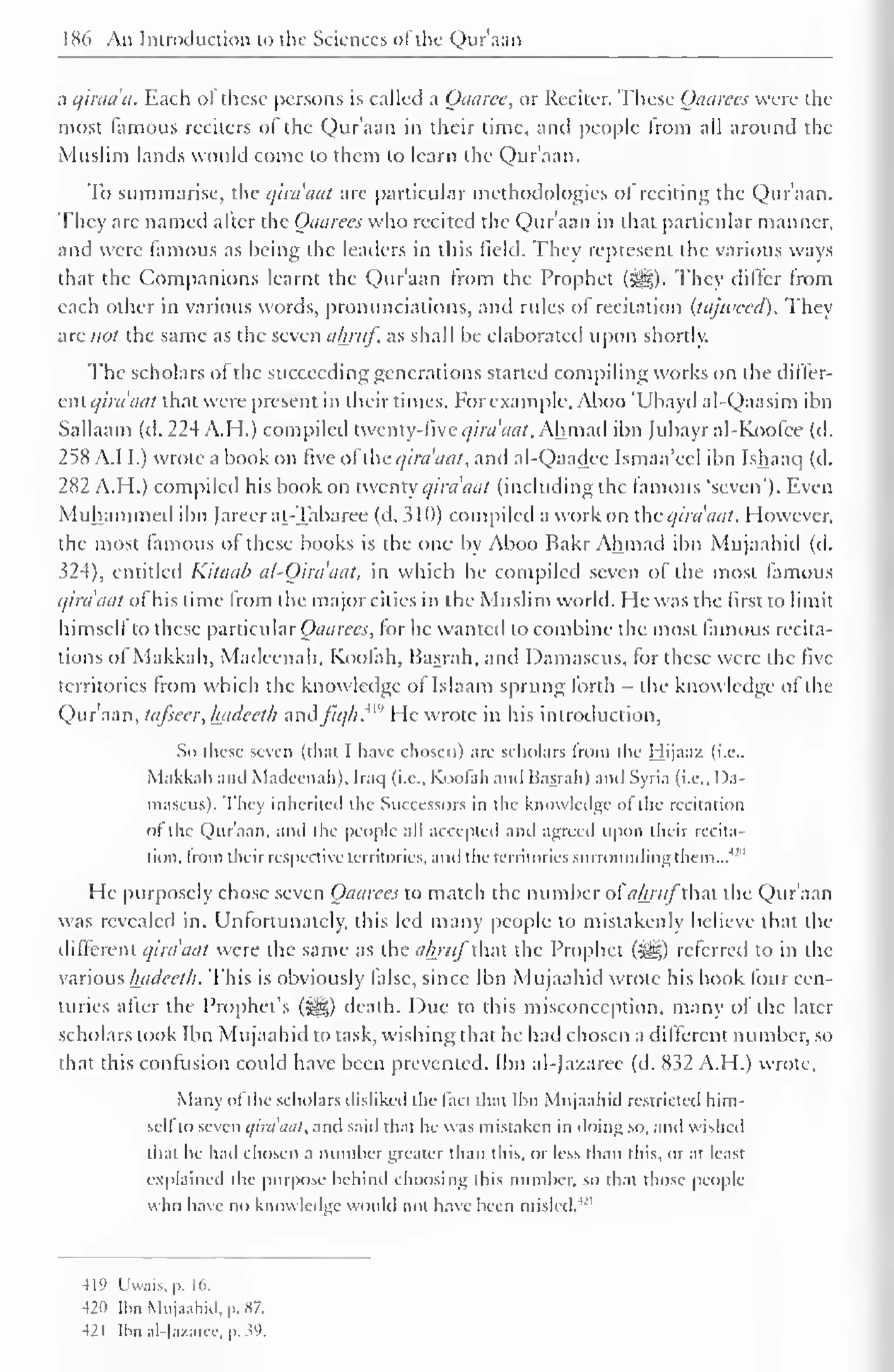 186 An Introduction to the Sciences of the Qur'aan 
a qiraa'a. Each of these persons is called a Oaarce, or Reciter. These Qaarees were the 
most famous reciters of the Qur'aan in their time, and people from all around the 
Muslim lands would come to them to learn the Qur'aan. 
To summarise, the qua ant are particular methodologies of reciting the Quraan. 
They arc named alter the Qaarees who recited the Qur'aan in that particular manner, 
and were famous as being the leaders in this field. They represent the various ways 
that the Companions learnt the Q)ur'aan from the Prophet (^§). They dilter from 
each other in various words, pronunciations, and rules of recitation (tajtveed). They 
are not the same as the seven almif as shall be elaborated upon shortly. 
The scholars of the succeeding generations started compiling works on the differ-cniqira'aat 
that were present in their times. For example, Aboo 'Ubayd al-Qaasim ibn 
Saliaam (d. 224 A. H.) compiled twenty-five qira'aat. Ah mad ibn Jubayral-Koolce (d. 
258 A.M.) wrote a book on five of the qira'aat, and al-Qaadee Ismaa'eel ibn Ishaaq (d. 
282 A.H.) compiled his book on twenty qira'aat (including the famous 'seven'). Even 
Muhammed ibn Jareerat-Tabaree (d. 310) compiled a work on the qira'aat. However, 
the most famous of these books is the one by Aboo Bakr Ahmad ibn Mujaahid (d. 
324), entitled Kitaab al-Oira'aat, in which he compiled seven of the most famous 
qua aat of his time from the major cities in the Muslim world. He was the first to limit 
himseli to these particular Qaarees, for he wanted to combine the most famous recita-tions 
ol Makkah, Madecnah, Koofah, Basrah, and Damascus, for these were the five 
territories from which the knowledge oi Islaam sprung forth - the knowledge ol the 
Qur'aan, tafsecr, hadceth aadfiqh. He wrote in his introduction, 
So these seven (that I have chosen) are scholars from the Hijaaz (i.e.. 
Makkah ami Mailecnah). Iraq (i.e.. Koofah and Basrah) and Syria (i.e., Da-mascus). 
They inherited the Successors in the knowledge of the recitation 
ol the Qur'aan. and the people all accepted and agreed upon their recita-tion, 
from their respective territories, and the territories surrounding them...'"" 
1 
He purposely chose seven Qaarees to match the number ofa&ra/that the Qur'aan 
was revealed in. Unfortunately, this led many people to mistakenly believe that the 
different qira'aat were the same as the ahruf that the Prophet (Jgg) referred to in the 
various hadecth. This is obviously lalsc, since Ibn Mujaahid wrote his book four cen-turies 
after the Prophet's (S&,) death. Due to this misconception, many of the later 
scholars took Ibn Mujaahid to task, wishing that he had chosen a different number, so 
that this confusion could have been prevented. Ibn al-Jazaree (d. 832 A.H.) wrote. 
Many ofthe scholars disliked the fact that Ibn Mujaahid restricted him-seli 
to seven i/ini'tiul, and said that he was mistaken in doing so, and wished 
that he had chosen a number greater than this, or less than this, oral least 
explained the purpose behind choosing this number, so that those people 
who have no knowledge would not have been misled.4" 
-119 Uwais.p. 16. 
421) Ibn Mujaahid, p. *7. 
-121 [bn al-Jazarce, p. V). 
 