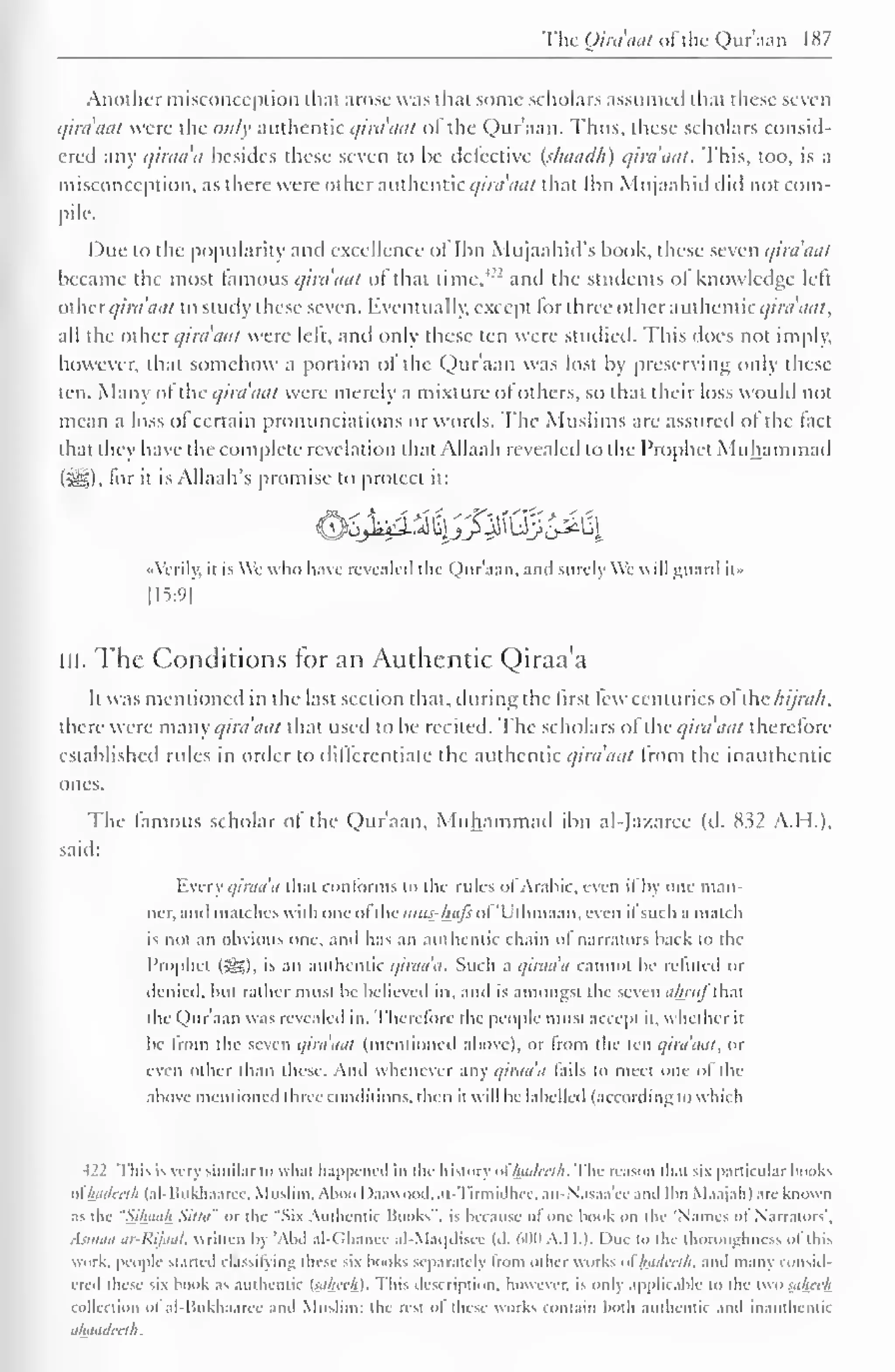 The Qim'aat ofthe Qur'aan 187 
. 
Another misconception that arose was that some scholars assumed that these seven 
qim'aat were the ow/y authentic qiraaat of the Qur'aan. Thus, these scholars consid-ered 
any qiraa'a besides these seven to be detective (shaadh) qim'aat. This, too, is a 
misconception, as there were other authentic qiraaat thai Ibn Mujaahid did not com-pile. 
Due to the popularity and excellence ol Ibn Mujaahid's book, these seven qim'aat 
became the most famous qiraaat ol that time, and the students ol knowledge lelt 
Otherqim'aat to study these seven. Eventually, except for three other authentic qim'aat, 
all the other qim'mit were lelt. and only these ten were studied. This does not imply, 
however, that somehow a portion ol the Qur'aan was lost by preserving only these 
ten. Many of the qiraaat were merely a mixture of others, so that their loss would not 
mean a loss ot certain pronunciations or words. The Muslims are assured ol the tact 
that they have the complete revelation that Allaah revealed to the Prophet Muhammad 
(i^), lor it is Allaah's promise to protect it: 
OjM-^Ij^Ux^I 
«Verily, it is We who have revealed the Quraan, and surely VVc will guard it" 
[15:9] 
III. The Conditions for an Authentic Qiraa'a 
It was mentioned in the last section that, during the first leu centuries ol ihc /iijra/i. 
there were many qim'aat that used to be recited. The scholars ot the qim'aat therefore 
established rules in order to differentiate the authentic qiraaat from the unauthentic 
ones. 
The famous scholar of the Qur'aan, Muhammad ibn al-Ja/.aree (d. 832 A.H.). 
said: 
Every qiraa'a that conforms to the rules of Arabic, even if by one man-ner, 
and matches with one ol the mus-htijs ol Uthmaan, even il such a match 
is not an obvious one. and has an authentic chain ol narrators back to the 
Prophet (Sg), is an authentic qiraa'a. Such a qiraa'a cannot be refuted or 
denied, but rather must be believed in. and is amongst the seven ahrnl that 
the Qur'aan was revealed in. Therefore the people must accept it, whether it 
be from the seven qiraaat (mentioned above), or from the ten qiraaat, or 
even other than these. And whenever any qiraa'a fails to meet one of the 
above mentioned three conditions, then it will be labelled (according low Inch 
122 This is very similar to what happened in the history ol luiilcrlh. The reason dial six particular books 
oihadceth (al-Bukhaaree, Muslim, Aboo I >aawGod,at-Tirmidhee. an-N'asaa'cc and Ibn Maajah) are known 
as die "Silhuih Sitta" or the "Six Authentic Books", is because ol one book on the Names ol Narrators', 
Asmaa ar-Rijaat, written by 'Abd al-Ghance al-Maqdiscc (<l. win A.I I.). I hie to the thoroughness of this 
work, people started classifying these six books separately from other works ot Inidcclh, and many consid-ered 
these six hook as authentic t-Li/itc/n. This description, however, is only applicable to the twosahcefi 
collection ol al-Bukhaarcc and Muslim; the rest ol these works contain both authentic and inaulhcntic 
ahaadceth 
 
