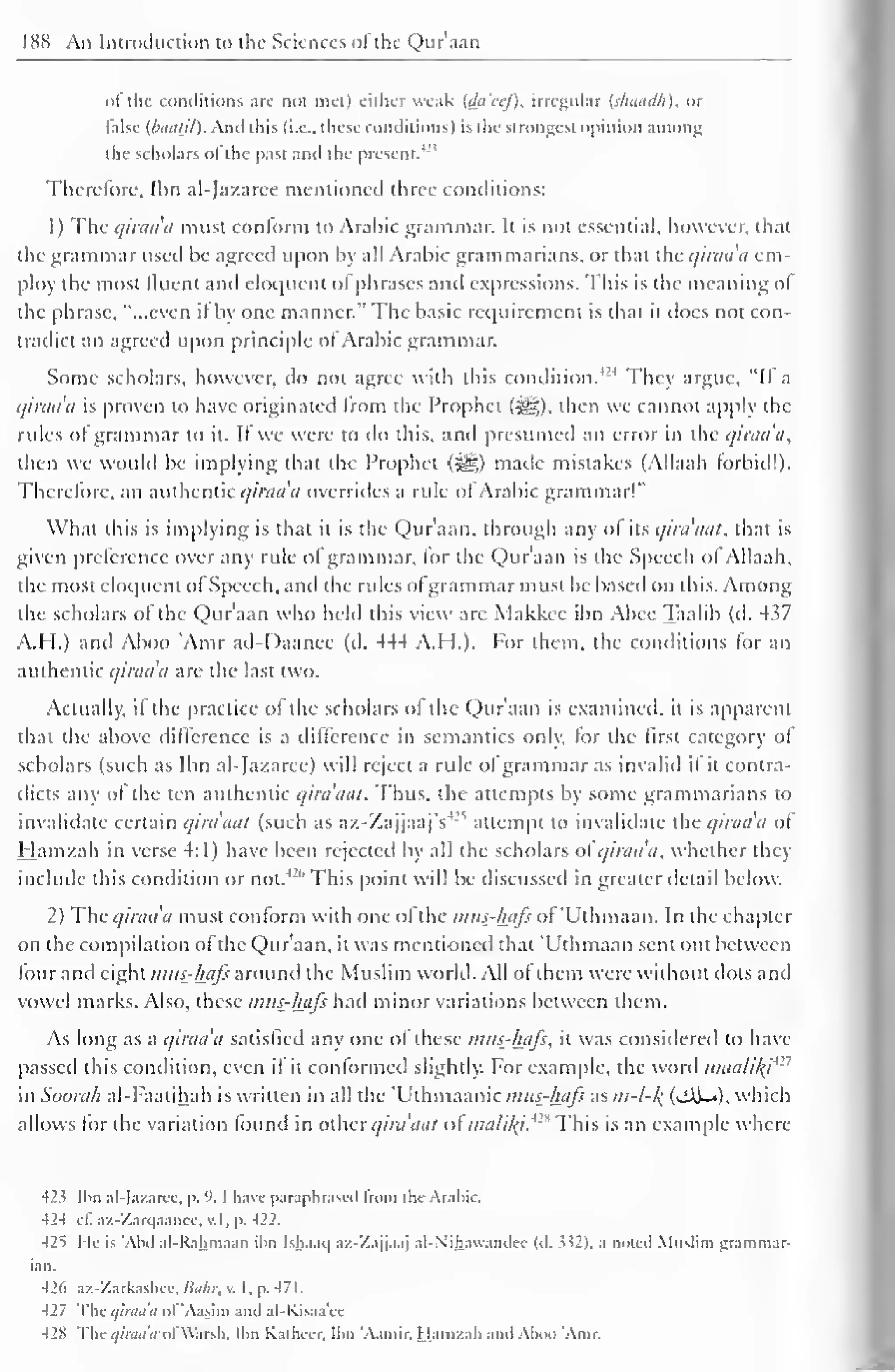 188 An Introduction to the Sciences of the Qur'aan 
of the conditions arc not met) either weak {da'eef), irregular {shaadh), or 
false {baatil). And this (i.e.. these conditions) is the strongest opinion among 
and '' 
the scholars of the past the present. 1 
Therefore, Ihn al-Jazaree mentioned three conditions: 
1 
) 
The qiraa'a must conform to Arabic grammar. It is not essential, however, that 
the grammar used be agreed upon by all Arabic grammarians, or that the qiraa'a em-ploy 
the most fluent and eloquent of phrases and expressions. This is the meaning ol 
the phrase, "...even it by one manner." The basic requirement is that it does not con-tradict 
an agreed upon principle ol Arabic grammar. 
Some scholars, however, do not agree with this condition.424 They argue, "II a 
qiraa'a is proven to have originated Irom the Prophet (^). then we cannot apply the 
rules of grammar to it. If we were to do this, and presumed an error in the qiraa'a, 
then we would be implying that the Prophet (-^g) made mistakes (Allaah forbid!). 
Therefore, an authentic qiraa a overrides a rule ol Arabic grammar!" 
What this is implying is that it is the Qur'aan, through any of its qira'aat, that is 
given preference over any rule of grammar, for the Qur'aan is the Speech ol Allaah, 
the most eloquent of Speech, and the rules ofgrammar must be based on this. Among 
the scholars ol the Qur'aan who held this view are Makkcc ibn Abee Taalib (d. 437 
A.H.) and Aboo 'Amr ad-Daanee (d. 444 A.H.). For them, the conditions for an 
authentic qiraa'a are the last two. 
Actually, if the practice of the scholars of the Qur'aan is examined, it is apparent 
that the above difference is a difference in semantics only, for the first category ot 
scholars (such as Ibn al-Jazaree) will reject a rule ol grammar as invalid il it contra-dicts 
any of the ten authentic qira'aat. Thus, the attempts by some grammarians to 
(such :s invalidate certain qira'aat as az-ZajjaajVattempt to invalidate the qiraa'a ot 
Hamzah in verse 4:1) have been rejected by all the scholars ol qiraa'a, whether they 
include this condition or 426 not. 
This point will be discussed in greater detail below. 
2) The qiraa'a must conform with one ol the mus-hafs ol 'Uthmaan. In the chapter 
on the compilation ol the Qur'aan, it was mentioned that 'Uthmaan sent out between 
four anil eight mus-hafs around the Muslim world. All ol them were without dots and 
vowel marks. Also, these mus-hafs had minor variations between them. 
As long as a qiraa'a satisfied any one of these mus-hafs, it was considered to have 
passed this condition, even il it conformed slightly. For example, the word maa/i/y'1 ' 
in Soorah al-Faatihah is written in all the 'Uthmaanic mus-hafs as m-l-/( (jAi-«), which 
allows lor the variation lound in other qira'aat ofmalif^t* 
19 This is an example where 
423 Ihn al-Jazaree, p. '. I have paraphrased from the Arahic. 
424 cl. az-Zarqaanec, v. I , p. 422. 
42i He is "Ahd al-Rahmaan ihn Ishaaij az-'/ajjaaj al-Nihaw.indec (d. > >2 >. a noted Muslim grammar-ian. 
426 uz-Zarfcashec, Bohr, v. I . p. 471 
. 
427 The qiraa'a of 'Aasim and al-Kisaa'ec 
428 Thc<//nw'</i>l Warsh. Ihn K.itluer. Ihn '.Viniir. Hamzah and Ahoo 'Amr. 
 